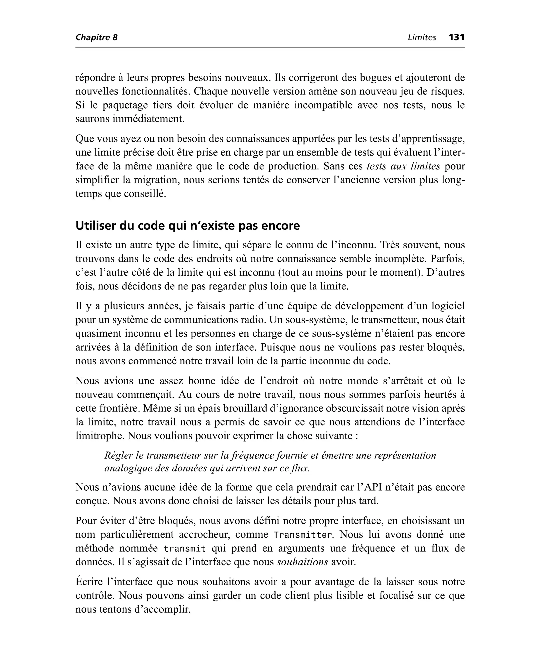 Chapitre 8                                                                   Limites   131



répondre à leurs propres besoins nouveaux. Ils corrigeront des bogues et ajouteront de
nouvelles fonctionnalités. Chaque nouvelle version amène son nouveau jeu de risques.
Si le paquetage tiers doit évoluer de manière incompatible avec nos tests, nous le
saurons immédiatement.
Que vous ayez ou non besoin des connaissances apportées par les tests d’apprentissage,
une limite précise doit être prise en charge par un ensemble de tests qui évaluent l’inter-
face de la même manière que le code de production. Sans ces tests aux limites pour
simplifier la migration, nous serions tentés de conserver l’ancienne version plus long-
temps que conseillé.

Utiliser du code qui n’existe pas encore
Il existe un autre type de limite, qui sépare le connu de l’inconnu. Très souvent, nous
trouvons dans le code des endroits où notre connaissance semble incomplète. Parfois,
c’est l’autre côté de la limite qui est inconnu (tout au moins pour le moment). D’autres
fois, nous décidons de ne pas regarder plus loin que la limite.
Il y a plusieurs années, je faisais partie d’une équipe de développement d’un logiciel
pour un système de communications radio. Un sous-système, le transmetteur, nous était
quasiment inconnu et les personnes en charge de ce sous-système n’étaient pas encore
arrivées à la définition de son interface. Puisque nous ne voulions pas rester bloqués,
nous avons commencé notre travail loin de la partie inconnue du code.
Nous avions une assez bonne idée de l’endroit où notre monde s’arrêtait et où le
nouveau commençait. Au cours de notre travail, nous nous sommes parfois heurtés à
cette frontière. Même si un épais brouillard d’ignorance obscurcissait notre vision après
la limite, notre travail nous a permis de savoir ce que nous attendions de l’interface
limitrophe. Nous voulions pouvoir exprimer la chose suivante :
      Régler le transmetteur sur la fréquence fournie et émettre une représentation
      analogique des données qui arrivent sur ce flux.
Nous n’avions aucune idée de la forme que cela prendrait car l’API n’était pas encore
conçue. Nous avons donc choisi de laisser les détails pour plus tard.
Pour éviter d’être bloqués, nous avons défini notre propre interface, en choisissant un
nom particulièrement accrocheur, comme Transmitter. Nous lui avons donné une
méthode nommée transmit qui prend en arguments une fréquence et un flux de
données. Il s’agissait de l’interface que nous souhaitions avoir.
Écrire l’interface que nous souhaitons avoir a pour avantage de la laisser sous notre
contrôle. Nous pouvons ainsi garder un code client plus lisible et focalisé sur ce que
nous tentons d’accomplir.
 