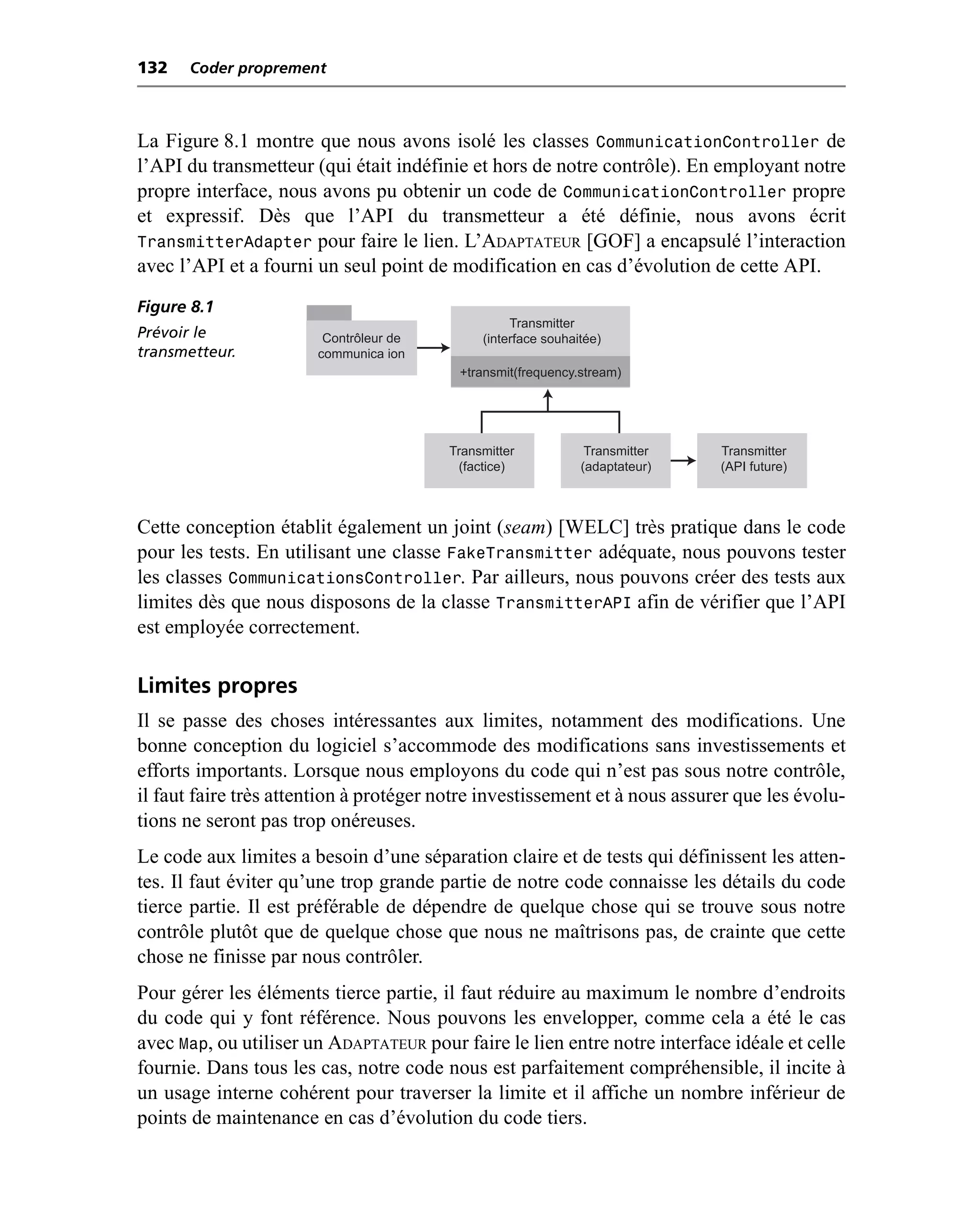132   Coder proprement



La Figure 8.1 montre que nous avons isolé les classes CommunicationController de
l’API du transmetteur (qui était indéfinie et hors de notre contrôle). En employant notre
propre interface, nous avons pu obtenir un code de CommunicationController propre
et expressif. Dès que l’API du transmetteur a été définie, nous avons écrit
TransmitterAdapter pour faire le lien. L’ADAPTATEUR [GOF] a encapsulé l’interaction
avec l’API et a fourni un seul point de modification en cas d’évolution de cette API.
Figure 8.1
                                                  Transmitter
Prévoir le              Contrôleur de        (interface souhaitée)
transmetteur.          communica ion
                                          +transmit(frequency.stream)




                                        Transmitter            Transmitter   Transmitter
                                         (factice)            (adaptateur)   (API future)



Cette conception établit également un joint (seam) [WELC] très pratique dans le code
pour les tests. En utilisant une classe FakeTransmitter adéquate, nous pouvons tester
les classes CommunicationsController. Par ailleurs, nous pouvons créer des tests aux
limites dès que nous disposons de la classe TransmitterAPI afin de vérifier que l’API
est employée correctement.

Limites propres
Il se passe des choses intéressantes aux limites, notamment des modifications. Une
bonne conception du logiciel s’accommode des modifications sans investissements et
efforts importants. Lorsque nous employons du code qui n’est pas sous notre contrôle,
il faut faire très attention à protéger notre investissement et à nous assurer que les évolu-
tions ne seront pas trop onéreuses.
Le code aux limites a besoin d’une séparation claire et de tests qui définissent les atten-
tes. Il faut éviter qu’une trop grande partie de notre code connaisse les détails du code
tierce partie. Il est préférable de dépendre de quelque chose qui se trouve sous notre
contrôle plutôt que de quelque chose que nous ne maîtrisons pas, de crainte que cette
chose ne finisse par nous contrôler.
Pour gérer les éléments tierce partie, il faut réduire au maximum le nombre d’endroits
du code qui y font référence. Nous pouvons les envelopper, comme cela a été le cas
avec Map, ou utiliser un ADAPTATEUR pour faire le lien entre notre interface idéale et celle
fournie. Dans tous les cas, notre code nous est parfaitement compréhensible, il incite à
un usage interne cohérent pour traverser la limite et il affiche un nombre inférieur de
points de maintenance en cas d’évolution du code tiers.
 