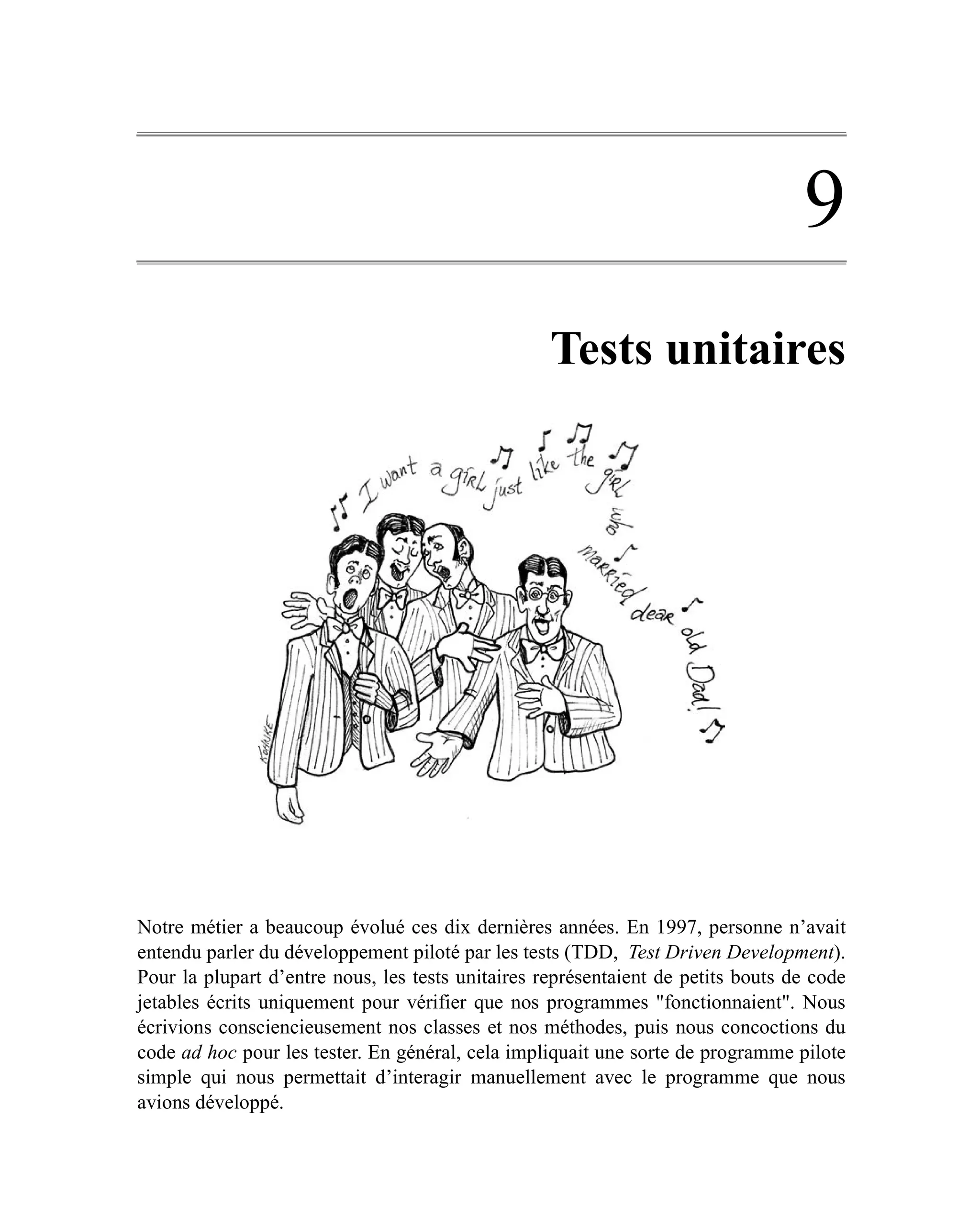 9
                                                   Tests unitaires




Notre métier a beaucoup évolué ces dix dernières années. En 1997, personne n’avait
entendu parler du développement piloté par les tests (TDD, Test Driven Development).
Pour la plupart d’entre nous, les tests unitaires représentaient de petits bouts de code
jetables écrits uniquement pour vérifier que nos programmes "fonctionnaient". Nous
écrivions consciencieusement nos classes et nos méthodes, puis nous concoctions du
code ad hoc pour les tester. En général, cela impliquait une sorte de programme pilote
simple qui nous permettait d’interagir manuellement avec le programme que nous
avions développé.
 