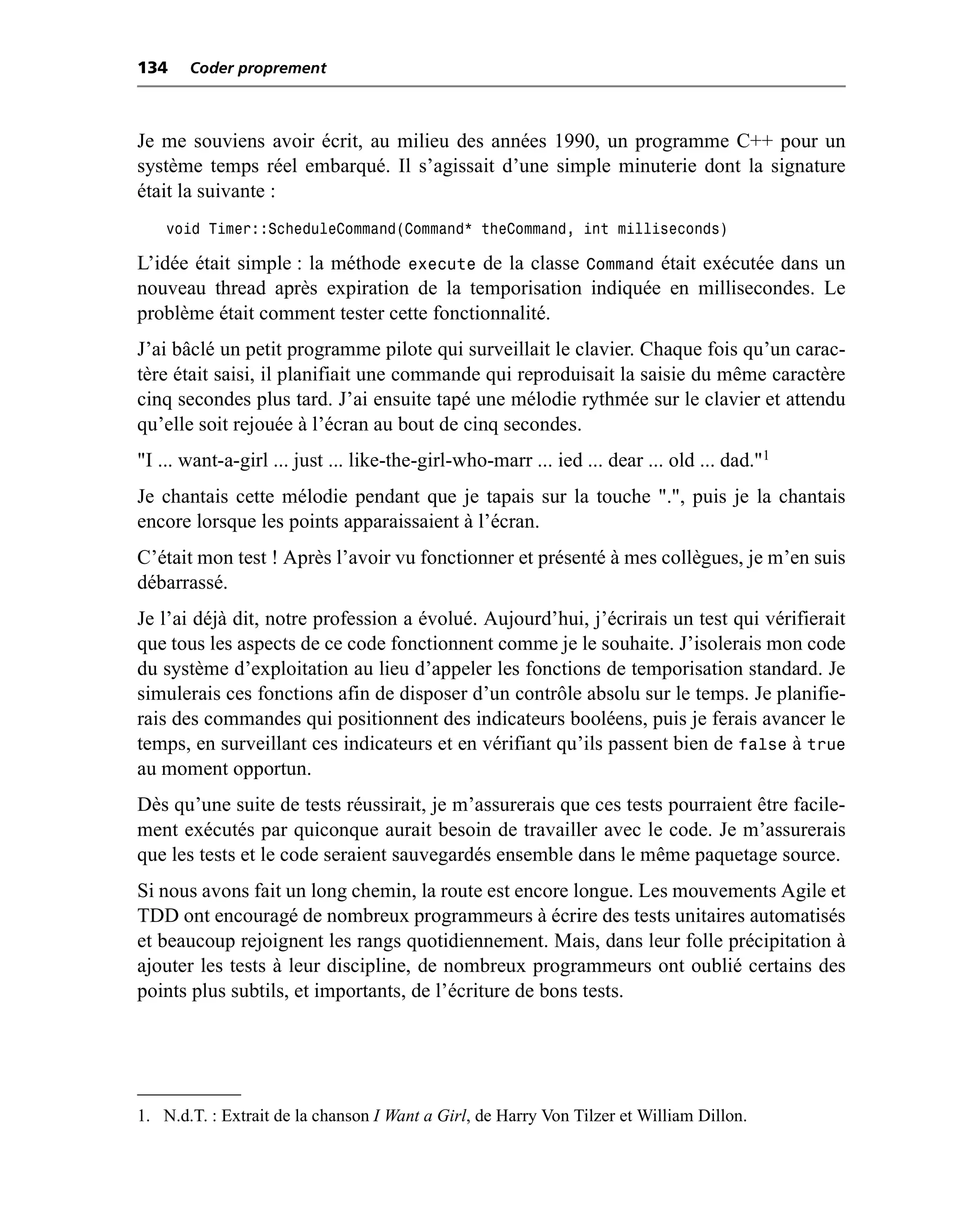134    Coder proprement



Je me souviens avoir écrit, au milieu des années 1990, un programme C++ pour un
système temps réel embarqué. Il s’agissait d’une simple minuterie dont la signature
était la suivante :
    void Timer::ScheduleCommand(Command* theCommand, int milliseconds)

L’idée était simple : la méthode execute de la classe Command était exécutée dans un
nouveau thread après expiration de la temporisation indiquée en millisecondes. Le
problème était comment tester cette fonctionnalité.
J’ai bâclé un petit programme pilote qui surveillait le clavier. Chaque fois qu’un carac-
tère était saisi, il planifiait une commande qui reproduisait la saisie du même caractère
cinq secondes plus tard. J’ai ensuite tapé une mélodie rythmée sur le clavier et attendu
qu’elle soit rejouée à l’écran au bout de cinq secondes.
"I ... want-a-girl ... just ... like-the-girl-who-marr ... ied ... dear ... old ... dad."1
Je chantais cette mélodie pendant que je tapais sur la touche ".", puis je la chantais
encore lorsque les points apparaissaient à l’écran.
C’était mon test ! Après l’avoir vu fonctionner et présenté à mes collègues, je m’en suis
débarrassé.
Je l’ai déjà dit, notre profession a évolué. Aujourd’hui, j’écrirais un test qui vérifierait
que tous les aspects de ce code fonctionnent comme je le souhaite. J’isolerais mon code
du système d’exploitation au lieu d’appeler les fonctions de temporisation standard. Je
simulerais ces fonctions afin de disposer d’un contrôle absolu sur le temps. Je planifie-
rais des commandes qui positionnent des indicateurs booléens, puis je ferais avancer le
temps, en surveillant ces indicateurs et en vérifiant qu’ils passent bien de false à true
au moment opportun.
Dès qu’une suite de tests réussirait, je m’assurerais que ces tests pourraient être facile-
ment exécutés par quiconque aurait besoin de travailler avec le code. Je m’assurerais
que les tests et le code seraient sauvegardés ensemble dans le même paquetage source.
Si nous avons fait un long chemin, la route est encore longue. Les mouvements Agile et
TDD ont encouragé de nombreux programmeurs à écrire des tests unitaires automatisés
et beaucoup rejoignent les rangs quotidiennement. Mais, dans leur folle précipitation à
ajouter les tests à leur discipline, de nombreux programmeurs ont oublié certains des
points plus subtils, et importants, de l’écriture de bons tests.




1. N.d.T. : Extrait de la chanson I Want a Girl, de Harry Von Tilzer et William Dillon.
 
