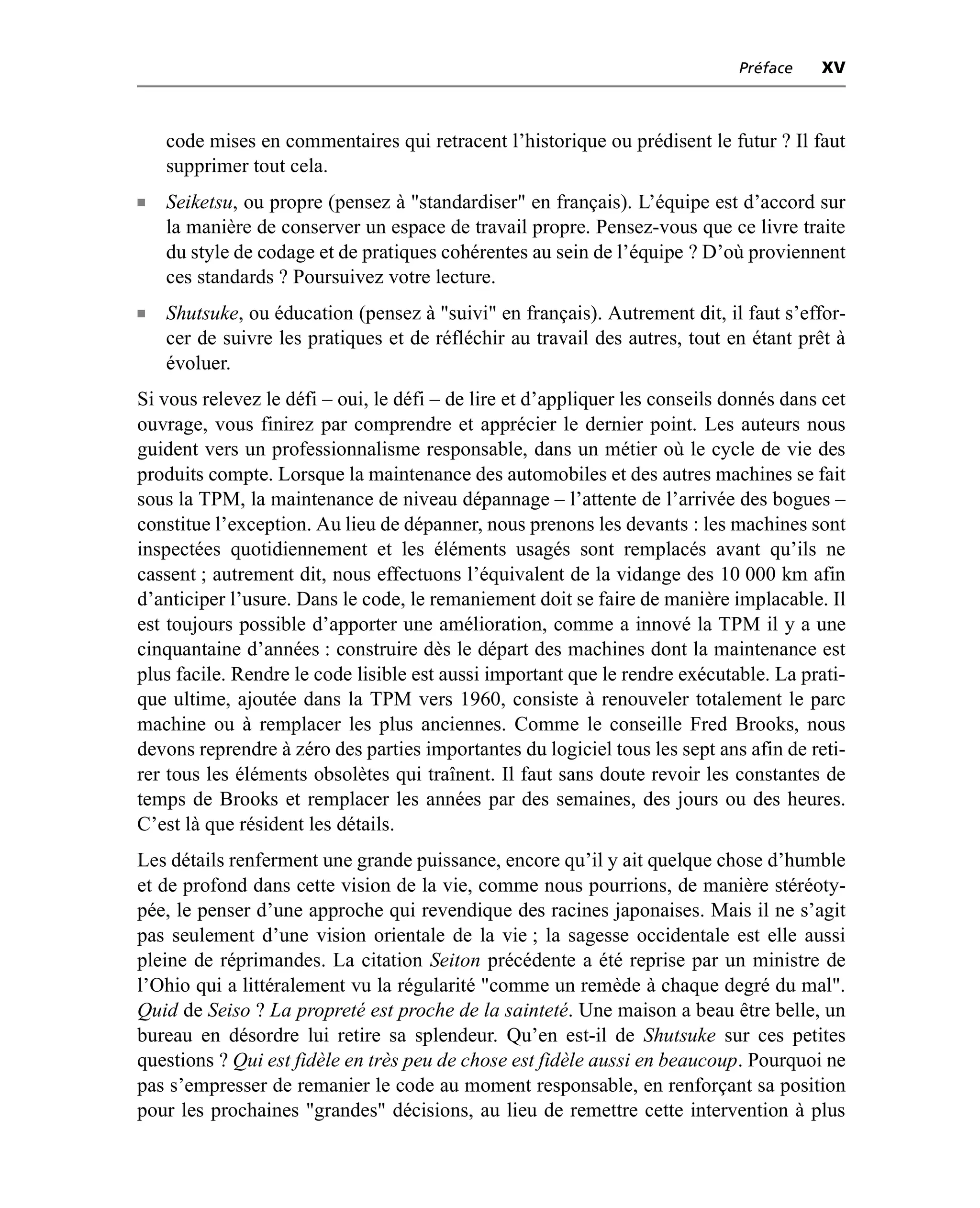 Préface   XV



    code mises en commentaires qui retracent l’historique ou prédisent le futur ? Il faut
    supprimer tout cela.
n   Seiketsu, ou propre (pensez à "standardiser" en français). L’équipe est d’accord sur
    la manière de conserver un espace de travail propre. Pensez-vous que ce livre traite
    du style de codage et de pratiques cohérentes au sein de l’équipe ? D’où proviennent
    ces standards ? Poursuivez votre lecture.
n   Shutsuke, ou éducation (pensez à "suivi" en français). Autrement dit, il faut s’effor-
    cer de suivre les pratiques et de réfléchir au travail des autres, tout en étant prêt à
    évoluer.
Si vous relevez le défi – oui, le défi – de lire et d’appliquer les conseils donnés dans cet
ouvrage, vous finirez par comprendre et apprécier le dernier point. Les auteurs nous
guident vers un professionnalisme responsable, dans un métier où le cycle de vie des
produits compte. Lorsque la maintenance des automobiles et des autres machines se fait
sous la TPM, la maintenance de niveau dépannage – l’attente de l’arrivée des bogues –
constitue l’exception. Au lieu de dépanner, nous prenons les devants : les machines sont
inspectées quotidiennement et les éléments usagés sont remplacés avant qu’ils ne
cassent ; autrement dit, nous effectuons l’équivalent de la vidange des 10 000 km afin
d’anticiper l’usure. Dans le code, le remaniement doit se faire de manière implacable. Il
est toujours possible d’apporter une amélioration, comme a innové la TPM il y a une
cinquantaine d’années : construire dès le départ des machines dont la maintenance est
plus facile. Rendre le code lisible est aussi important que le rendre exécutable. La prati-
que ultime, ajoutée dans la TPM vers 1960, consiste à renouveler totalement le parc
machine ou à remplacer les plus anciennes. Comme le conseille Fred Brooks, nous
devons reprendre à zéro des parties importantes du logiciel tous les sept ans afin de reti-
rer tous les éléments obsolètes qui traînent. Il faut sans doute revoir les constantes de
temps de Brooks et remplacer les années par des semaines, des jours ou des heures.
C’est là que résident les détails.
Les détails renferment une grande puissance, encore qu’il y ait quelque chose d’humble
et de profond dans cette vision de la vie, comme nous pourrions, de manière stéréoty-
pée, le penser d’une approche qui revendique des racines japonaises. Mais il ne s’agit
pas seulement d’une vision orientale de la vie ; la sagesse occidentale est elle aussi
pleine de réprimandes. La citation Seiton précédente a été reprise par un ministre de
l’Ohio qui a littéralement vu la régularité "comme un remède à chaque degré du mal".
Quid de Seiso ? La propreté est proche de la sainteté. Une maison a beau être belle, un
bureau en désordre lui retire sa splendeur. Qu’en est-il de Shutsuke sur ces petites
questions ? Qui est fidèle en très peu de chose est fidèle aussi en beaucoup. Pourquoi ne
pas s’empresser de remanier le code au moment responsable, en renforçant sa position
pour les prochaines "grandes" décisions, au lieu de remettre cette intervention à plus
 