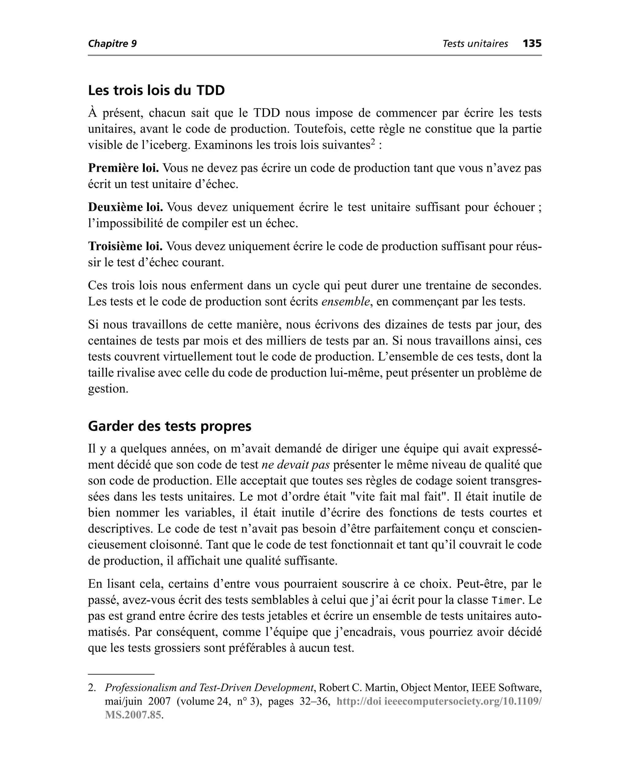Chapitre 9                                                                Tests unitaires   135



Les trois lois du TDD
À présent, chacun sait que le TDD nous impose de commencer par écrire les tests
unitaires, avant le code de production. Toutefois, cette règle ne constitue que la partie
visible de l’iceberg. Examinons les trois lois suivantes2 :
Première loi. Vous ne devez pas écrire un code de production tant que vous n’avez pas
écrit un test unitaire d’échec.
Deuxième loi. Vous devez uniquement écrire le test unitaire suffisant pour échouer ;
l’impossibilité de compiler est un échec.
Troisième loi. Vous devez uniquement écrire le code de production suffisant pour réus-
sir le test d’échec courant.
Ces trois lois nous enferment dans un cycle qui peut durer une trentaine de secondes.
Les tests et le code de production sont écrits ensemble, en commençant par les tests.
Si nous travaillons de cette manière, nous écrivons des dizaines de tests par jour, des
centaines de tests par mois et des milliers de tests par an. Si nous travaillons ainsi, ces
tests couvrent virtuellement tout le code de production. L’ensemble de ces tests, dont la
taille rivalise avec celle du code de production lui-même, peut présenter un problème de
gestion.

Garder des tests propres
Il y a quelques années, on m’avait demandé de diriger une équipe qui avait expressé-
ment décidé que son code de test ne devait pas présenter le même niveau de qualité que
son code de production. Elle acceptait que toutes ses règles de codage soient transgres-
sées dans les tests unitaires. Le mot d’ordre était "vite fait mal fait". Il était inutile de
bien nommer les variables, il était inutile d’écrire des fonctions de tests courtes et
descriptives. Le code de test n’avait pas besoin d’être parfaitement conçu et conscien-
cieusement cloisonné. Tant que le code de test fonctionnait et tant qu’il couvrait le code
de production, il affichait une qualité suffisante.
En lisant cela, certains d’entre vous pourraient souscrire à ce choix. Peut-être, par le
passé, avez-vous écrit des tests semblables à celui que j’ai écrit pour la classe Timer. Le
pas est grand entre écrire des tests jetables et écrire un ensemble de tests unitaires auto-
matisés. Par conséquent, comme l’équipe que j’encadrais, vous pourriez avoir décidé
que les tests grossiers sont préférables à aucun test.


2. Professionalism and Test-Driven Development, Robert C. Martin, Object Mentor, IEEE Software,
   mai/juin 2007 (volume 24, n° 3), pages 32–36, http://doi ieeecomputersociety.org/10.1109/
   MS.2007.85.
 