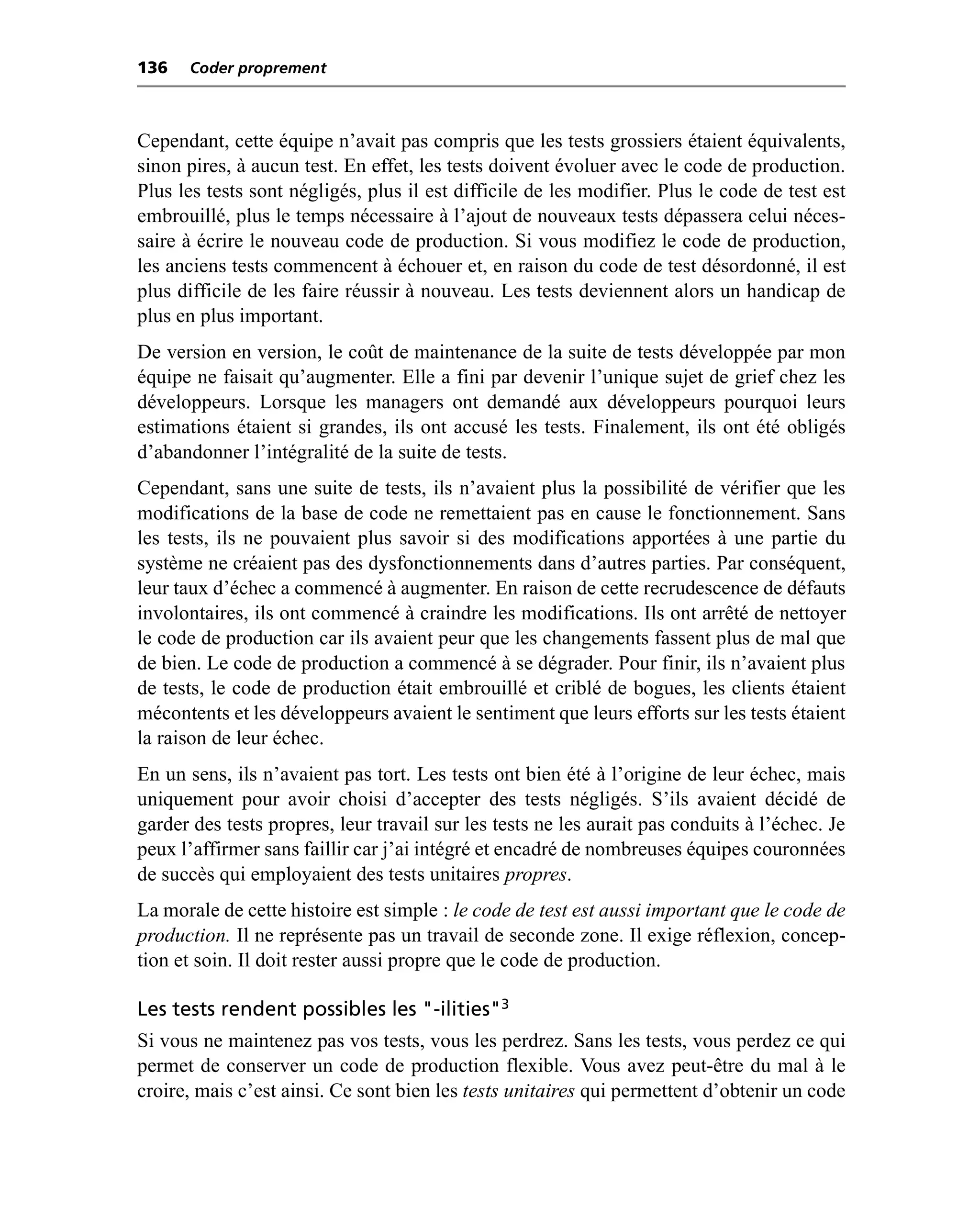 136   Coder proprement



Cependant, cette équipe n’avait pas compris que les tests grossiers étaient équivalents,
sinon pires, à aucun test. En effet, les tests doivent évoluer avec le code de production.
Plus les tests sont négligés, plus il est difficile de les modifier. Plus le code de test est
embrouillé, plus le temps nécessaire à l’ajout de nouveaux tests dépassera celui néces-
saire à écrire le nouveau code de production. Si vous modifiez le code de production,
les anciens tests commencent à échouer et, en raison du code de test désordonné, il est
plus difficile de les faire réussir à nouveau. Les tests deviennent alors un handicap de
plus en plus important.
De version en version, le coût de maintenance de la suite de tests développée par mon
équipe ne faisait qu’augmenter. Elle a fini par devenir l’unique sujet de grief chez les
développeurs. Lorsque les managers ont demandé aux développeurs pourquoi leurs
estimations étaient si grandes, ils ont accusé les tests. Finalement, ils ont été obligés
d’abandonner l’intégralité de la suite de tests.
Cependant, sans une suite de tests, ils n’avaient plus la possibilité de vérifier que les
modifications de la base de code ne remettaient pas en cause le fonctionnement. Sans
les tests, ils ne pouvaient plus savoir si des modifications apportées à une partie du
système ne créaient pas des dysfonctionnements dans d’autres parties. Par conséquent,
leur taux d’échec a commencé à augmenter. En raison de cette recrudescence de défauts
involontaires, ils ont commencé à craindre les modifications. Ils ont arrêté de nettoyer
le code de production car ils avaient peur que les changements fassent plus de mal que
de bien. Le code de production a commencé à se dégrader. Pour finir, ils n’avaient plus
de tests, le code de production était embrouillé et criblé de bogues, les clients étaient
mécontents et les développeurs avaient le sentiment que leurs efforts sur les tests étaient
la raison de leur échec.
En un sens, ils n’avaient pas tort. Les tests ont bien été à l’origine de leur échec, mais
uniquement pour avoir choisi d’accepter des tests négligés. S’ils avaient décidé de
garder des tests propres, leur travail sur les tests ne les aurait pas conduits à l’échec. Je
peux l’affirmer sans faillir car j’ai intégré et encadré de nombreuses équipes couronnées
de succès qui employaient des tests unitaires propres.
La morale de cette histoire est simple : le code de test est aussi important que le code de
production. Il ne représente pas un travail de seconde zone. Il exige réflexion, concep-
tion et soin. Il doit rester aussi propre que le code de production.

Les tests rendent possibles les "-ilities"3
Si vous ne maintenez pas vos tests, vous les perdrez. Sans les tests, vous perdez ce qui
permet de conserver un code de production flexible. Vous avez peut-être du mal à le
croire, mais c’est ainsi. Ce sont bien les tests unitaires qui permettent d’obtenir un code
 