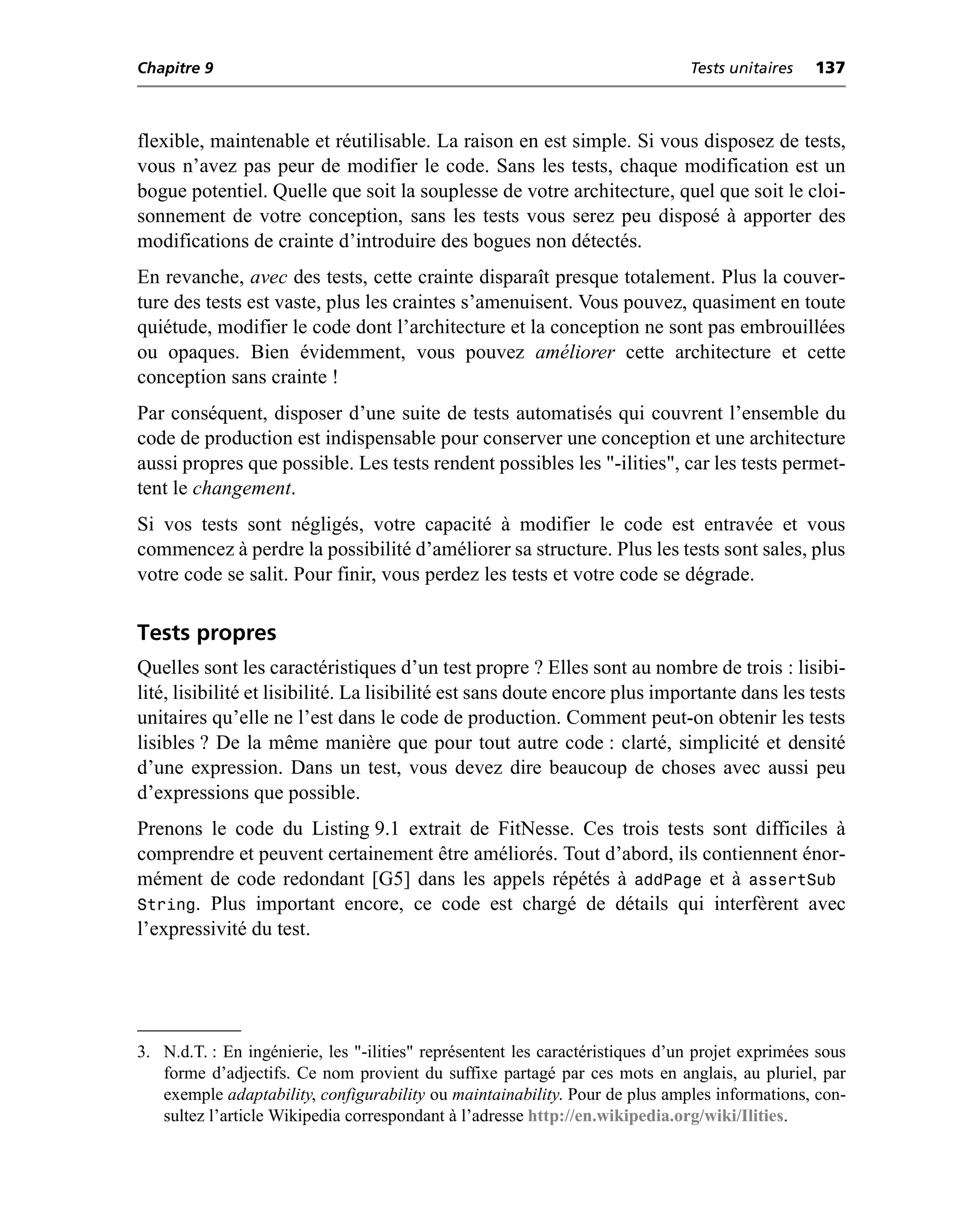 Chapitre 9                                                                     Tests unitaires   137



flexible, maintenable et réutilisable. La raison en est simple. Si vous disposez de tests,
vous n’avez pas peur de modifier le code. Sans les tests, chaque modification est un
bogue potentiel. Quelle que soit la souplesse de votre architecture, quel que soit le cloi-
sonnement de votre conception, sans les tests vous serez peu disposé à apporter des
modifications de crainte d’introduire des bogues non détectés.
En revanche, avec des tests, cette crainte disparaît presque totalement. Plus la couver-
ture des tests est vaste, plus les craintes s’amenuisent. Vous pouvez, quasiment en toute
quiétude, modifier le code dont l’architecture et la conception ne sont pas embrouillées
ou opaques. Bien évidemment, vous pouvez améliorer cette architecture et cette
conception sans crainte !
Par conséquent, disposer d’une suite de tests automatisés qui couvrent l’ensemble du
code de production est indispensable pour conserver une conception et une architecture
aussi propres que possible. Les tests rendent possibles les "-ilities", car les tests permet-
tent le changement.
Si vos tests sont négligés, votre capacité à modifier le code est entravée et vous
commencez à perdre la possibilité d’améliorer sa structure. Plus les tests sont sales, plus
votre code se salit. Pour finir, vous perdez les tests et votre code se dégrade.

Tests propres
Quelles sont les caractéristiques d’un test propre ? Elles sont au nombre de trois : lisibi-
lité, lisibilité et lisibilité. La lisibilité est sans doute encore plus importante dans les tests
unitaires qu’elle ne l’est dans le code de production. Comment peut-on obtenir les tests
lisibles ? De la même manière que pour tout autre code : clarté, simplicité et densité
d’une expression. Dans un test, vous devez dire beaucoup de choses avec aussi peu
d’expressions que possible.
Prenons le code du Listing 9.1 extrait de FitNesse. Ces trois tests sont difficiles à
comprendre et peuvent certainement être améliorés. Tout d’abord, ils contiennent énor-
mément de code redondant [G5] dans les appels répétés à addPage et à assertSub
String. Plus important encore, ce code est chargé de détails qui interfèrent avec
l’expressivité du test.




3. N.d.T. : En ingénierie, les "-ilities" représentent les caractéristiques d’un projet exprimées sous
   forme d’adjectifs. Ce nom provient du suffixe partagé par ces mots en anglais, au pluriel, par
   exemple adaptability, configurability ou maintainability. Pour de plus amples informations, con-
   sultez l’article Wikipedia correspondant à l’adresse http://en.wikipedia.org/wiki/Ilities.
 