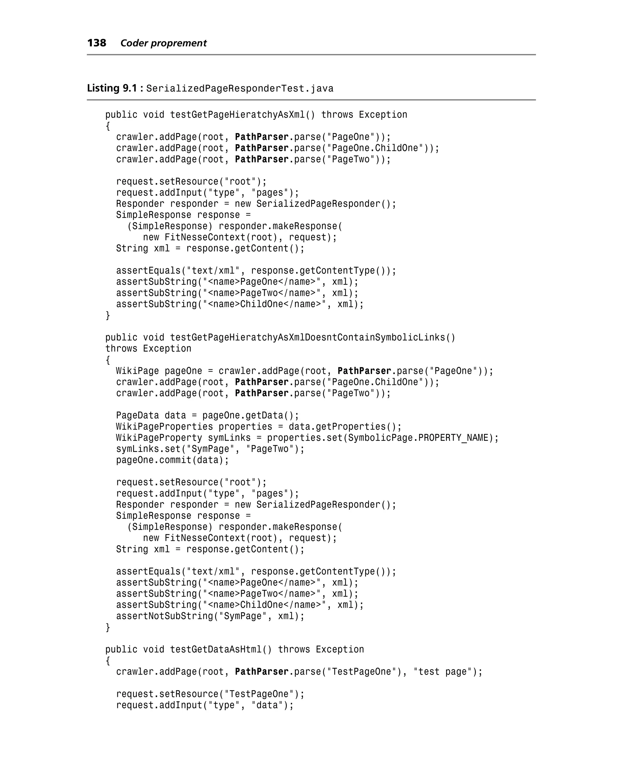 138    Coder proprement



Listing 9.1 : SerializedPageResponderTest.java

   public void testGetPageHieratchyAsXml() throws Exception
   {
     crawler.addPage(root, PathParser.parse("PageOne"));
     crawler.addPage(root, PathParser.parse("PageOne.ChildOne"));
     crawler.addPage(root, PathParser.parse("PageTwo"));

       request.setResource("root");
       request.addInput("type", "pages");
       Responder responder = new SerializedPageResponder();
       SimpleResponse response =
         (SimpleResponse) responder.makeResponse(
            new FitNesseContext(root), request);
       String xml = response.getContent();

       assertEquals("text/xml", response.getContentType());
       assertSubString("<name>PageOne</name>", xml);
       assertSubString("<name>PageTwo</name>", xml);
       assertSubString("<name>ChildOne</name>", xml);
   }

   public void testGetPageHieratchyAsXmlDoesntContainSymbolicLinks()
   throws Exception
   {
     WikiPage pageOne = crawler.addPage(root, PathParser.parse("PageOne"));
     crawler.addPage(root, PathParser.parse("PageOne.ChildOne"));
     crawler.addPage(root, PathParser.parse("PageTwo"));

       PageData data = pageOne.getData();
       WikiPageProperties properties = data.getProperties();
       WikiPageProperty symLinks = properties.set(SymbolicPage.PROPERTY_NAME);
       symLinks.set("SymPage", "PageTwo");
       pageOne.commit(data);

       request.setResource("root");
       request.addInput("type", "pages");
       Responder responder = new SerializedPageResponder();
       SimpleResponse response =
         (SimpleResponse) responder.makeResponse(
            new FitNesseContext(root), request);
       String xml = response.getContent();

       assertEquals("text/xml", response.getContentType());
       assertSubString("<name>PageOne</name>", xml);
       assertSubString("<name>PageTwo</name>", xml);
       assertSubString("<name>ChildOne</name>", xml);
       assertNotSubString("SymPage", xml);
   }

   public void testGetDataAsHtml() throws Exception
   {
     crawler.addPage(root, PathParser.parse("TestPageOne"), "test page");

       request.setResource("TestPageOne");
       request.addInput("type", "data");
 