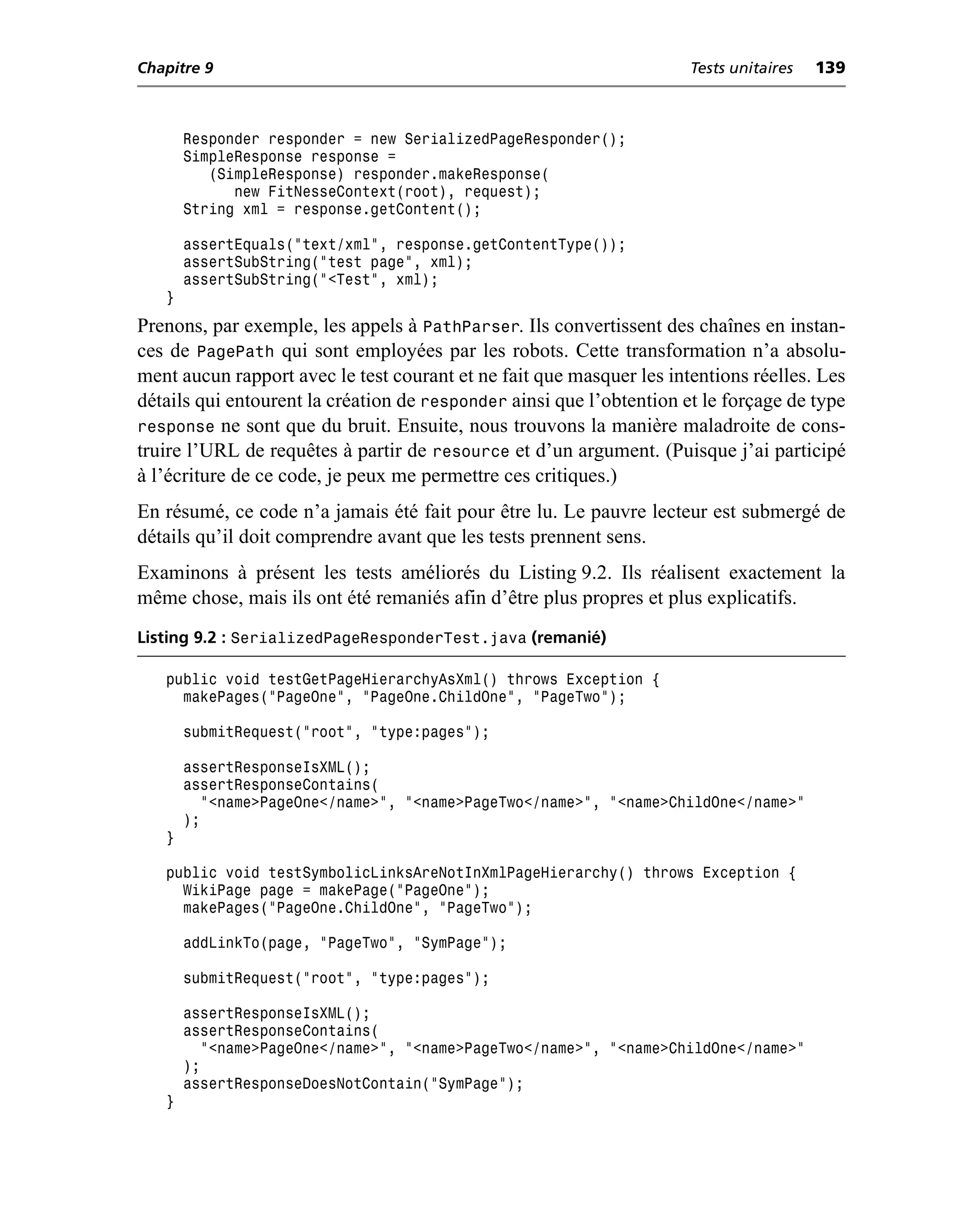 Chapitre 9                                                            Tests unitaires   139



       Responder responder = new SerializedPageResponder();
       SimpleResponse response =
          (SimpleResponse) responder.makeResponse(
             new FitNesseContext(root), request);
       String xml = response.getContent();

       assertEquals("text/xml", response.getContentType());
       assertSubString("test page", xml);
       assertSubString("<Test", xml);
   }
Prenons, par exemple, les appels à PathParser. Ils convertissent des chaînes en instan-
ces de PagePath qui sont employées par les robots. Cette transformation n’a absolu-
ment aucun rapport avec le test courant et ne fait que masquer les intentions réelles. Les
détails qui entourent la création de responder ainsi que l’obtention et le forçage de type
response ne sont que du bruit. Ensuite, nous trouvons la manière maladroite de cons-
truire l’URL de requêtes à partir de resource et d’un argument. (Puisque j’ai participé
à l’écriture de ce code, je peux me permettre ces critiques.)
En résumé, ce code n’a jamais été fait pour être lu. Le pauvre lecteur est submergé de
détails qu’il doit comprendre avant que les tests prennent sens.
Examinons à présent les tests améliorés du Listing 9.2. Ils réalisent exactement la
même chose, mais ils ont été remaniés afin d’être plus propres et plus explicatifs.
Listing 9.2 : SerializedPageResponderTest.java (remanié)

   public void testGetPageHierarchyAsXml() throws Exception {
     makePages("PageOne", "PageOne.ChildOne", "PageTwo");

       submitRequest("root", "type:pages");

       assertResponseIsXML();
       assertResponseContains(
         "<name>PageOne</name>", "<name>PageTwo</name>", "<name>ChildOne</name>"
       );
   }

   public void testSymbolicLinksAreNotInXmlPageHierarchy() throws Exception {
     WikiPage page = makePage("PageOne");
     makePages("PageOne.ChildOne", "PageTwo");

       addLinkTo(page, "PageTwo", "SymPage");

       submitRequest("root", "type:pages");

       assertResponseIsXML();
       assertResponseContains(
         "<name>PageOne</name>", "<name>PageTwo</name>", "<name>ChildOne</name>"
       );
       assertResponseDoesNotContain("SymPage");
   }
 