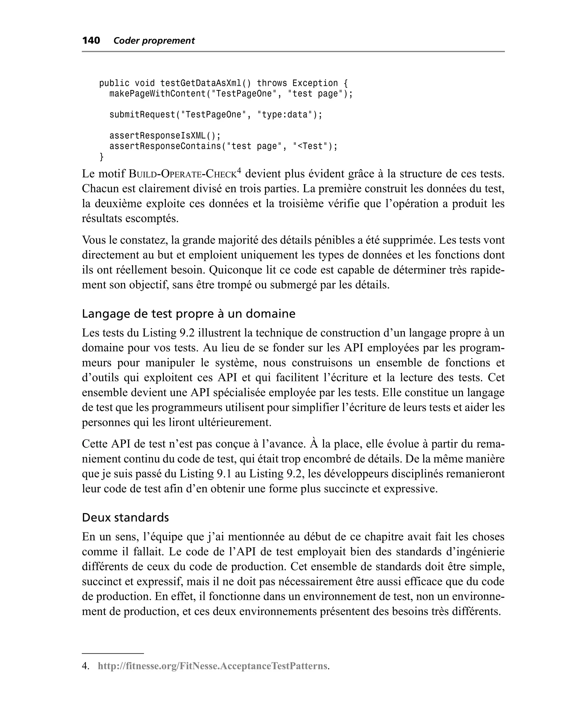 140    Coder proprement



   public void testGetDataAsXml() throws Exception {
     makePageWithContent("TestPageOne", "test page");

       submitRequest("TestPageOne", "type:data");

       assertResponseIsXML();
       assertResponseContains("test page", "<Test");
   }
Le motif BUILD-OPERATE-CHECK4 devient plus évident grâce à la structure de ces tests.
Chacun est clairement divisé en trois parties. La première construit les données du test,
la deuxième exploite ces données et la troisième vérifie que l’opération a produit les
résultats escomptés.
Vous le constatez, la grande majorité des détails pénibles a été supprimée. Les tests vont
directement au but et emploient uniquement les types de données et les fonctions dont
ils ont réellement besoin. Quiconque lit ce code est capable de déterminer très rapide-
ment son objectif, sans être trompé ou submergé par les détails.

Langage de test propre à un domaine
Les tests du Listing 9.2 illustrent la technique de construction d’un langage propre à un
domaine pour vos tests. Au lieu de se fonder sur les API employées par les program-
meurs pour manipuler le système, nous construisons un ensemble de fonctions et
d’outils qui exploitent ces API et qui facilitent l’écriture et la lecture des tests. Cet
ensemble devient une API spécialisée employée par les tests. Elle constitue un langage
de test que les programmeurs utilisent pour simplifier l’écriture de leurs tests et aider les
personnes qui les liront ultérieurement.
Cette API de test n’est pas conçue à l’avance. À la place, elle évolue à partir du rema-
niement continu du code de test, qui était trop encombré de détails. De la même manière
que je suis passé du Listing 9.1 au Listing 9.2, les développeurs disciplinés remanieront
leur code de test afin d’en obtenir une forme plus succincte et expressive.

Deux standards
En un sens, l’équipe que j’ai mentionnée au début de ce chapitre avait fait les choses
comme il fallait. Le code de l’API de test employait bien des standards d’ingénierie
différents de ceux du code de production. Cet ensemble de standards doit être simple,
succinct et expressif, mais il ne doit pas nécessairement être aussi efficace que du code
de production. En effet, il fonctionne dans un environnement de test, non un environne-
ment de production, et ces deux environnements présentent des besoins très différents.



4. http://fitnesse.org/FitNesse.AcceptanceTestPatterns.
 