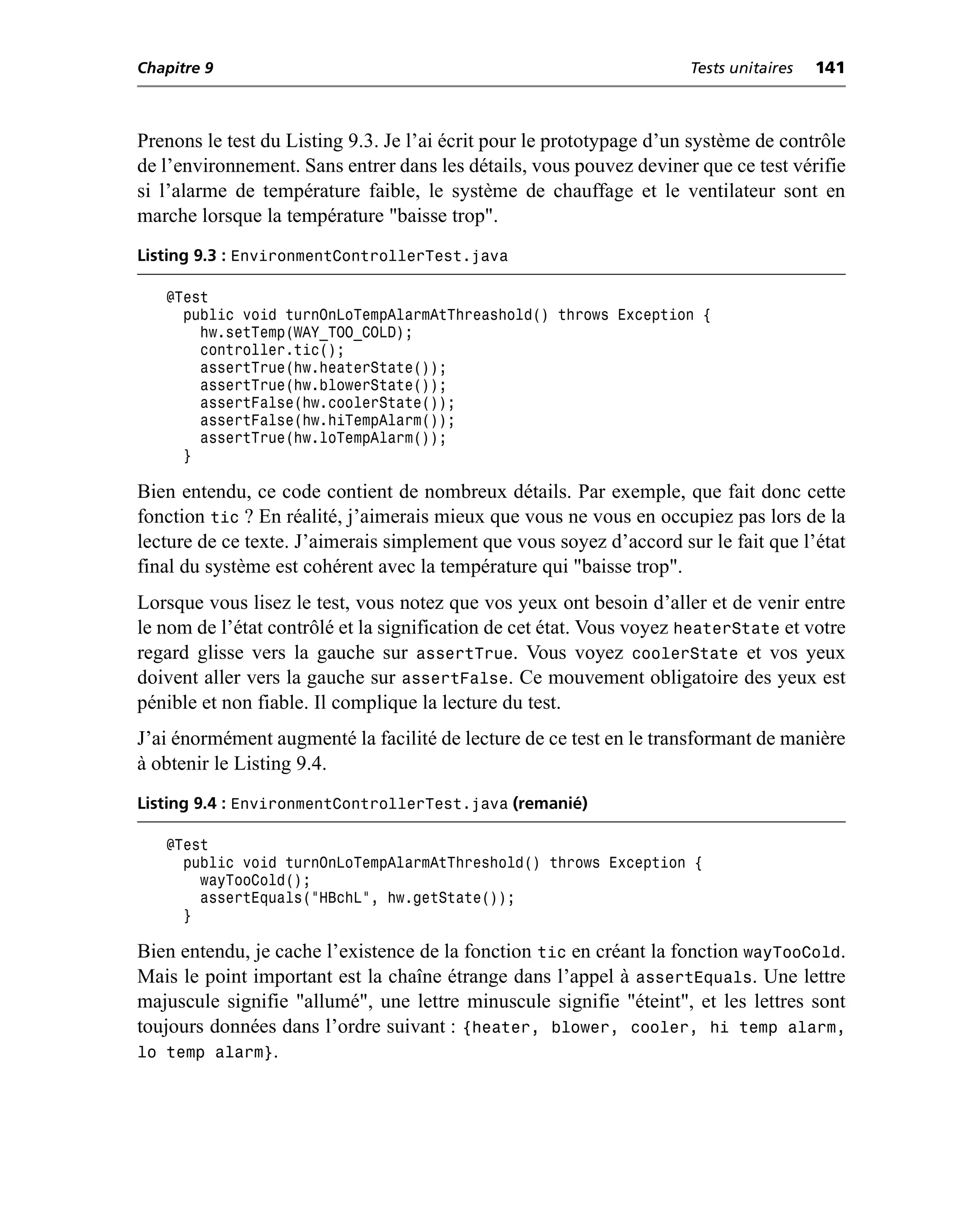 Chapitre 9                                                            Tests unitaires   141



Prenons le test du Listing 9.3. Je l’ai écrit pour le prototypage d’un système de contrôle
de l’environnement. Sans entrer dans les détails, vous pouvez deviner que ce test vérifie
si l’alarme de température faible, le système de chauffage et le ventilateur sont en
marche lorsque la température "baisse trop".
Listing 9.3 : EnvironmentControllerTest.java

   @Test
     public void turnOnLoTempAlarmAtThreashold() throws Exception {
       hw.setTemp(WAY_TOO_COLD);
       controller.tic();
       assertTrue(hw.heaterState());
       assertTrue(hw.blowerState());
       assertFalse(hw.coolerState());
       assertFalse(hw.hiTempAlarm());
       assertTrue(hw.loTempAlarm());
     }

Bien entendu, ce code contient de nombreux détails. Par exemple, que fait donc cette
fonction tic ? En réalité, j’aimerais mieux que vous ne vous en occupiez pas lors de la
lecture de ce texte. J’aimerais simplement que vous soyez d’accord sur le fait que l’état
final du système est cohérent avec la température qui "baisse trop".
Lorsque vous lisez le test, vous notez que vos yeux ont besoin d’aller et de venir entre
le nom de l’état contrôlé et la signification de cet état. Vous voyez heaterState et votre
regard glisse vers la gauche sur assertTrue. Vous voyez coolerState et vos yeux
doivent aller vers la gauche sur assertFalse. Ce mouvement obligatoire des yeux est
pénible et non fiable. Il complique la lecture du test.
J’ai énormément augmenté la facilité de lecture de ce test en le transformant de manière
à obtenir le Listing 9.4.
Listing 9.4 : EnvironmentControllerTest.java (remanié)

   @Test
     public void turnOnLoTempAlarmAtThreshold() throws Exception {
       wayTooCold();
       assertEquals("HBchL", hw.getState());
     }

Bien entendu, je cache l’existence de la fonction tic en créant la fonction wayTooCold.
Mais le point important est la chaîne étrange dans l’appel à assertEquals. Une lettre
majuscule signifie "allumé", une lettre minuscule signifie "éteint", et les lettres sont
toujours données dans l’ordre suivant : {heater, blower, cooler, hi temp alarm,
lo temp alarm}.
 