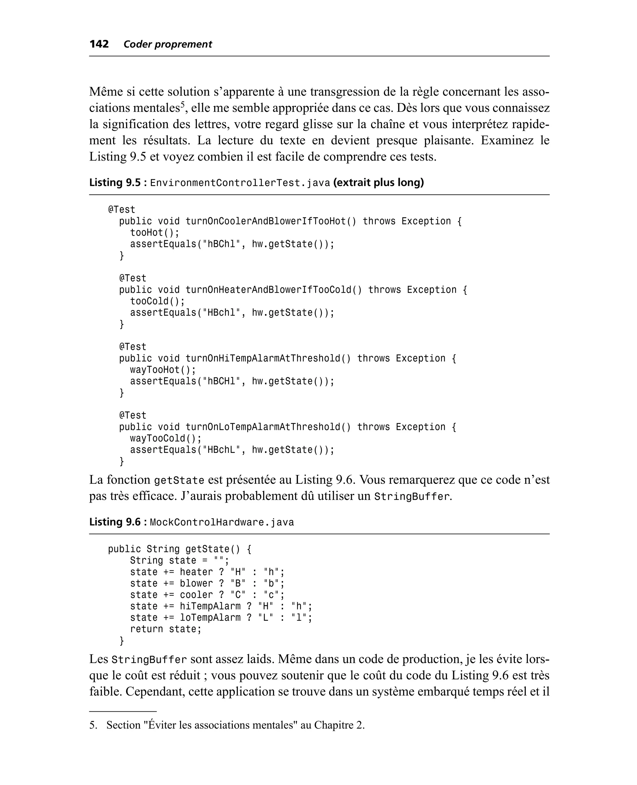 142    Coder proprement



Même si cette solution s’apparente à une transgression de la règle concernant les asso-
ciations mentales5, elle me semble appropriée dans ce cas. Dès lors que vous connaissez
la signification des lettres, votre regard glisse sur la chaîne et vous interprétez rapide-
ment les résultats. La lecture du texte en devient presque plaisante. Examinez le
Listing 9.5 et voyez combien il est facile de comprendre ces tests.
Listing 9.5 : EnvironmentControllerTest.java (extrait plus long)

    @Test
      public void turnOnCoolerAndBlowerIfTooHot() throws Exception {
        tooHot();
        assertEquals("hBChl", hw.getState());
      }

      @Test
      public void turnOnHeaterAndBlowerIfTooCold() throws Exception {
        tooCold();
        assertEquals("HBchl", hw.getState());
      }

      @Test
      public void turnOnHiTempAlarmAtThreshold() throws Exception {
        wayTooHot();
        assertEquals("hBCHl", hw.getState());
      }

      @Test
      public void turnOnLoTempAlarmAtThreshold() throws Exception {
        wayTooCold();
        assertEquals("HBchL", hw.getState());
      }
La fonction getState est présentée au Listing 9.6. Vous remarquerez que ce code n’est
pas très efficace. J’aurais probablement dû utiliser un StringBuffer.
Listing 9.6 : MockControlHardware.java

    public String getState() {
        String state = "";
        state += heater ? "H" : "h";
        state += blower ? "B" : "b";
        state += cooler ? "C" : "c";
        state += hiTempAlarm ? "H" : "h";
        state += loTempAlarm ? "L" : "l";
        return state;
      }
Les StringBuffer sont assez laids. Même dans un code de production, je les évite lors-
que le coût est réduit ; vous pouvez soutenir que le coût du code du Listing 9.6 est très
faible. Cependant, cette application se trouve dans un système embarqué temps réel et il

5. Section "Éviter les associations mentales" au Chapitre 2.
 