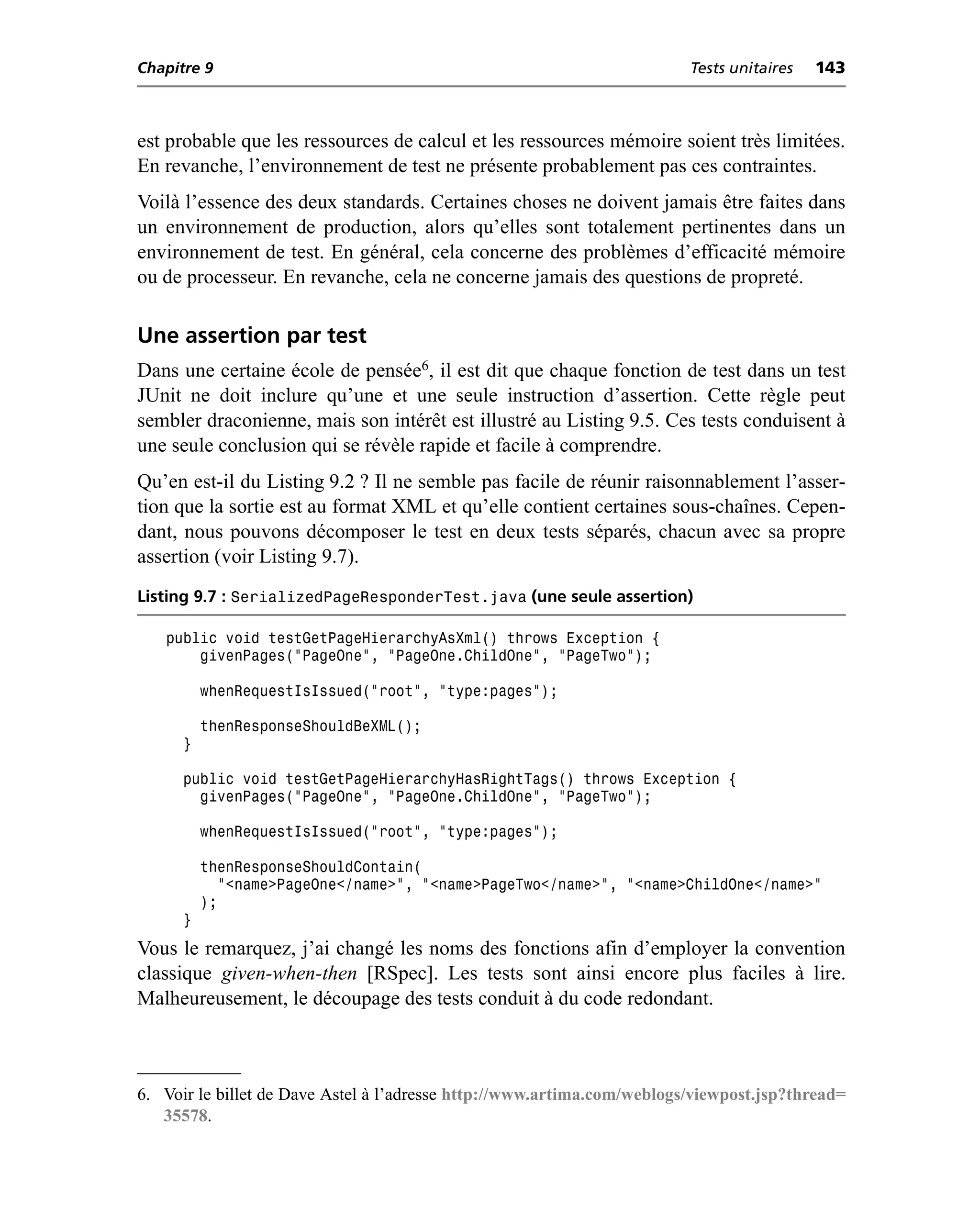 Chapitre 9                                                               Tests unitaires   143



est probable que les ressources de calcul et les ressources mémoire soient très limitées.
En revanche, l’environnement de test ne présente probablement pas ces contraintes.
Voilà l’essence des deux standards. Certaines choses ne doivent jamais être faites dans
un environnement de production, alors qu’elles sont totalement pertinentes dans un
environnement de test. En général, cela concerne des problèmes d’efficacité mémoire
ou de processeur. En revanche, cela ne concerne jamais des questions de propreté.

Une assertion par test
Dans une certaine école de pensée6, il est dit que chaque fonction de test dans un test
JUnit ne doit inclure qu’une et une seule instruction d’assertion. Cette règle peut
sembler draconienne, mais son intérêt est illustré au Listing 9.5. Ces tests conduisent à
une seule conclusion qui se révèle rapide et facile à comprendre.
Qu’en est-il du Listing 9.2 ? Il ne semble pas facile de réunir raisonnablement l’asser-
tion que la sortie est au format XML et qu’elle contient certaines sous-chaînes. Cepen-
dant, nous pouvons décomposer le test en deux tests séparés, chacun avec sa propre
assertion (voir Listing 9.7).
Listing 9.7 : SerializedPageResponderTest.java (une seule assertion)

   public void testGetPageHierarchyAsXml() throws Exception {
       givenPages("PageOne", "PageOne.ChildOne", "PageTwo");

          whenRequestIsIssued("root", "type:pages");

          thenResponseShouldBeXML();
      }

      public void testGetPageHierarchyHasRightTags() throws Exception {
        givenPages("PageOne", "PageOne.ChildOne", "PageTwo");

          whenRequestIsIssued("root", "type:pages");

          thenResponseShouldContain(
            "<name>PageOne</name>", "<name>PageTwo</name>", "<name>ChildOne</name>"
          );
      }
Vous le remarquez, j’ai changé les noms des fonctions afin d’employer la convention
classique given-when-then [RSpec]. Les tests sont ainsi encore plus faciles à lire.
Malheureusement, le découpage des tests conduit à du code redondant.



6. Voir le billet de Dave Astel à l’adresse http://www.artima.com/weblogs/viewpost.jsp?thread=
   35578.
 