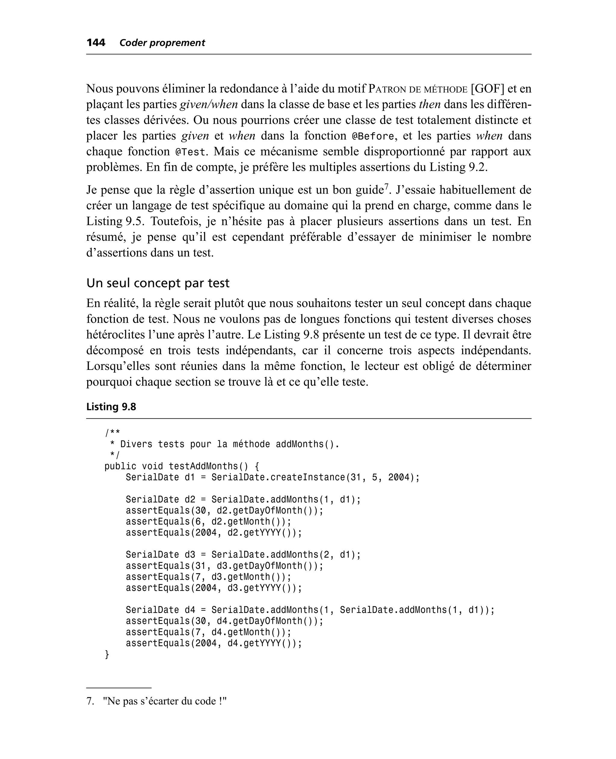 144     Coder proprement



Nous pouvons éliminer la redondance à l’aide du motif PATRON DE MÉTHODE [GOF] et en
plaçant les parties given/when dans la classe de base et les parties then dans les différen-
tes classes dérivées. Ou nous pourrions créer une classe de test totalement distincte et
placer les parties given et when dans la fonction @Before, et les parties when dans
chaque fonction @Test. Mais ce mécanisme semble disproportionné par rapport aux
problèmes. En fin de compte, je préfère les multiples assertions du Listing 9.2.
Je pense que la règle d’assertion unique est un bon guide7. J’essaie habituellement de
créer un langage de test spécifique au domaine qui la prend en charge, comme dans le
Listing 9.5. Toutefois, je n’hésite pas à placer plusieurs assertions dans un test. En
résumé, je pense qu’il est cependant préférable d’essayer de minimiser le nombre
d’assertions dans un test.

Un seul concept par test
En réalité, la règle serait plutôt que nous souhaitons tester un seul concept dans chaque
fonction de test. Nous ne voulons pas de longues fonctions qui testent diverses choses
hétéroclites l’une après l’autre. Le Listing 9.8 présente un test de ce type. Il devrait être
décomposé en trois tests indépendants, car il concerne trois aspects indépendants.
Lorsqu’elles sont réunies dans la même fonction, le lecteur est obligé de déterminer
pourquoi chaque section se trouve là et ce qu’elle teste.
Listing 9.8

    /**
     * Divers tests pour la méthode addMonths().
     */
    public void testAddMonths() {
        SerialDate d1 = SerialDate.createInstance(31, 5, 2004);

         SerialDate d2 = SerialDate.addMonths(1, d1);
         assertEquals(30, d2.getDayOfMonth());
         assertEquals(6, d2.getMonth());
         assertEquals(2004, d2.getYYYY());

         SerialDate d3 = SerialDate.addMonths(2, d1);
         assertEquals(31, d3.getDayOfMonth());
         assertEquals(7, d3.getMonth());
         assertEquals(2004, d3.getYYYY());

         SerialDate d4 = SerialDate.addMonths(1, SerialDate.addMonths(1, d1));
         assertEquals(30, d4.getDayOfMonth());
         assertEquals(7, d4.getMonth());
         assertEquals(2004, d4.getYYYY());
    }



7. "Ne pas s’écarter du code !"
 