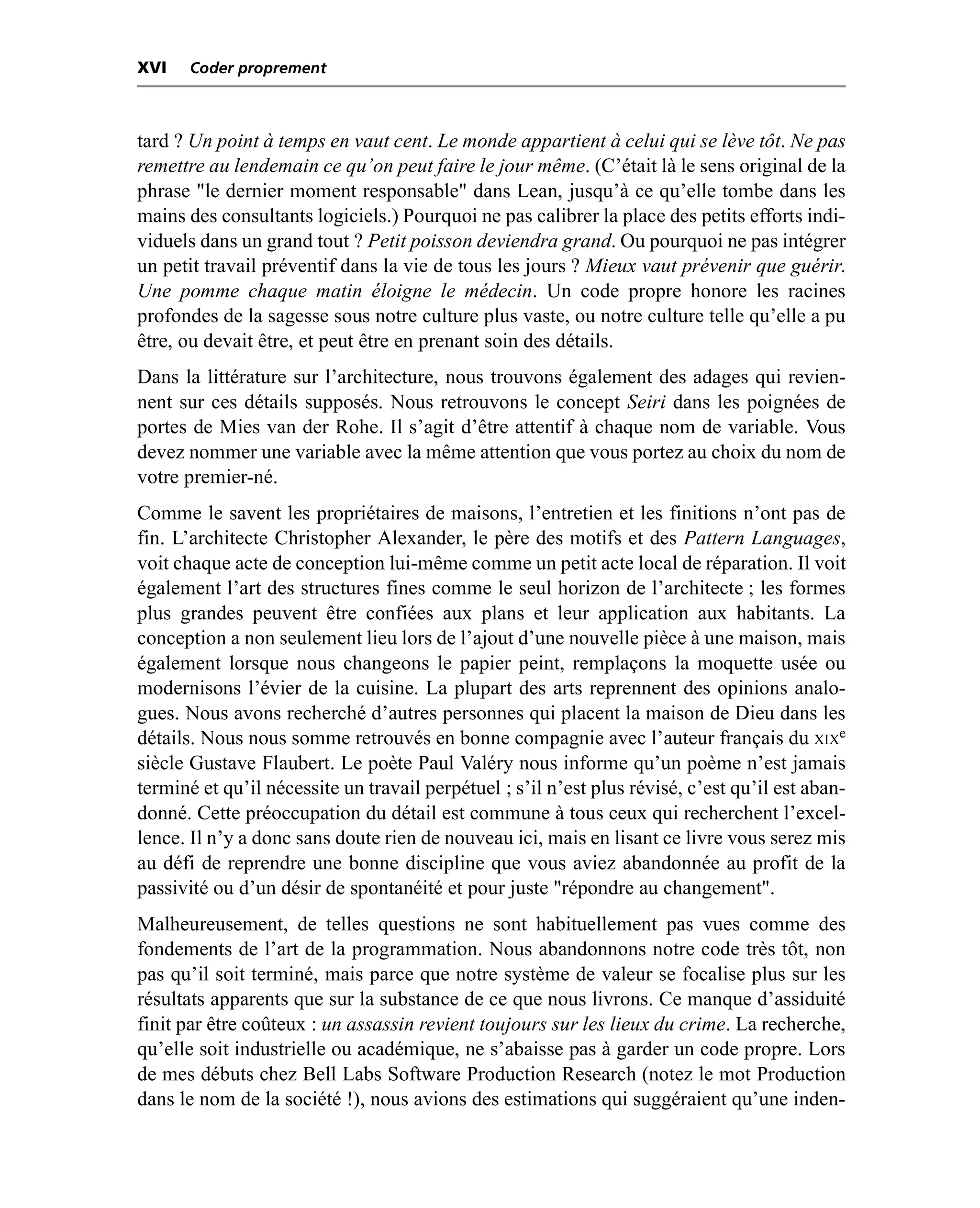 XVI    Coder proprement



tard ? Un point à temps en vaut cent. Le monde appartient à celui qui se lève tôt. Ne pas
remettre au lendemain ce qu’on peut faire le jour même. (C’était là le sens original de la
phrase "le dernier moment responsable" dans Lean, jusqu’à ce qu’elle tombe dans les
mains des consultants logiciels.) Pourquoi ne pas calibrer la place des petits efforts indi-
viduels dans un grand tout ? Petit poisson deviendra grand. Ou pourquoi ne pas intégrer
un petit travail préventif dans la vie de tous les jours ? Mieux vaut prévenir que guérir.
Une pomme chaque matin éloigne le médecin. Un code propre honore les racines
profondes de la sagesse sous notre culture plus vaste, ou notre culture telle qu’elle a pu
être, ou devait être, et peut être en prenant soin des détails.
Dans la littérature sur l’architecture, nous trouvons également des adages qui revien-
nent sur ces détails supposés. Nous retrouvons le concept Seiri dans les poignées de
portes de Mies van der Rohe. Il s’agit d’être attentif à chaque nom de variable. Vous
devez nommer une variable avec la même attention que vous portez au choix du nom de
votre premier-né.
Comme le savent les propriétaires de maisons, l’entretien et les finitions n’ont pas de
fin. L’architecte Christopher Alexander, le père des motifs et des Pattern Languages,
voit chaque acte de conception lui-même comme un petit acte local de réparation. Il voit
également l’art des structures fines comme le seul horizon de l’architecte ; les formes
plus grandes peuvent être confiées aux plans et leur application aux habitants. La
conception a non seulement lieu lors de l’ajout d’une nouvelle pièce à une maison, mais
également lorsque nous changeons le papier peint, remplaçons la moquette usée ou
modernisons l’évier de la cuisine. La plupart des arts reprennent des opinions analo-
gues. Nous avons recherché d’autres personnes qui placent la maison de Dieu dans les
détails. Nous nous somme retrouvés en bonne compagnie avec l’auteur français du XIXe
siècle Gustave Flaubert. Le poète Paul Valéry nous informe qu’un poème n’est jamais
terminé et qu’il nécessite un travail perpétuel ; s’il n’est plus révisé, c’est qu’il est aban-
donné. Cette préoccupation du détail est commune à tous ceux qui recherchent l’excel-
lence. Il n’y a donc sans doute rien de nouveau ici, mais en lisant ce livre vous serez mis
au défi de reprendre une bonne discipline que vous aviez abandonnée au profit de la
passivité ou d’un désir de spontanéité et pour juste "répondre au changement".
Malheureusement, de telles questions ne sont habituellement pas vues comme des
fondements de l’art de la programmation. Nous abandonnons notre code très tôt, non
pas qu’il soit terminé, mais parce que notre système de valeur se focalise plus sur les
résultats apparents que sur la substance de ce que nous livrons. Ce manque d’assiduité
finit par être coûteux : un assassin revient toujours sur les lieux du crime. La recherche,
qu’elle soit industrielle ou académique, ne s’abaisse pas à garder un code propre. Lors
de mes débuts chez Bell Labs Software Production Research (notez le mot Production
dans le nom de la société !), nous avions des estimations qui suggéraient qu’une inden-
 