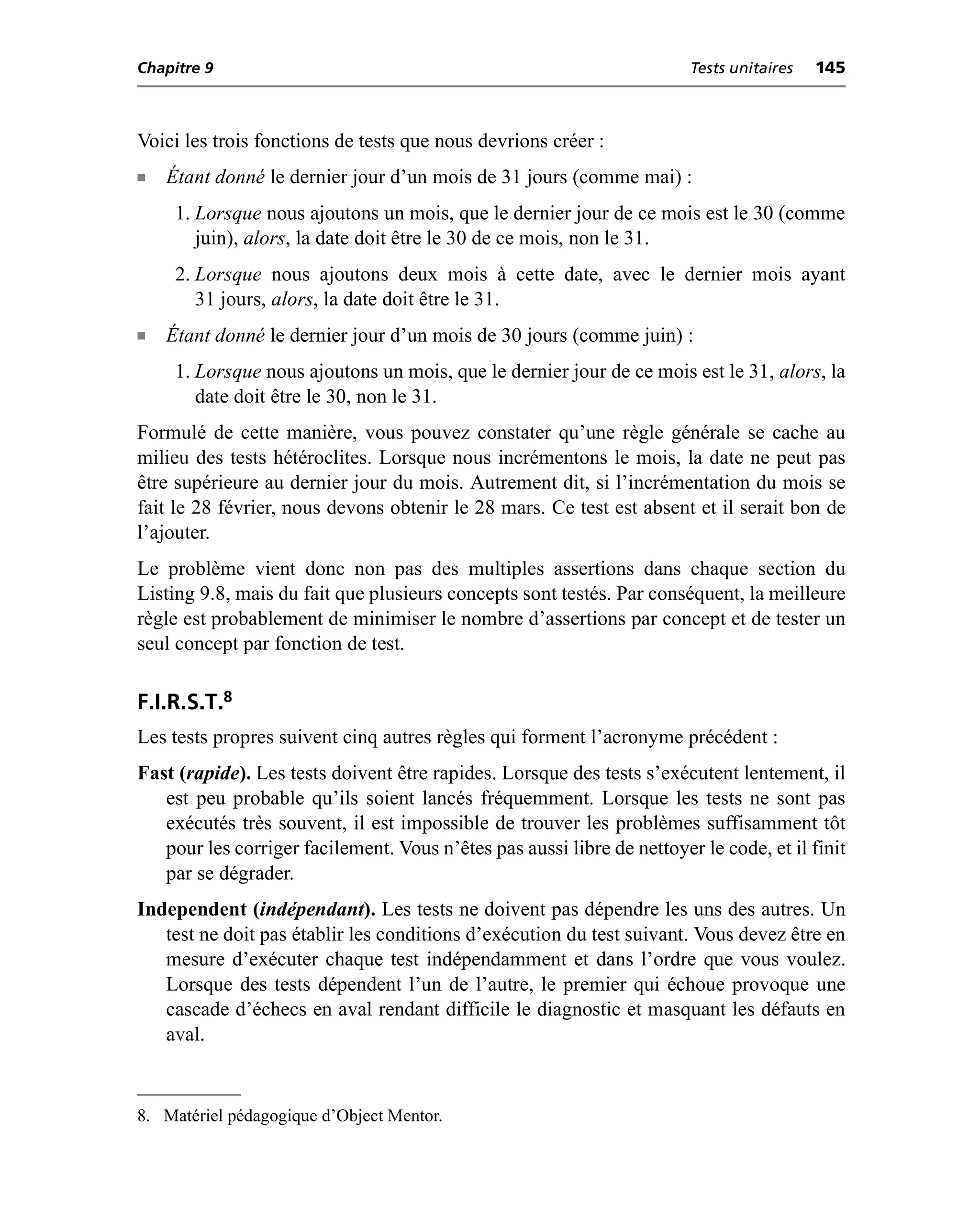 Chapitre 9                                                              Tests unitaires   145



Voici les trois fonctions de tests que nous devrions créer :
n   Étant donné le dernier jour d’un mois de 31 jours (comme mai) :
     1. Lorsque nous ajoutons un mois, que le dernier jour de ce mois est le 30 (comme
        juin), alors, la date doit être le 30 de ce mois, non le 31.
     2. Lorsque nous ajoutons deux mois à cette date, avec le dernier mois ayant
        31 jours, alors, la date doit être le 31.
n   Étant donné le dernier jour d’un mois de 30 jours (comme juin) :
     1. Lorsque nous ajoutons un mois, que le dernier jour de ce mois est le 31, alors, la
        date doit être le 30, non le 31.
Formulé de cette manière, vous pouvez constater qu’une règle générale se cache au
milieu des tests hétéroclites. Lorsque nous incrémentons le mois, la date ne peut pas
être supérieure au dernier jour du mois. Autrement dit, si l’incrémentation du mois se
fait le 28 février, nous devons obtenir le 28 mars. Ce test est absent et il serait bon de
l’ajouter.
Le problème vient donc non pas des multiples assertions dans chaque section du
Listing 9.8, mais du fait que plusieurs concepts sont testés. Par conséquent, la meilleure
règle est probablement de minimiser le nombre d’assertions par concept et de tester un
seul concept par fonction de test.

F.I.R.S.T.8
Les tests propres suivent cinq autres règles qui forment l’acronyme précédent :
Fast (rapide). Les tests doivent être rapides. Lorsque des tests s’exécutent lentement, il
   est peu probable qu’ils soient lancés fréquemment. Lorsque les tests ne sont pas
   exécutés très souvent, il est impossible de trouver les problèmes suffisamment tôt
   pour les corriger facilement. Vous n’êtes pas aussi libre de nettoyer le code, et il finit
   par se dégrader.
Independent (indépendant). Les tests ne doivent pas dépendre les uns des autres. Un
   test ne doit pas établir les conditions d’exécution du test suivant. Vous devez être en
   mesure d’exécuter chaque test indépendamment et dans l’ordre que vous voulez.
   Lorsque des tests dépendent l’un de l’autre, le premier qui échoue provoque une
   cascade d’échecs en aval rendant difficile le diagnostic et masquant les défauts en
   aval.


8. Matériel pédagogique d’Object Mentor.
 