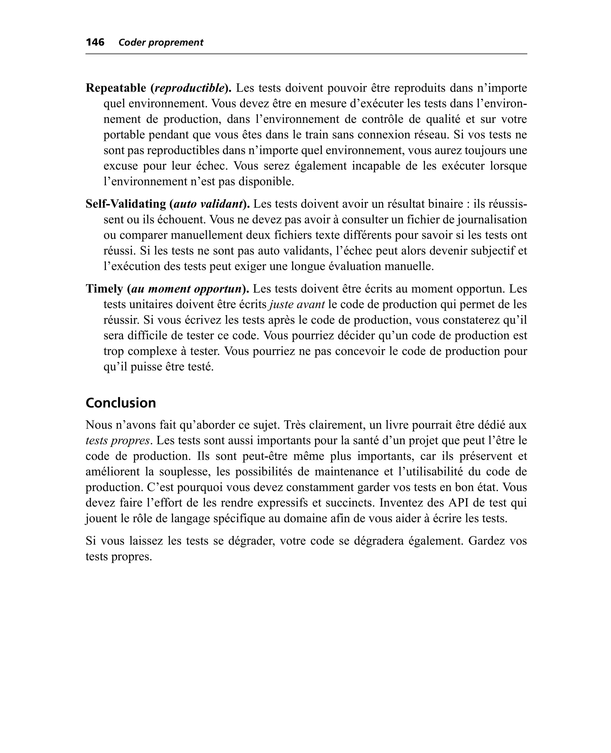 146   Coder proprement



Repeatable (reproductible). Les tests doivent pouvoir être reproduits dans n’importe
  quel environnement. Vous devez être en mesure d’exécuter les tests dans l’environ-
  nement de production, dans l’environnement de contrôle de qualité et sur votre
  portable pendant que vous êtes dans le train sans connexion réseau. Si vos tests ne
  sont pas reproductibles dans n’importe quel environnement, vous aurez toujours une
  excuse pour leur échec. Vous serez également incapable de les exécuter lorsque
  l’environnement n’est pas disponible.
Self-Validating (auto validant). Les tests doivent avoir un résultat binaire : ils réussis-
   sent ou ils échouent. Vous ne devez pas avoir à consulter un fichier de journalisation
   ou comparer manuellement deux fichiers texte différents pour savoir si les tests ont
   réussi. Si les tests ne sont pas auto validants, l’échec peut alors devenir subjectif et
   l’exécution des tests peut exiger une longue évaluation manuelle.
Timely (au moment opportun). Les tests doivent être écrits au moment opportun. Les
   tests unitaires doivent être écrits juste avant le code de production qui permet de les
   réussir. Si vous écrivez les tests après le code de production, vous constaterez qu’il
   sera difficile de tester ce code. Vous pourriez décider qu’un code de production est
   trop complexe à tester. Vous pourriez ne pas concevoir le code de production pour
   qu’il puisse être testé.

Conclusion
Nous n’avons fait qu’aborder ce sujet. Très clairement, un livre pourrait être dédié aux
tests propres. Les tests sont aussi importants pour la santé d’un projet que peut l’être le
code de production. Ils sont peut-être même plus importants, car ils préservent et
améliorent la souplesse, les possibilités de maintenance et l’utilisabilité du code de
production. C’est pourquoi vous devez constamment garder vos tests en bon état. Vous
devez faire l’effort de les rendre expressifs et succincts. Inventez des API de test qui
jouent le rôle de langage spécifique au domaine afin de vous aider à écrire les tests.
Si vous laissez les tests se dégrader, votre code se dégradera également. Gardez vos
tests propres.
 
