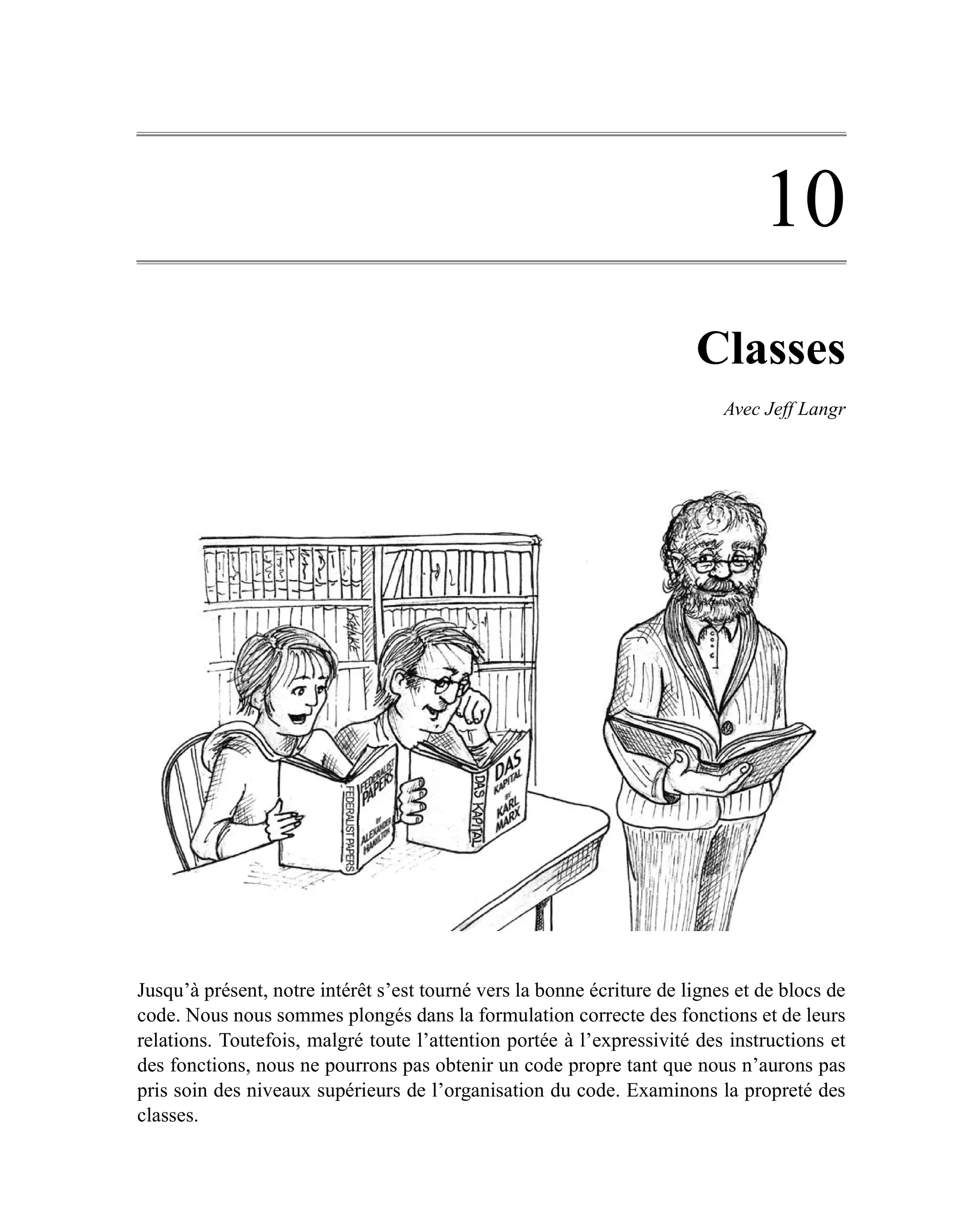 10
                                                                       Classes
                                                                           Avec Jeff Langr




Jusqu’à présent, notre intérêt s’est tourné vers la bonne écriture de lignes et de blocs de
code. Nous nous sommes plongés dans la formulation correcte des fonctions et de leurs
relations. Toutefois, malgré toute l’attention portée à l’expressivité des instructions et
des fonctions, nous ne pourrons pas obtenir un code propre tant que nous n’aurons pas
pris soin des niveaux supérieurs de l’organisation du code. Examinons la propreté des
classes.
 