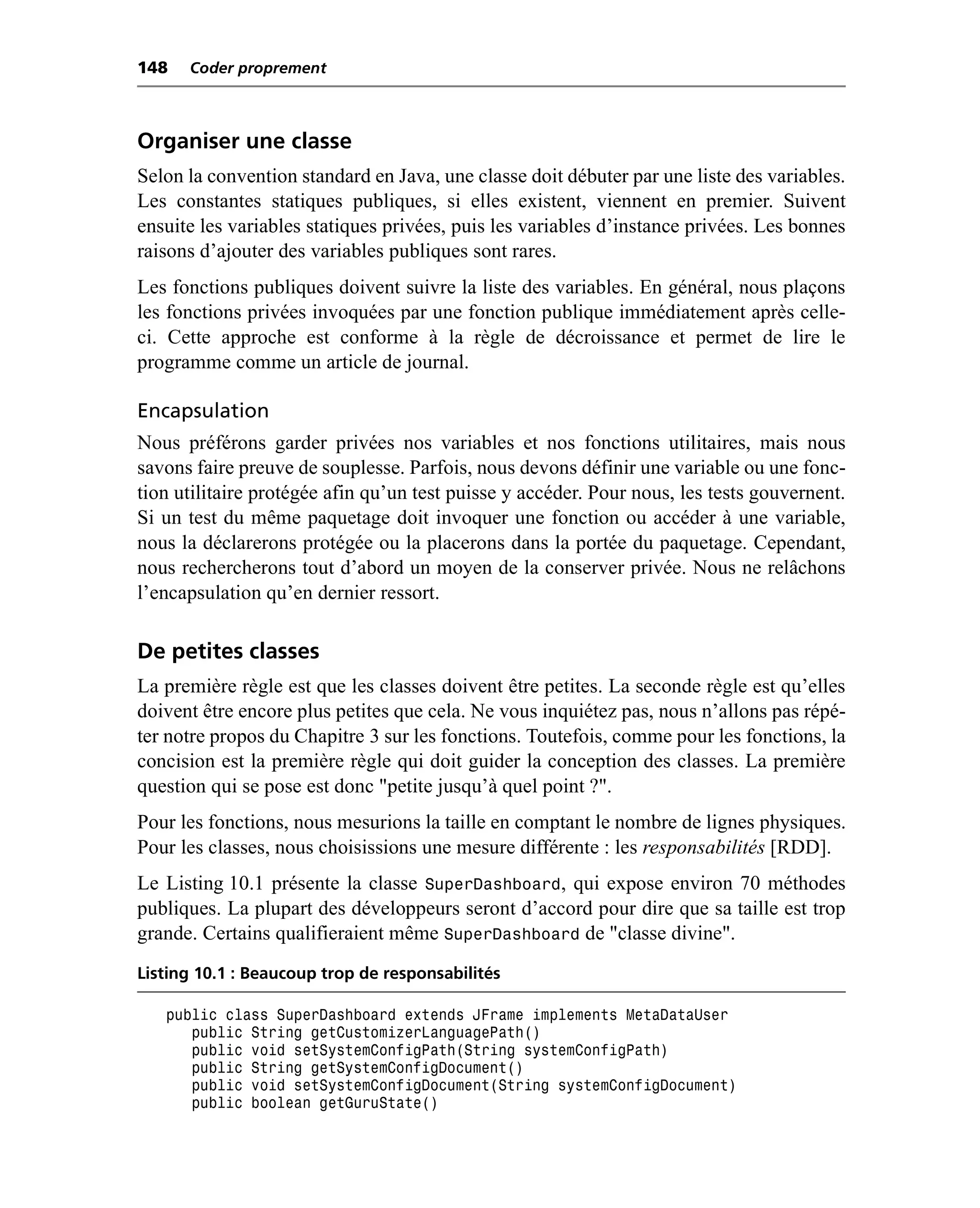 148   Coder proprement



Organiser une classe
Selon la convention standard en Java, une classe doit débuter par une liste des variables.
Les constantes statiques publiques, si elles existent, viennent en premier. Suivent
ensuite les variables statiques privées, puis les variables d’instance privées. Les bonnes
raisons d’ajouter des variables publiques sont rares.
Les fonctions publiques doivent suivre la liste des variables. En général, nous plaçons
les fonctions privées invoquées par une fonction publique immédiatement après celle-
ci. Cette approche est conforme à la règle de décroissance et permet de lire le
programme comme un article de journal.

Encapsulation
Nous préférons garder privées nos variables et nos fonctions utilitaires, mais nous
savons faire preuve de souplesse. Parfois, nous devons définir une variable ou une fonc-
tion utilitaire protégée afin qu’un test puisse y accéder. Pour nous, les tests gouvernent.
Si un test du même paquetage doit invoquer une fonction ou accéder à une variable,
nous la déclarerons protégée ou la placerons dans la portée du paquetage. Cependant,
nous rechercherons tout d’abord un moyen de la conserver privée. Nous ne relâchons
l’encapsulation qu’en dernier ressort.

De petites classes
La première règle est que les classes doivent être petites. La seconde règle est qu’elles
doivent être encore plus petites que cela. Ne vous inquiétez pas, nous n’allons pas répé-
ter notre propos du Chapitre 3 sur les fonctions. Toutefois, comme pour les fonctions, la
concision est la première règle qui doit guider la conception des classes. La première
question qui se pose est donc "petite jusqu’à quel point ?".
Pour les fonctions, nous mesurions la taille en comptant le nombre de lignes physiques.
Pour les classes, nous choisissions une mesure différente : les responsabilités [RDD].
Le Listing 10.1 présente la classe SuperDashboard, qui expose environ 70 méthodes
publiques. La plupart des développeurs seront d’accord pour dire que sa taille est trop
grande. Certains qualifieraient même SuperDashboard de "classe divine".
Listing 10.1 : Beaucoup trop de responsabilités

   public class SuperDashboard extends JFrame implements MetaDataUser
      public String getCustomizerLanguagePath()
      public void setSystemConfigPath(String systemConfigPath)
      public String getSystemConfigDocument()
      public void setSystemConfigDocument(String systemConfigDocument)
      public boolean getGuruState()
 