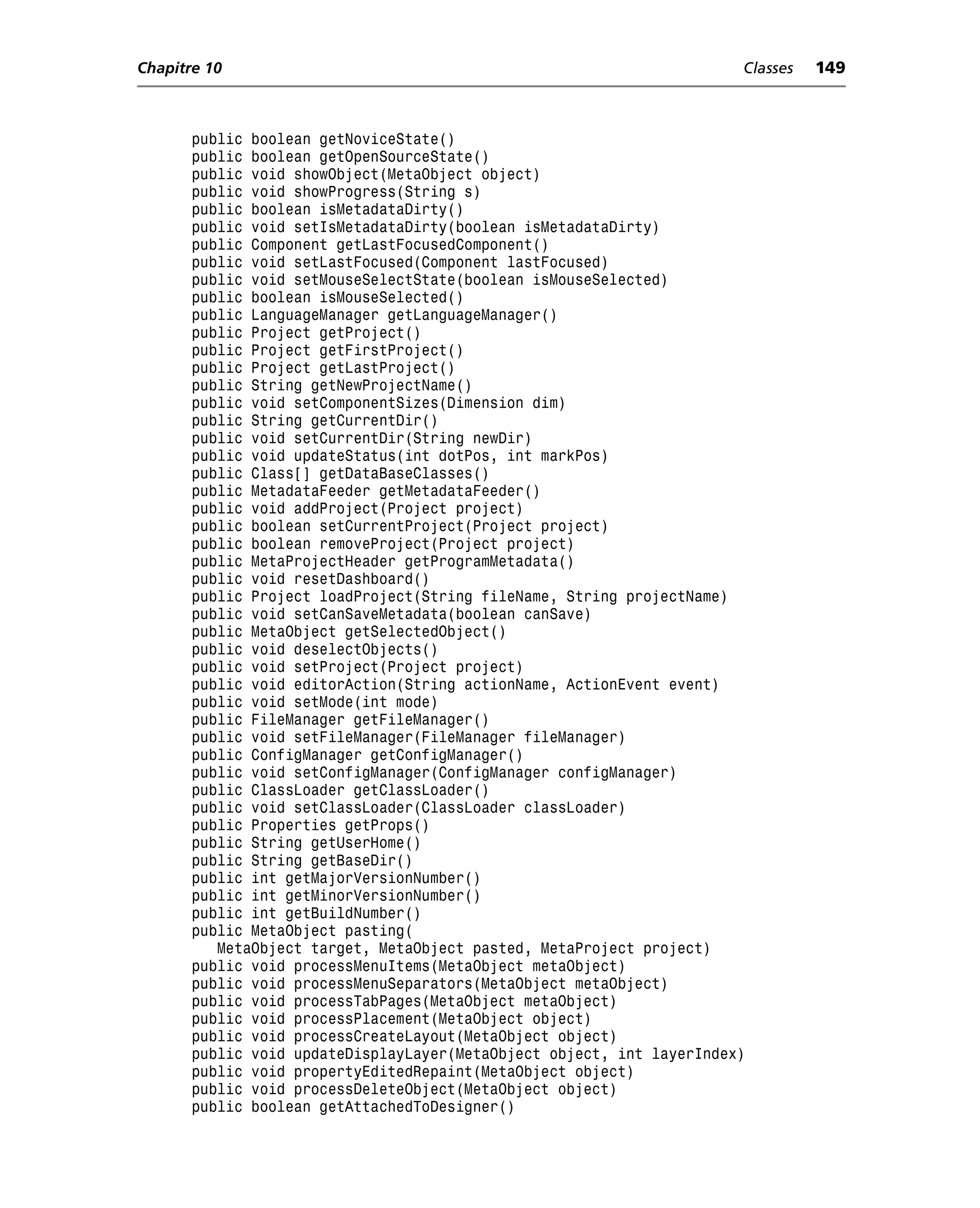 Chapitre 10                                                            Classes   149



       public boolean getNoviceState()
       public boolean getOpenSourceState()
       public void showObject(MetaObject object)
       public void showProgress(String s)
       public boolean isMetadataDirty()
       public void setIsMetadataDirty(boolean isMetadataDirty)
       public Component getLastFocusedComponent()
       public void setLastFocused(Component lastFocused)
       public void setMouseSelectState(boolean isMouseSelected)
       public boolean isMouseSelected()
       public LanguageManager getLanguageManager()
       public Project getProject()
       public Project getFirstProject()
       public Project getLastProject()
       public String getNewProjectName()
       public void setComponentSizes(Dimension dim)
       public String getCurrentDir()
       public void setCurrentDir(String newDir)
       public void updateStatus(int dotPos, int markPos)
       public Class[] getDataBaseClasses()
       public MetadataFeeder getMetadataFeeder()
       public void addProject(Project project)
       public boolean setCurrentProject(Project project)
       public boolean removeProject(Project project)
       public MetaProjectHeader getProgramMetadata()
       public void resetDashboard()
       public Project loadProject(String fileName, String projectName)
       public void setCanSaveMetadata(boolean canSave)
       public MetaObject getSelectedObject()
       public void deselectObjects()
       public void setProject(Project project)
       public void editorAction(String actionName, ActionEvent event)
       public void setMode(int mode)
       public FileManager getFileManager()
       public void setFileManager(FileManager fileManager)
       public ConfigManager getConfigManager()
       public void setConfigManager(ConfigManager configManager)
       public ClassLoader getClassLoader()
       public void setClassLoader(ClassLoader classLoader)
       public Properties getProps()
       public String getUserHome()
       public String getBaseDir()
       public int getMajorVersionNumber()
       public int getMinorVersionNumber()
       public int getBuildNumber()
       public MetaObject pasting(
          MetaObject target, MetaObject pasted, MetaProject project)
       public void processMenuItems(MetaObject metaObject)
       public void processMenuSeparators(MetaObject metaObject)
       public void processTabPages(MetaObject metaObject)
       public void processPlacement(MetaObject object)
       public void processCreateLayout(MetaObject object)
       public void updateDisplayLayer(MetaObject object, int layerIndex)
       public void propertyEditedRepaint(MetaObject object)
       public void processDeleteObject(MetaObject object)
       public boolean getAttachedToDesigner()
 