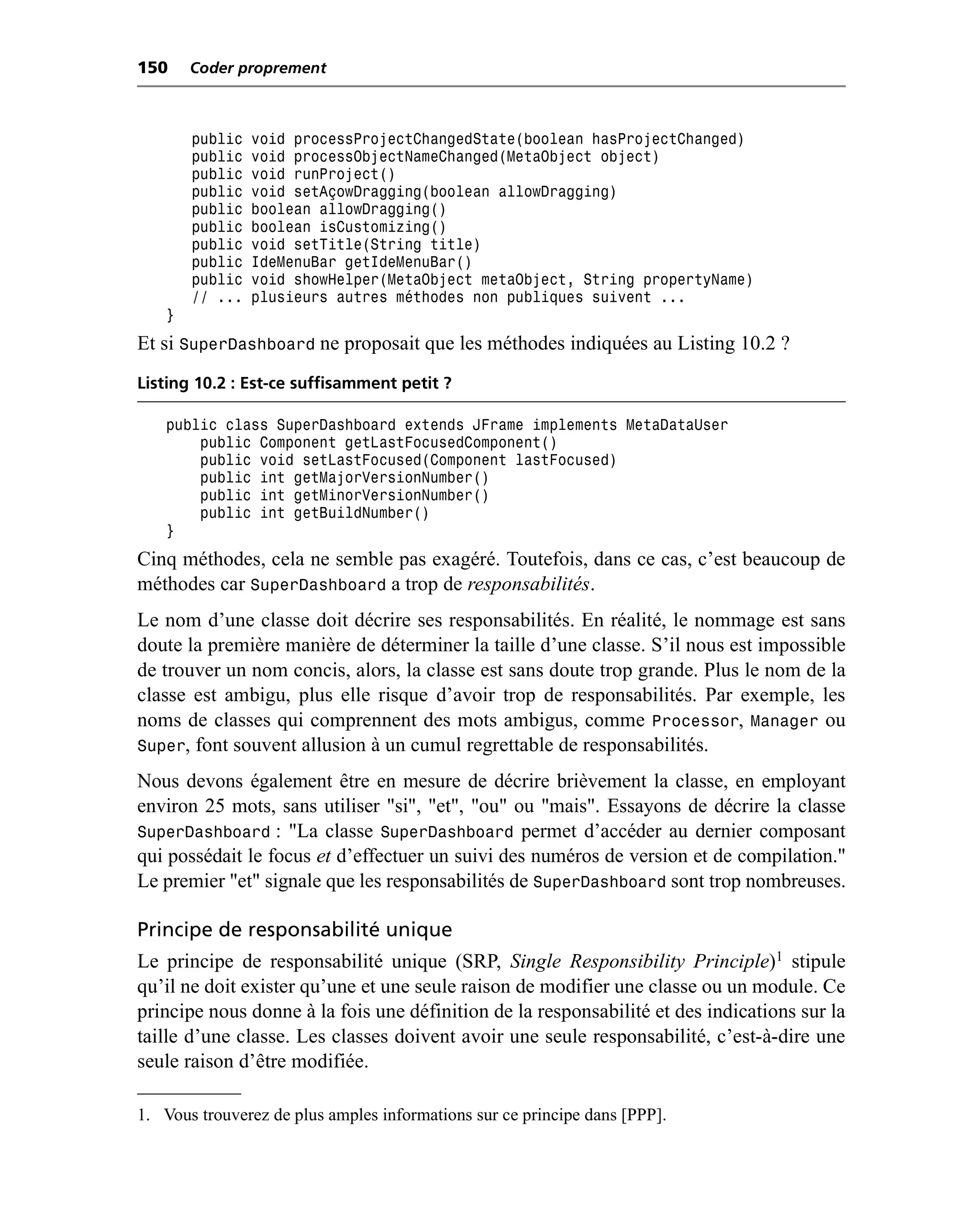 150    Coder proprement



       public   void processProjectChangedState(boolean hasProjectChanged)
       public   void processObjectNameChanged(MetaObject object)
       public   void runProject()
       public   void setAçowDragging(boolean allowDragging)
       public   boolean allowDragging()
       public   boolean isCustomizing()
       public   void setTitle(String title)
       public   IdeMenuBar getIdeMenuBar()
       public   void showHelper(MetaObject metaObject, String propertyName)
       // ...   plusieurs autres méthodes non publiques suivent ...
   }
Et si SuperDashboard ne proposait que les méthodes indiquées au Listing 10.2 ?
Listing 10.2 : Est-ce suffisamment petit ?

   public class SuperDashboard extends JFrame implements MetaDataUser
       public Component getLastFocusedComponent()
       public void setLastFocused(Component lastFocused)
       public int getMajorVersionNumber()
       public int getMinorVersionNumber()
       public int getBuildNumber()
   }
Cinq méthodes, cela ne semble pas exagéré. Toutefois, dans ce cas, c’est beaucoup de
méthodes car SuperDashboard a trop de responsabilités.
Le nom d’une classe doit décrire ses responsabilités. En réalité, le nommage est sans
doute la première manière de déterminer la taille d’une classe. S’il nous est impossible
de trouver un nom concis, alors, la classe est sans doute trop grande. Plus le nom de la
classe est ambigu, plus elle risque d’avoir trop de responsabilités. Par exemple, les
noms de classes qui comprennent des mots ambigus, comme Processor, Manager ou
Super, font souvent allusion à un cumul regrettable de responsabilités.
Nous devons également être en mesure de décrire brièvement la classe, en employant
environ 25 mots, sans utiliser "si", "et", "ou" ou "mais". Essayons de décrire la classe
SuperDashboard : "La classe SuperDashboard permet d’accéder au dernier composant
qui possédait le focus et d’effectuer un suivi des numéros de version et de compilation."
Le premier "et" signale que les responsabilités de SuperDashboard sont trop nombreuses.

Principe de responsabilité unique
Le principe de responsabilité unique (SRP, Single Responsibility Principle)1 stipule
qu’il ne doit exister qu’une et une seule raison de modifier une classe ou un module. Ce
principe nous donne à la fois une définition de la responsabilité et des indications sur la
taille d’une classe. Les classes doivent avoir une seule responsabilité, c’est-à-dire une
seule raison d’être modifiée.

1. Vous trouverez de plus amples informations sur ce principe dans [PPP].
 