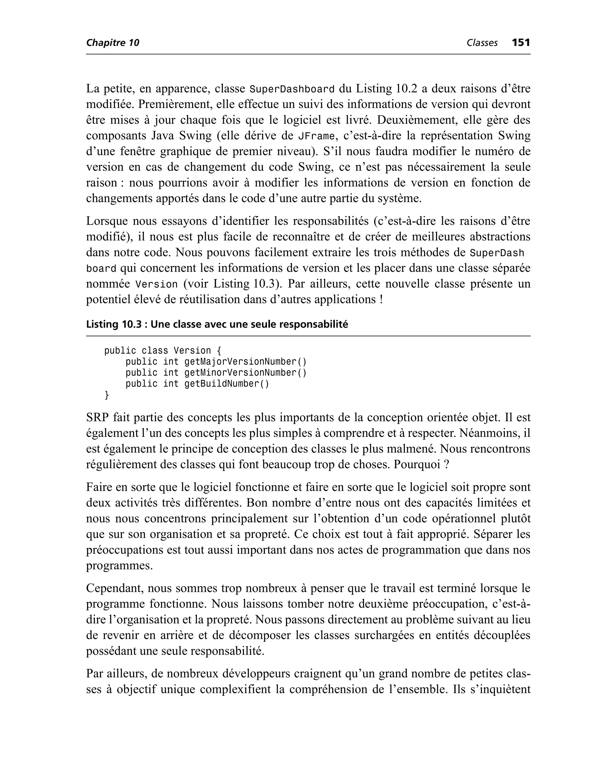 Chapitre 10                                                                   Classes   151



La petite, en apparence, classe SuperDashboard du Listing 10.2 a deux raisons d’être
modifiée. Premièrement, elle effectue un suivi des informations de version qui devront
être mises à jour chaque fois que le logiciel est livré. Deuxièmement, elle gère des
composants Java Swing (elle dérive de JFrame, c’est-à-dire la représentation Swing
d’une fenêtre graphique de premier niveau). S’il nous faudra modifier le numéro de
version en cas de changement du code Swing, ce n’est pas nécessairement la seule
raison : nous pourrions avoir à modifier les informations de version en fonction de
changements apportés dans le code d’une autre partie du système.
Lorsque nous essayons d’identifier les responsabilités (c’est-à-dire les raisons d’être
modifié), il nous est plus facile de reconnaître et de créer de meilleures abstractions
dans notre code. Nous pouvons facilement extraire les trois méthodes de SuperDash
board qui concernent les informations de version et les placer dans une classe séparée
nommée Version (voir Listing 10.3). Par ailleurs, cette nouvelle classe présente un
potentiel élevé de réutilisation dans d’autres applications !
Listing 10.3 : Une classe avec une seule responsabilité

   public class Version {
       public int getMajorVersionNumber()
       public int getMinorVersionNumber()
       public int getBuildNumber()
   }

SRP fait partie des concepts les plus importants de la conception orientée objet. Il est
également l’un des concepts les plus simples à comprendre et à respecter. Néanmoins, il
est également le principe de conception des classes le plus malmené. Nous rencontrons
régulièrement des classes qui font beaucoup trop de choses. Pourquoi ?
Faire en sorte que le logiciel fonctionne et faire en sorte que le logiciel soit propre sont
deux activités très différentes. Bon nombre d’entre nous ont des capacités limitées et
nous nous concentrons principalement sur l’obtention d’un code opérationnel plutôt
que sur son organisation et sa propreté. Ce choix est tout à fait approprié. Séparer les
préoccupations est tout aussi important dans nos actes de programmation que dans nos
programmes.
Cependant, nous sommes trop nombreux à penser que le travail est terminé lorsque le
programme fonctionne. Nous laissons tomber notre deuxième préoccupation, c’est-à-
dire l’organisation et la propreté. Nous passons directement au problème suivant au lieu
de revenir en arrière et de décomposer les classes surchargées en entités découplées
possédant une seule responsabilité.
Par ailleurs, de nombreux développeurs craignent qu’un grand nombre de petites clas-
ses à objectif unique complexifient la compréhension de l’ensemble. Ils s’inquiètent
 