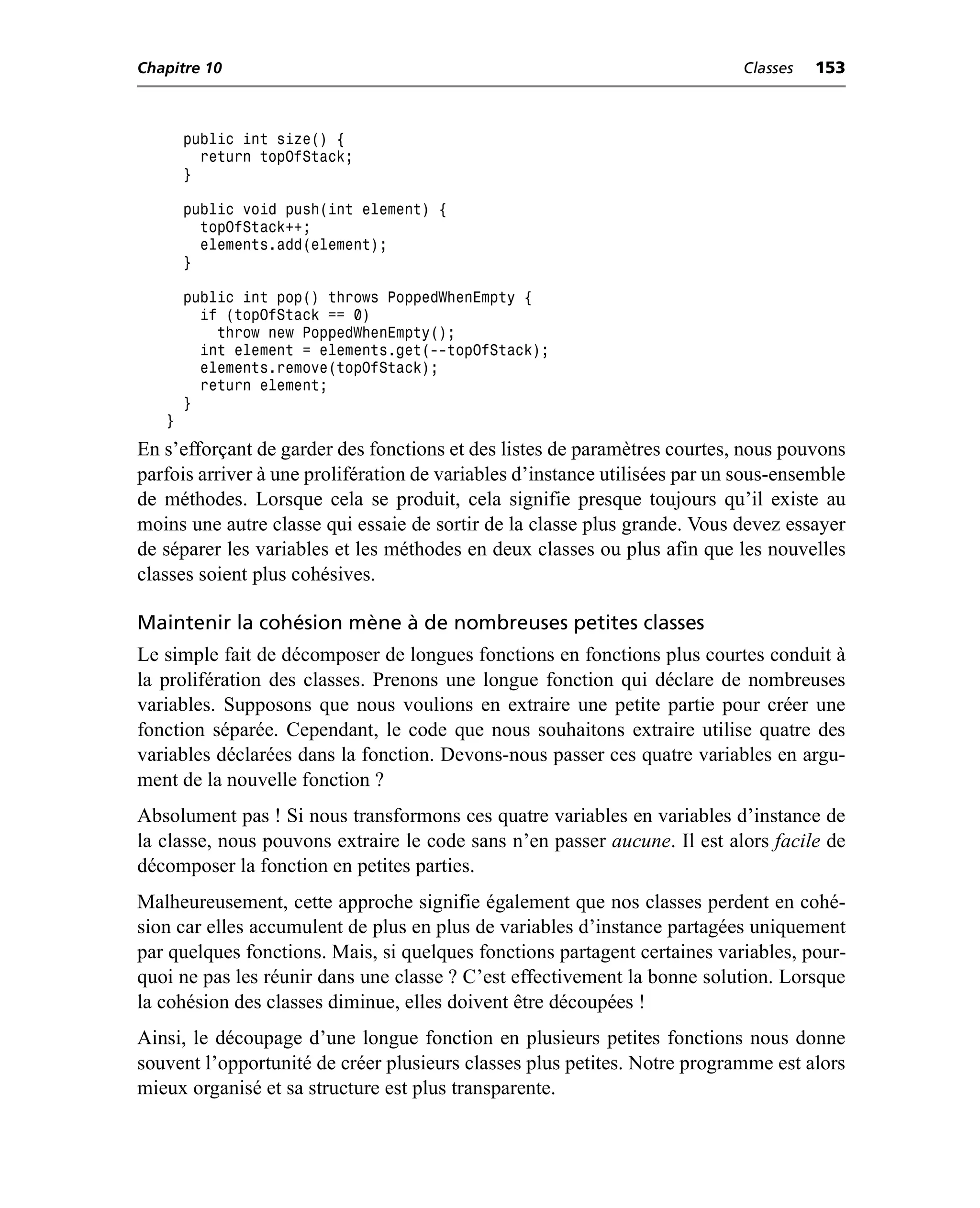 Chapitre 10                                                                  Classes   153



       public int size() {
         return topOfStack;
       }

       public void push(int element) {
         topOfStack++;
         elements.add(element);
       }

       public int pop() throws PoppedWhenEmpty {
         if (topOfStack == 0)
           throw new PoppedWhenEmpty();
         int element = elements.get(--topOfStack);
         elements.remove(topOfStack);
         return element;
       }
   }
En s’efforçant de garder des fonctions et des listes de paramètres courtes, nous pouvons
parfois arriver à une prolifération de variables d’instance utilisées par un sous-ensemble
de méthodes. Lorsque cela se produit, cela signifie presque toujours qu’il existe au
moins une autre classe qui essaie de sortir de la classe plus grande. Vous devez essayer
de séparer les variables et les méthodes en deux classes ou plus afin que les nouvelles
classes soient plus cohésives.

Maintenir la cohésion mène à de nombreuses petites classes
Le simple fait de décomposer de longues fonctions en fonctions plus courtes conduit à
la prolifération des classes. Prenons une longue fonction qui déclare de nombreuses
variables. Supposons que nous voulions en extraire une petite partie pour créer une
fonction séparée. Cependant, le code que nous souhaitons extraire utilise quatre des
variables déclarées dans la fonction. Devons-nous passer ces quatre variables en argu-
ment de la nouvelle fonction ?
Absolument pas ! Si nous transformons ces quatre variables en variables d’instance de
la classe, nous pouvons extraire le code sans n’en passer aucune. Il est alors facile de
décomposer la fonction en petites parties.
Malheureusement, cette approche signifie également que nos classes perdent en cohé-
sion car elles accumulent de plus en plus de variables d’instance partagées uniquement
par quelques fonctions. Mais, si quelques fonctions partagent certaines variables, pour-
quoi ne pas les réunir dans une classe ? C’est effectivement la bonne solution. Lorsque
la cohésion des classes diminue, elles doivent être découpées !
Ainsi, le découpage d’une longue fonction en plusieurs petites fonctions nous donne
souvent l’opportunité de créer plusieurs classes plus petites. Notre programme est alors
mieux organisé et sa structure est plus transparente.
 
