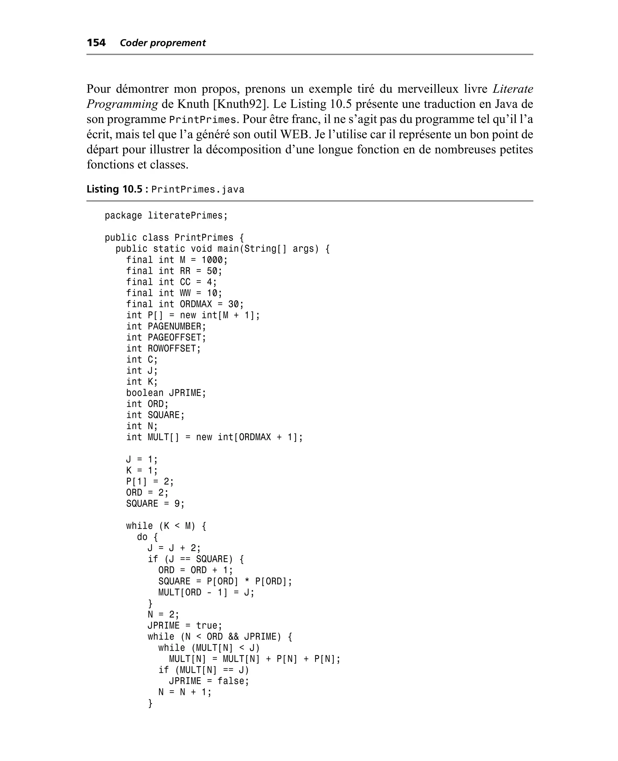 154   Coder proprement



Pour démontrer mon propos, prenons un exemple tiré du merveilleux livre Literate
Programming de Knuth [Knuth92]. Le Listing 10.5 présente une traduction en Java de
son programme PrintPrimes. Pour être franc, il ne s’agit pas du programme tel qu’il l’a
écrit, mais tel que l’a généré son outil WEB. Je l’utilise car il représente un bon point de
départ pour illustrer la décomposition d’une longue fonction en de nombreuses petites
fonctions et classes.
Listing 10.5 : PrintPrimes.java

   package literatePrimes;

   public class PrintPrimes {
     public static void main(String[] args) {
       final int M = 1000;
       final int RR = 50;
       final int CC = 4;
       final int WW = 10;
       final int ORDMAX = 30;
       int P[] = new int[M + 1];
       int PAGENUMBER;
       int PAGEOFFSET;
       int ROWOFFSET;
       int C;
       int J;
       int K;
       boolean JPRIME;
       int ORD;
       int SQUARE;
       int N;
       int MULT[] = new int[ORDMAX + 1];

        J = 1;
        K = 1;
        P[1] = 2;
        ORD = 2;
        SQUARE = 9;

        while (K < M) {
          do {
            J = J + 2;
            if (J == SQUARE) {
              ORD = ORD + 1;
              SQUARE = P[ORD] * P[ORD];
              MULT[ORD - 1] = J;
            }
            N = 2;
            JPRIME = true;
            while (N < ORD && JPRIME) {
              while (MULT[N] < J)
                MULT[N] = MULT[N] + P[N] + P[N];
              if (MULT[N] == J)
                JPRIME = false;
              N = N + 1;
            }
 