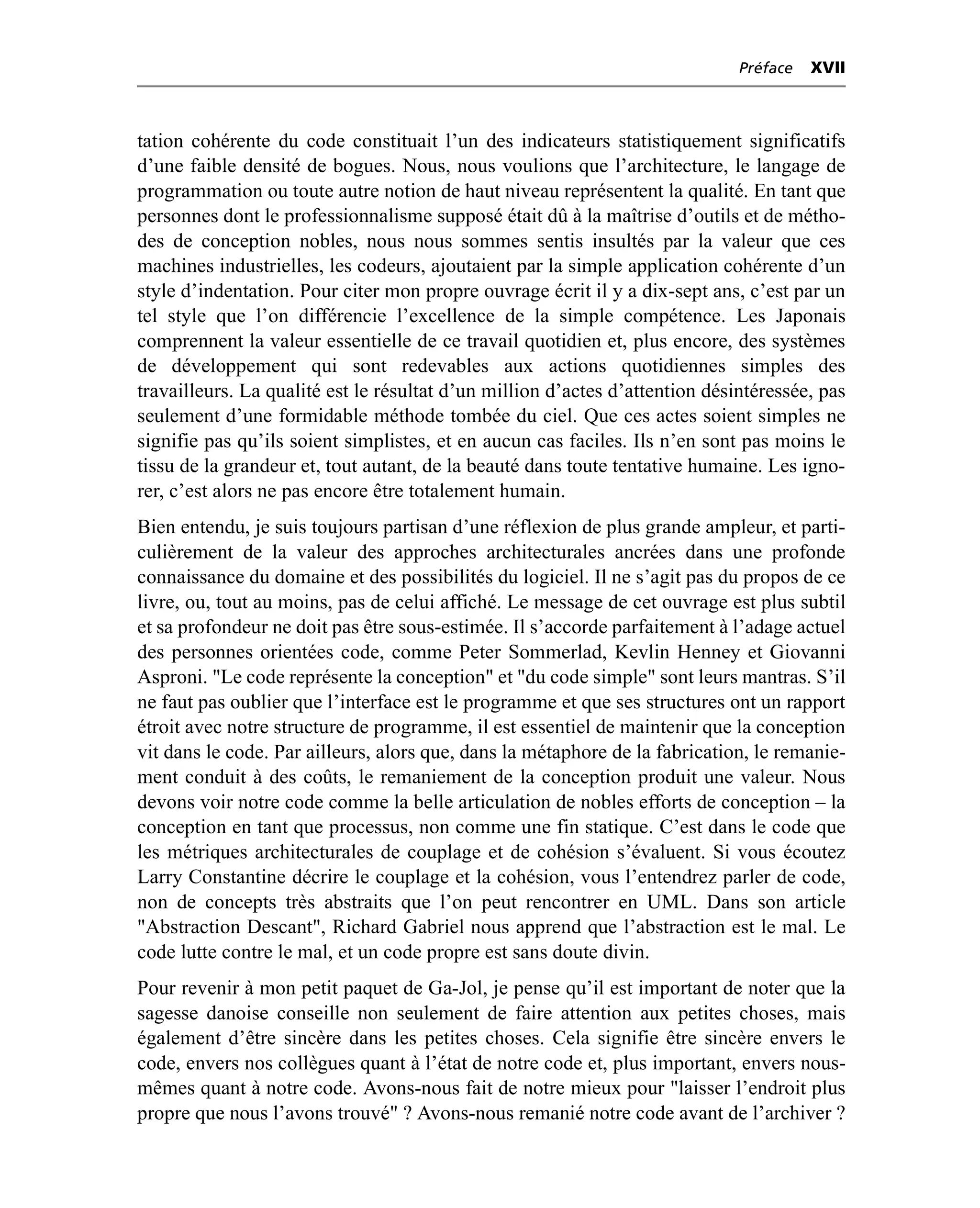 Préface   XVII



tation cohérente du code constituait l’un des indicateurs statistiquement significatifs
d’une faible densité de bogues. Nous, nous voulions que l’architecture, le langage de
programmation ou toute autre notion de haut niveau représentent la qualité. En tant que
personnes dont le professionnalisme supposé était dû à la maîtrise d’outils et de métho-
des de conception nobles, nous nous sommes sentis insultés par la valeur que ces
machines industrielles, les codeurs, ajoutaient par la simple application cohérente d’un
style d’indentation. Pour citer mon propre ouvrage écrit il y a dix-sept ans, c’est par un
tel style que l’on différencie l’excellence de la simple compétence. Les Japonais
comprennent la valeur essentielle de ce travail quotidien et, plus encore, des systèmes
de développement qui sont redevables aux actions quotidiennes simples des
travailleurs. La qualité est le résultat d’un million d’actes d’attention désintéressée, pas
seulement d’une formidable méthode tombée du ciel. Que ces actes soient simples ne
signifie pas qu’ils soient simplistes, et en aucun cas faciles. Ils n’en sont pas moins le
tissu de la grandeur et, tout autant, de la beauté dans toute tentative humaine. Les igno-
rer, c’est alors ne pas encore être totalement humain.
Bien entendu, je suis toujours partisan d’une réflexion de plus grande ampleur, et parti-
culièrement de la valeur des approches architecturales ancrées dans une profonde
connaissance du domaine et des possibilités du logiciel. Il ne s’agit pas du propos de ce
livre, ou, tout au moins, pas de celui affiché. Le message de cet ouvrage est plus subtil
et sa profondeur ne doit pas être sous-estimée. Il s’accorde parfaitement à l’adage actuel
des personnes orientées code, comme Peter Sommerlad, Kevlin Henney et Giovanni
Asproni. "Le code représente la conception" et "du code simple" sont leurs mantras. S’il
ne faut pas oublier que l’interface est le programme et que ses structures ont un rapport
étroit avec notre structure de programme, il est essentiel de maintenir que la conception
vit dans le code. Par ailleurs, alors que, dans la métaphore de la fabrication, le remanie-
ment conduit à des coûts, le remaniement de la conception produit une valeur. Nous
devons voir notre code comme la belle articulation de nobles efforts de conception – la
conception en tant que processus, non comme une fin statique. C’est dans le code que
les métriques architecturales de couplage et de cohésion s’évaluent. Si vous écoutez
Larry Constantine décrire le couplage et la cohésion, vous l’entendrez parler de code,
non de concepts très abstraits que l’on peut rencontrer en UML. Dans son article
"Abstraction Descant", Richard Gabriel nous apprend que l’abstraction est le mal. Le
code lutte contre le mal, et un code propre est sans doute divin.
Pour revenir à mon petit paquet de Ga-Jol, je pense qu’il est important de noter que la
sagesse danoise conseille non seulement de faire attention aux petites choses, mais
également d’être sincère dans les petites choses. Cela signifie être sincère envers le
code, envers nos collègues quant à l’état de notre code et, plus important, envers nous-
mêmes quant à notre code. Avons-nous fait de notre mieux pour "laisser l’endroit plus
propre que nous l’avons trouvé" ? Avons-nous remanié notre code avant de l’archiver ?
 