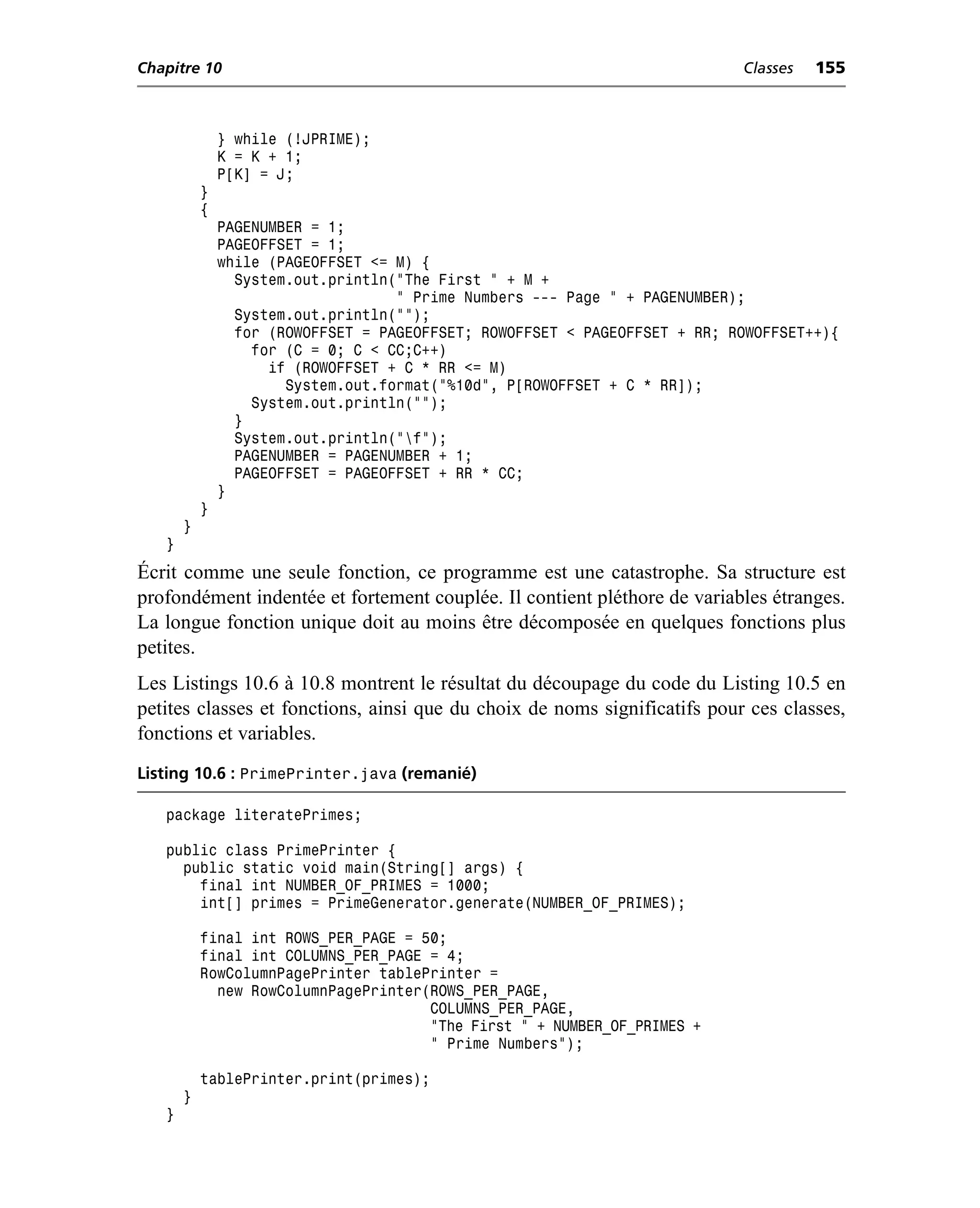 Chapitre 10                                                                 Classes   155



               } while (!JPRIME);
               K = K + 1;
               P[K] = J;
           }
           {
               PAGENUMBER = 1;
               PAGEOFFSET = 1;
               while (PAGEOFFSET <= M) {
                 System.out.println("The First " + M +
                                    " Prime Numbers --- Page " + PAGENUMBER);
                 System.out.println("");
                 for (ROWOFFSET = PAGEOFFSET; ROWOFFSET < PAGEOFFSET + RR; ROWOFFSET++){
                   for (C = 0; C < CC;C++)
                     if (ROWOFFSET + C * RR <= M)
                       System.out.format("%10d", P[ROWOFFSET + C * RR]);
                   System.out.println("");
                 }
                 System.out.println("f");
                 PAGENUMBER = PAGENUMBER + 1;
                 PAGEOFFSET = PAGEOFFSET + RR * CC;
               }
           }
       }
   }
Écrit comme une seule fonction, ce programme est une catastrophe. Sa structure est
profondément indentée et fortement couplée. Il contient pléthore de variables étranges.
La longue fonction unique doit au moins être décomposée en quelques fonctions plus
petites.
Les Listings 10.6 à 10.8 montrent le résultat du découpage du code du Listing 10.5 en
petites classes et fonctions, ainsi que du choix de noms significatifs pour ces classes,
fonctions et variables.
Listing 10.6 : PrimePrinter.java (remanié)

   package literatePrimes;

   public class PrimePrinter {
     public static void main(String[] args) {
       final int NUMBER_OF_PRIMES = 1000;
       int[] primes = PrimeGenerator.generate(NUMBER_OF_PRIMES);

           final int ROWS_PER_PAGE = 50;
           final int COLUMNS_PER_PAGE = 4;
           RowColumnPagePrinter tablePrinter =
             new RowColumnPagePrinter(ROWS_PER_PAGE,
                                      COLUMNS_PER_PAGE,
                                      "The First " + NUMBER_OF_PRIMES +
                                      " Prime Numbers");

           tablePrinter.print(primes);
       }
   }
 