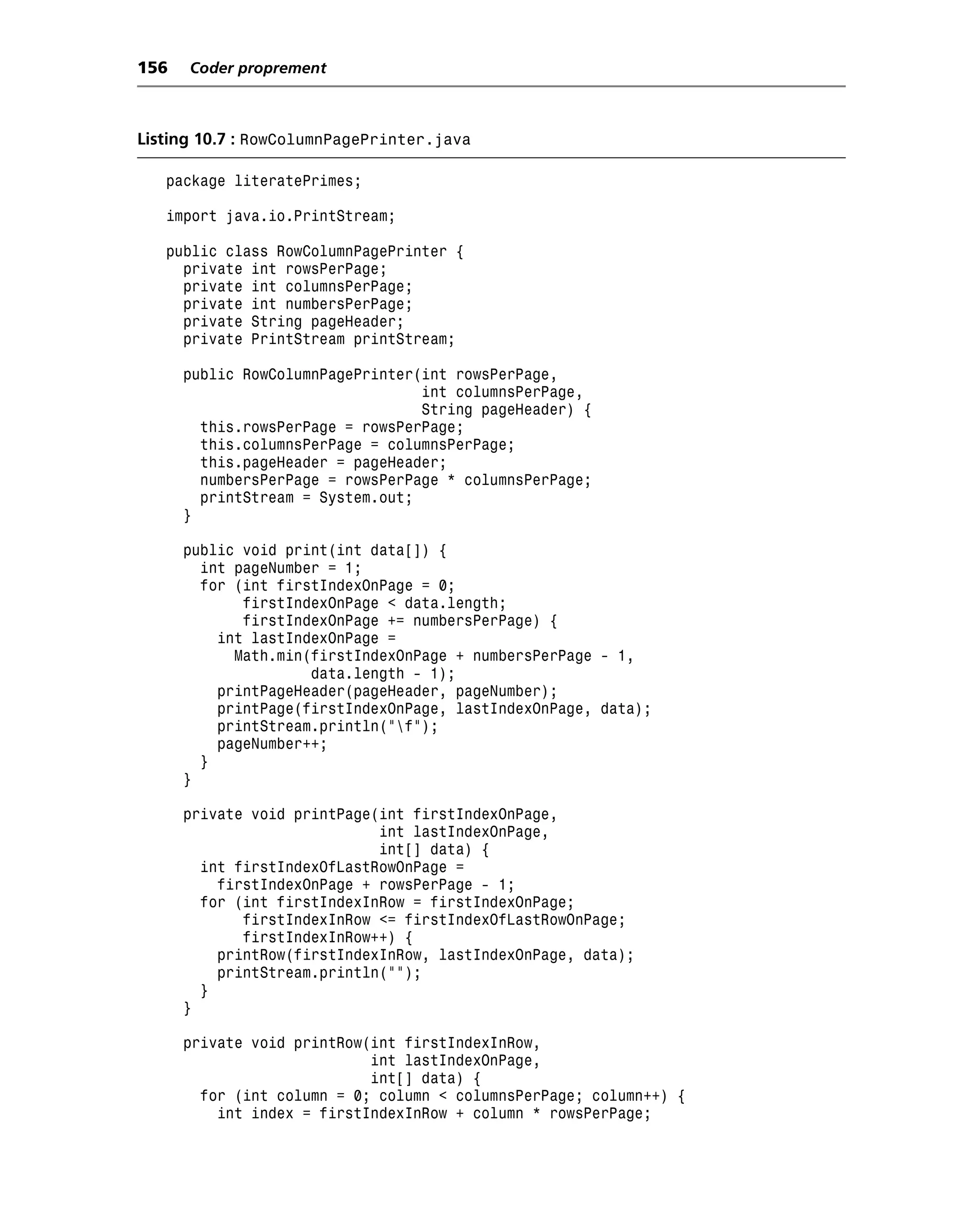 156   Coder proprement



Listing 10.7 : RowColumnPagePrinter.java

   package literatePrimes;

   import java.io.PrintStream;

   public class RowColumnPagePrinter {
     private int rowsPerPage;
     private int columnsPerPage;
     private int numbersPerPage;
     private String pageHeader;
     private PrintStream printStream;

      public RowColumnPagePrinter(int rowsPerPage,
                                  int columnsPerPage,
                                  String pageHeader) {
        this.rowsPerPage = rowsPerPage;
        this.columnsPerPage = columnsPerPage;
        this.pageHeader = pageHeader;
        numbersPerPage = rowsPerPage * columnsPerPage;
        printStream = System.out;
      }

      public void print(int data[]) {
        int pageNumber = 1;
        for (int firstIndexOnPage = 0;
             firstIndexOnPage < data.length;
             firstIndexOnPage += numbersPerPage) {
          int lastIndexOnPage =
            Math.min(firstIndexOnPage + numbersPerPage - 1,
                     data.length - 1);
          printPageHeader(pageHeader, pageNumber);
          printPage(firstIndexOnPage, lastIndexOnPage, data);
          printStream.println("f");
          pageNumber++;
        }
      }

      private void printPage(int firstIndexOnPage,
                             int lastIndexOnPage,
                             int[] data) {
        int firstIndexOfLastRowOnPage =
          firstIndexOnPage + rowsPerPage - 1;
        for (int firstIndexInRow = firstIndexOnPage;
             firstIndexInRow <= firstIndexOfLastRowOnPage;
             firstIndexInRow++) {
          printRow(firstIndexInRow, lastIndexOnPage, data);
          printStream.println("");
        }
      }

      private void printRow(int firstIndexInRow,
                            int lastIndexOnPage,
                            int[] data) {
        for (int column = 0; column < columnsPerPage; column++) {
          int index = firstIndexInRow + column * rowsPerPage;
 