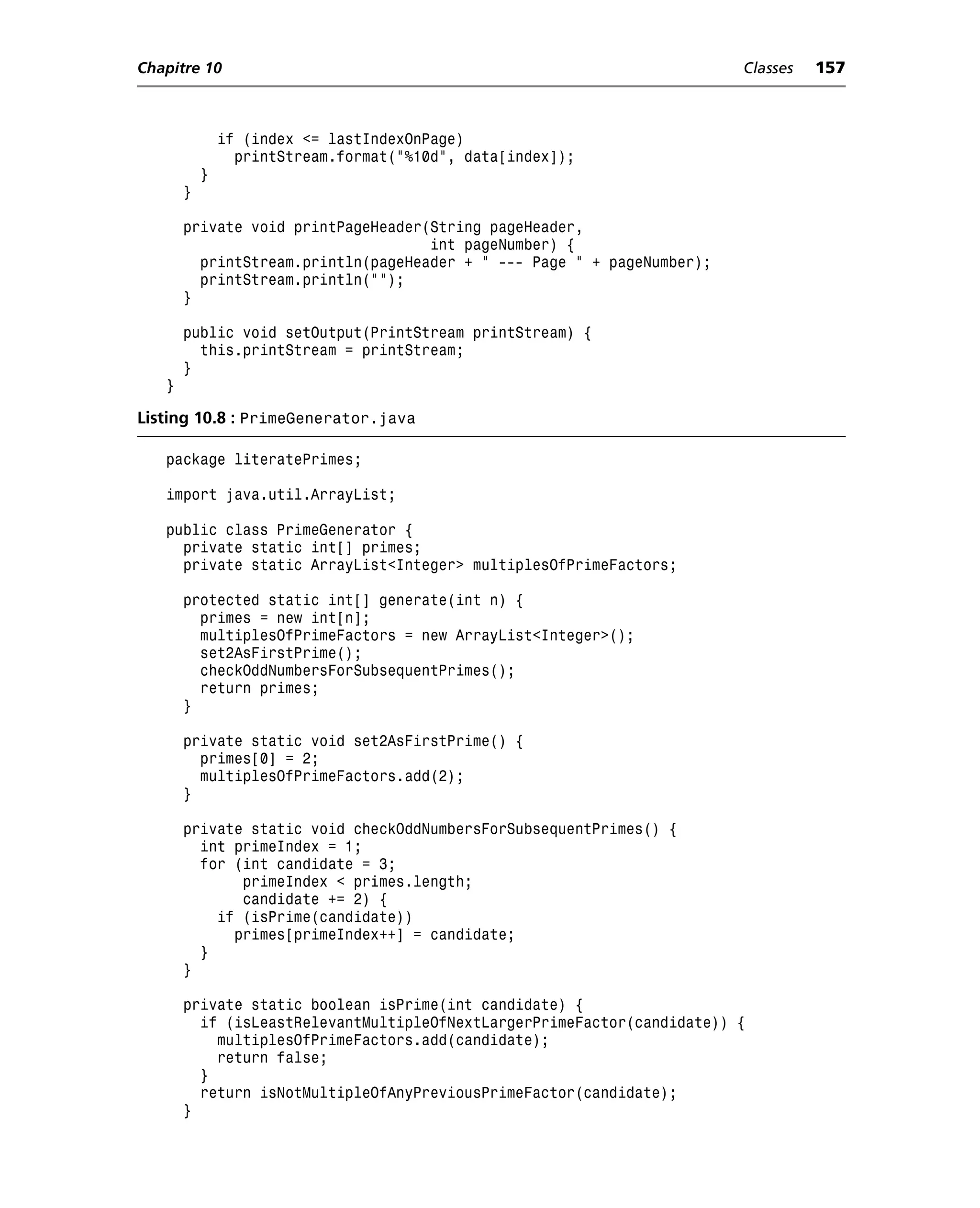 Chapitre 10                                                             Classes   157



               if (index <= lastIndexOnPage)
                 printStream.format("%10d", data[index]);
           }
       }

       private void printPageHeader(String pageHeader,
                                    int pageNumber) {
         printStream.println(pageHeader + " --- Page " + pageNumber);
         printStream.println("");
       }

       public void setOutput(PrintStream printStream) {
         this.printStream = printStream;
       }
   }

Listing 10.8 : PrimeGenerator.java

   package literatePrimes;

   import java.util.ArrayList;

   public class PrimeGenerator {
     private static int[] primes;
     private static ArrayList<Integer> multiplesOfPrimeFactors;

       protected static int[] generate(int n) {
         primes = new int[n];
         multiplesOfPrimeFactors = new ArrayList<Integer>();
         set2AsFirstPrime();
         checkOddNumbersForSubsequentPrimes();
         return primes;
       }

       private static void set2AsFirstPrime() {
         primes[0] = 2;
         multiplesOfPrimeFactors.add(2);
       }

       private static void checkOddNumbersForSubsequentPrimes() {
         int primeIndex = 1;
         for (int candidate = 3;
              primeIndex < primes.length;
              candidate += 2) {
           if (isPrime(candidate))
             primes[primeIndex++] = candidate;
         }
       }

       private static boolean isPrime(int candidate) {
         if (isLeastRelevantMultipleOfNextLargerPrimeFactor(candidate)) {
           multiplesOfPrimeFactors.add(candidate);
           return false;
         }
         return isNotMultipleOfAnyPreviousPrimeFactor(candidate);
       }
 
