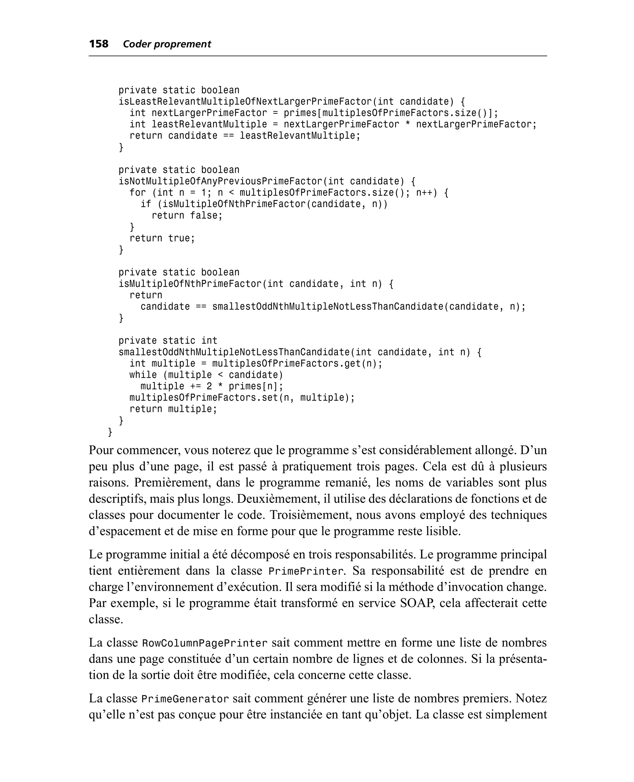 158    Coder proprement



       private static boolean
       isLeastRelevantMultipleOfNextLargerPrimeFactor(int candidate) {
         int nextLargerPrimeFactor = primes[multiplesOfPrimeFactors.size()];
         int leastRelevantMultiple = nextLargerPrimeFactor * nextLargerPrimeFactor;
         return candidate == leastRelevantMultiple;
       }

       private static boolean
       isNotMultipleOfAnyPreviousPrimeFactor(int candidate) {
         for (int n = 1; n < multiplesOfPrimeFactors.size(); n++) {
           if (isMultipleOfNthPrimeFactor(candidate, n))
             return false;
         }
         return true;
       }

       private static boolean
       isMultipleOfNthPrimeFactor(int candidate, int n) {
         return
           candidate == smallestOddNthMultipleNotLessThanCandidate(candidate, n);
       }

       private static int
       smallestOddNthMultipleNotLessThanCandidate(int candidate, int n) {
         int multiple = multiplesOfPrimeFactors.get(n);
         while (multiple < candidate)
           multiple += 2 * primes[n];
         multiplesOfPrimeFactors.set(n, multiple);
         return multiple;
       }
   }
Pour commencer, vous noterez que le programme s’est considérablement allongé. D’un
peu plus d’une page, il est passé à pratiquement trois pages. Cela est dû à plusieurs
raisons. Premièrement, dans le programme remanié, les noms de variables sont plus
descriptifs, mais plus longs. Deuxièmement, il utilise des déclarations de fonctions et de
classes pour documenter le code. Troisièmement, nous avons employé des techniques
d’espacement et de mise en forme pour que le programme reste lisible.
Le programme initial a été décomposé en trois responsabilités. Le programme principal
tient entièrement dans la classe PrimePrinter. Sa responsabilité est de prendre en
charge l’environnement d’exécution. Il sera modifié si la méthode d’invocation change.
Par exemple, si le programme était transformé en service SOAP, cela affecterait cette
classe.
La classe RowColumnPagePrinter sait comment mettre en forme une liste de nombres
dans une page constituée d’un certain nombre de lignes et de colonnes. Si la présenta-
tion de la sortie doit être modifiée, cela concerne cette classe.
La classe PrimeGenerator sait comment générer une liste de nombres premiers. Notez
qu’elle n’est pas conçue pour être instanciée en tant qu’objet. La classe est simplement
 