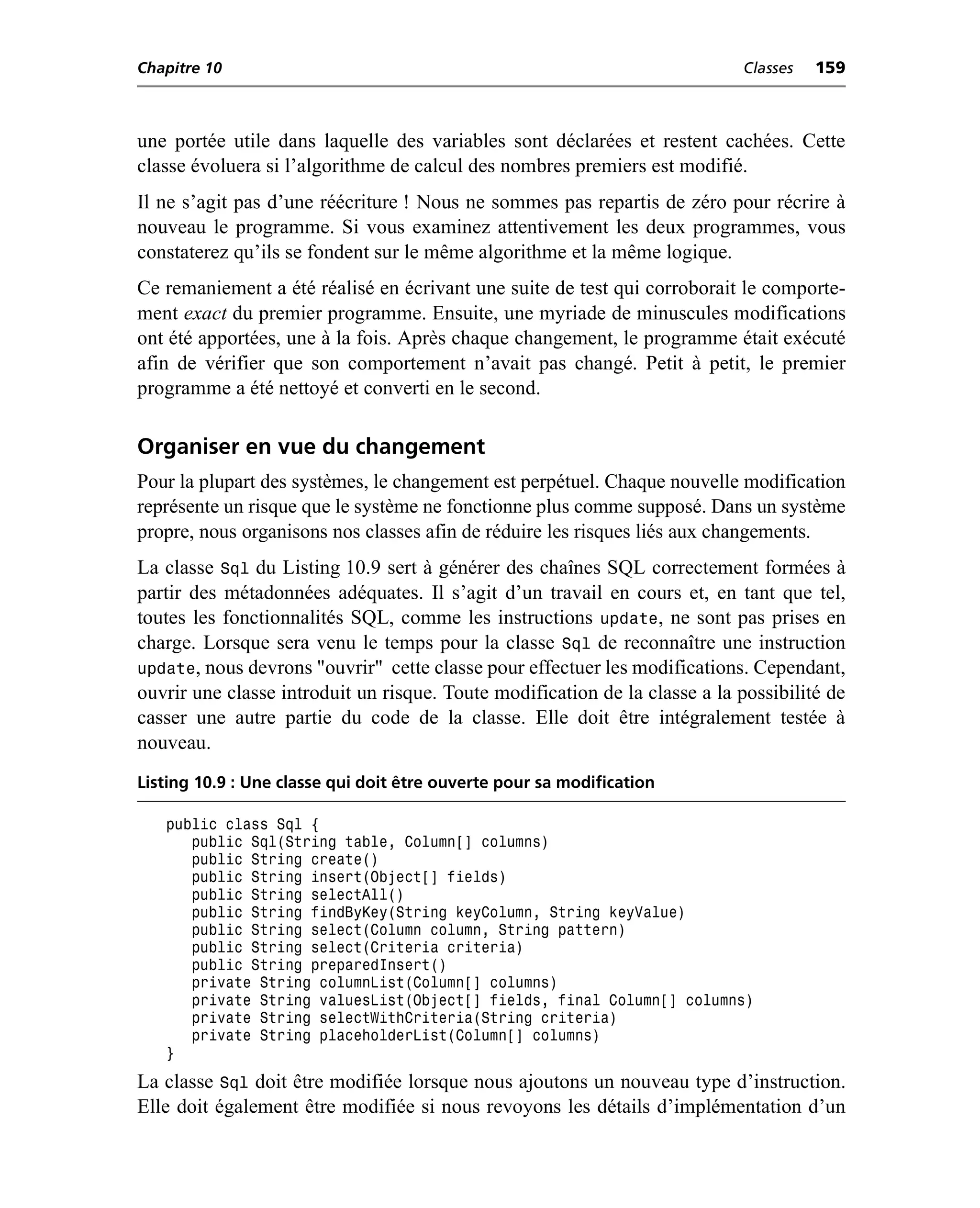 Chapitre 10                                                                  Classes   159



une portée utile dans laquelle des variables sont déclarées et restent cachées. Cette
classe évoluera si l’algorithme de calcul des nombres premiers est modifié.
Il ne s’agit pas d’une réécriture ! Nous ne sommes pas repartis de zéro pour récrire à
nouveau le programme. Si vous examinez attentivement les deux programmes, vous
constaterez qu’ils se fondent sur le même algorithme et la même logique.
Ce remaniement a été réalisé en écrivant une suite de test qui corroborait le comporte-
ment exact du premier programme. Ensuite, une myriade de minuscules modifications
ont été apportées, une à la fois. Après chaque changement, le programme était exécuté
afin de vérifier que son comportement n’avait pas changé. Petit à petit, le premier
programme a été nettoyé et converti en le second.

Organiser en vue du changement
Pour la plupart des systèmes, le changement est perpétuel. Chaque nouvelle modification
représente un risque que le système ne fonctionne plus comme supposé. Dans un système
propre, nous organisons nos classes afin de réduire les risques liés aux changements.
La classe Sql du Listing 10.9 sert à générer des chaînes SQL correctement formées à
partir des métadonnées adéquates. Il s’agit d’un travail en cours et, en tant que tel,
toutes les fonctionnalités SQL, comme les instructions update, ne sont pas prises en
charge. Lorsque sera venu le temps pour la classe Sql de reconnaître une instruction
update, nous devrons "ouvrir" cette classe pour effectuer les modifications. Cependant,
ouvrir une classe introduit un risque. Toute modification de la classe a la possibilité de
casser une autre partie du code de la classe. Elle doit être intégralement testée à
nouveau.
Listing 10.9 : Une classe qui doit être ouverte pour sa modification

   public class Sql {
      public Sql(String table, Column[] columns)
      public String create()
      public String insert(Object[] fields)
      public String selectAll()
      public String findByKey(String keyColumn, String keyValue)
      public String select(Column column, String pattern)
      public String select(Criteria criteria)
      public String preparedInsert()
      private String columnList(Column[] columns)
      private String valuesList(Object[] fields, final Column[] columns)
      private String selectWithCriteria(String criteria)
      private String placeholderList(Column[] columns)
   }
La classe Sql doit être modifiée lorsque nous ajoutons un nouveau type d’instruction.
Elle doit également être modifiée si nous revoyons les détails d’implémentation d’un
 