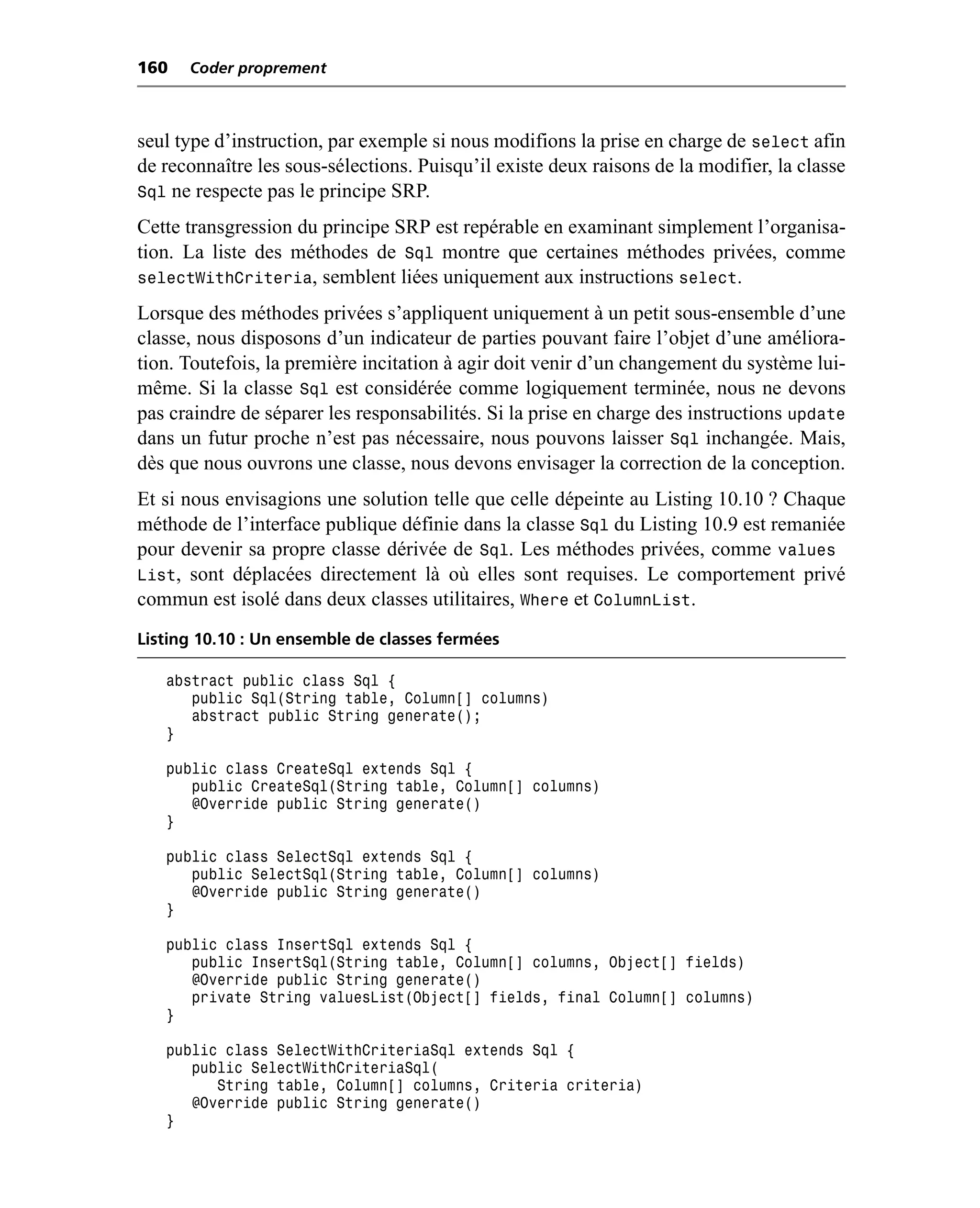 160   Coder proprement



seul type d’instruction, par exemple si nous modifions la prise en charge de select afin
de reconnaître les sous-sélections. Puisqu’il existe deux raisons de la modifier, la classe
Sql ne respecte pas le principe SRP.
Cette transgression du principe SRP est repérable en examinant simplement l’organisa-
tion. La liste des méthodes de Sql montre que certaines méthodes privées, comme
selectWithCriteria, semblent liées uniquement aux instructions select.
Lorsque des méthodes privées s’appliquent uniquement à un petit sous-ensemble d’une
classe, nous disposons d’un indicateur de parties pouvant faire l’objet d’une améliora-
tion. Toutefois, la première incitation à agir doit venir d’un changement du système lui-
même. Si la classe Sql est considérée comme logiquement terminée, nous ne devons
pas craindre de séparer les responsabilités. Si la prise en charge des instructions update
dans un futur proche n’est pas nécessaire, nous pouvons laisser Sql inchangée. Mais,
dès que nous ouvrons une classe, nous devons envisager la correction de la conception.
Et si nous envisagions une solution telle que celle dépeinte au Listing 10.10 ? Chaque
méthode de l’interface publique définie dans la classe Sql du Listing 10.9 est remaniée
pour devenir sa propre classe dérivée de Sql. Les méthodes privées, comme values
List, sont déplacées directement là où elles sont requises. Le comportement privé
commun est isolé dans deux classes utilitaires, Where et ColumnList.
Listing 10.10 : Un ensemble de classes fermées

   abstract public class Sql {
      public Sql(String table, Column[] columns)
      abstract public String generate();
   }

   public class CreateSql extends Sql {
      public CreateSql(String table, Column[] columns)
      @Override public String generate()
   }

   public class SelectSql extends Sql {
      public SelectSql(String table, Column[] columns)
      @Override public String generate()
   }

   public class InsertSql extends Sql {
      public InsertSql(String table, Column[] columns, Object[] fields)
      @Override public String generate()
      private String valuesList(Object[] fields, final Column[] columns)
   }

   public class SelectWithCriteriaSql extends Sql {
      public SelectWithCriteriaSql(
         String table, Column[] columns, Criteria criteria)
      @Override public String generate()
   }
 