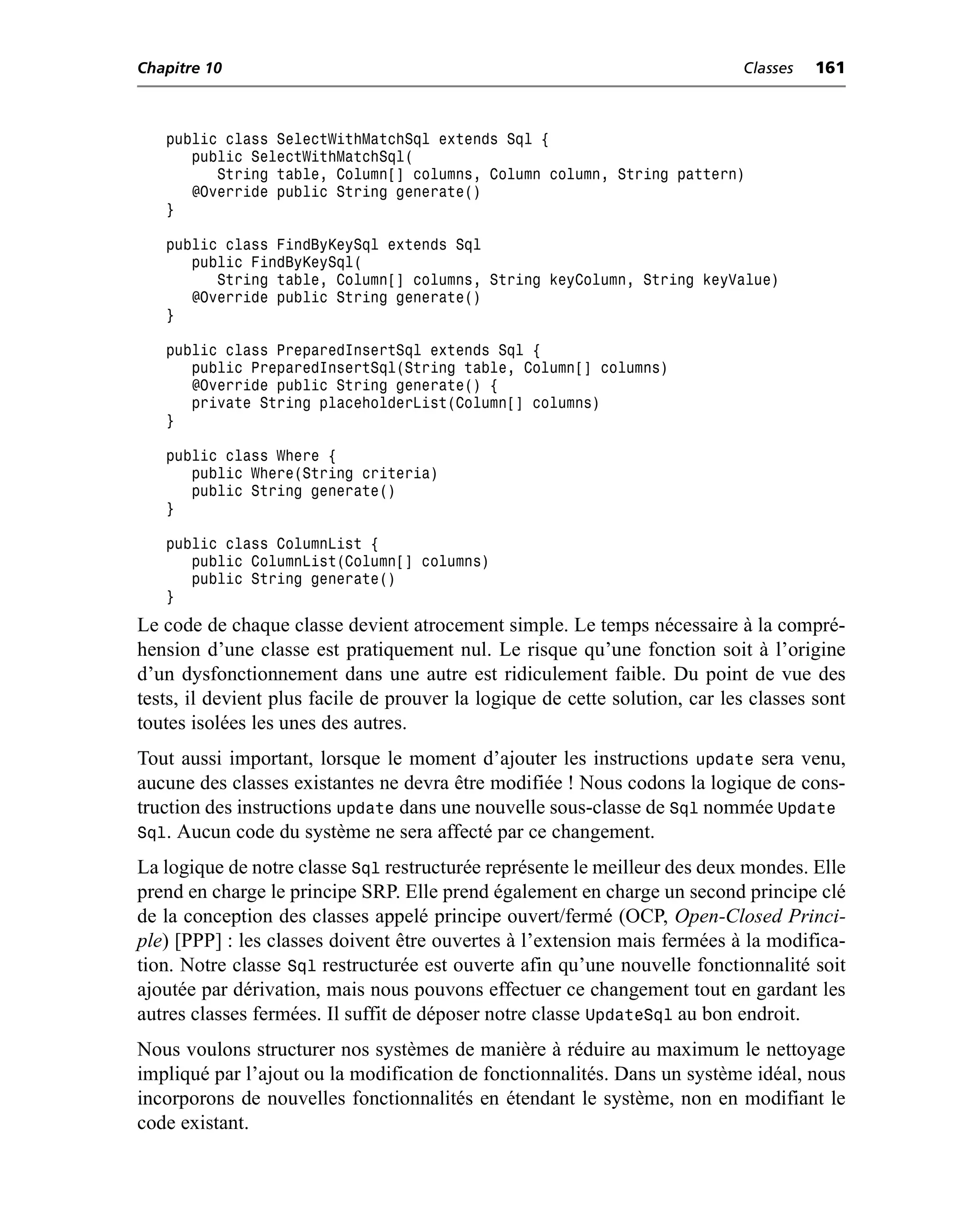 Chapitre 10                                                                  Classes   161



   public class SelectWithMatchSql extends Sql {
      public SelectWithMatchSql(
         String table, Column[] columns, Column column, String pattern)
      @Override public String generate()
   }

   public class FindByKeySql extends Sql
      public FindByKeySql(
         String table, Column[] columns, String keyColumn, String keyValue)
      @Override public String generate()
   }

   public class PreparedInsertSql extends Sql {
      public PreparedInsertSql(String table, Column[] columns)
      @Override public String generate() {
      private String placeholderList(Column[] columns)
   }

   public class Where {
      public Where(String criteria)
      public String generate()
   }

   public class ColumnList {
      public ColumnList(Column[] columns)
      public String generate()
   }
Le code de chaque classe devient atrocement simple. Le temps nécessaire à la compré-
hension d’une classe est pratiquement nul. Le risque qu’une fonction soit à l’origine
d’un dysfonctionnement dans une autre est ridiculement faible. Du point de vue des
tests, il devient plus facile de prouver la logique de cette solution, car les classes sont
toutes isolées les unes des autres.
Tout aussi important, lorsque le moment d’ajouter les instructions update sera venu,
aucune des classes existantes ne devra être modifiée ! Nous codons la logique de cons-
truction des instructions update dans une nouvelle sous-classe de Sql nommée Update
Sql. Aucun code du système ne sera affecté par ce changement.
La logique de notre classe Sql restructurée représente le meilleur des deux mondes. Elle
prend en charge le principe SRP. Elle prend également en charge un second principe clé
de la conception des classes appelé principe ouvert/fermé (OCP, Open-Closed Princi-
ple) [PPP] : les classes doivent être ouvertes à l’extension mais fermées à la modifica-
tion. Notre classe Sql restructurée est ouverte afin qu’une nouvelle fonctionnalité soit
ajoutée par dérivation, mais nous pouvons effectuer ce changement tout en gardant les
autres classes fermées. Il suffit de déposer notre classe UpdateSql au bon endroit.
Nous voulons structurer nos systèmes de manière à réduire au maximum le nettoyage
impliqué par l’ajout ou la modification de fonctionnalités. Dans un système idéal, nous
incorporons de nouvelles fonctionnalités en étendant le système, non en modifiant le
code existant.
 