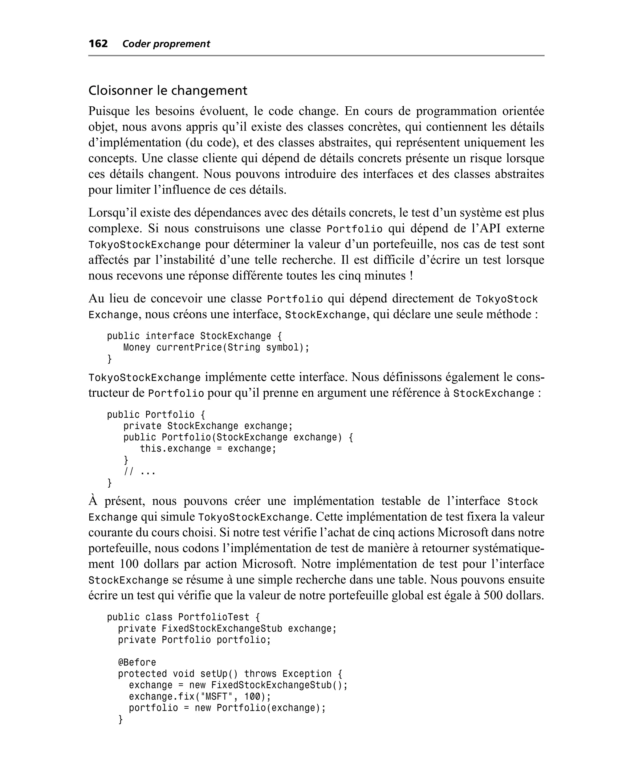 162   Coder proprement



Cloisonner le changement
Puisque les besoins évoluent, le code change. En cours de programmation orientée
objet, nous avons appris qu’il existe des classes concrètes, qui contiennent les détails
d’implémentation (du code), et des classes abstraites, qui représentent uniquement les
concepts. Une classe cliente qui dépend de détails concrets présente un risque lorsque
ces détails changent. Nous pouvons introduire des interfaces et des classes abstraites
pour limiter l’influence de ces détails.
Lorsqu’il existe des dépendances avec des détails concrets, le test d’un système est plus
complexe. Si nous construisons une classe Portfolio qui dépend de l’API externe
TokyoStockExchange pour déterminer la valeur d’un portefeuille, nos cas de test sont
affectés par l’instabilité d’une telle recherche. Il est difficile d’écrire un test lorsque
nous recevons une réponse différente toutes les cinq minutes !
Au lieu de concevoir une classe Portfolio qui dépend directement de TokyoStock
Exchange, nous créons une interface, StockExchange, qui déclare une seule méthode :
   public interface StockExchange {
      Money currentPrice(String symbol);
   }
TokyoStockExchange implémente cette interface. Nous définissons également le cons-
tructeur de Portfolio pour qu’il prenne en argument une référence à StockExchange :
   public Portfolio {
      private StockExchange exchange;
      public Portfolio(StockExchange exchange) {
         this.exchange = exchange;
      }
      // ...
   }
À présent, nous pouvons créer une implémentation testable de l’interface Stock
Exchange qui simule TokyoStockExchange. Cette implémentation de test fixera la valeur
courante du cours choisi. Si notre test vérifie l’achat de cinq actions Microsoft dans notre
portefeuille, nous codons l’implémentation de test de manière à retourner systématique-
ment 100 dollars par action Microsoft. Notre implémentation de test pour l’interface
StockExchange se résume à une simple recherche dans une table. Nous pouvons ensuite
écrire un test qui vérifie que la valeur de notre portefeuille global est égale à 500 dollars.
   public class PortfolioTest {
     private FixedStockExchangeStub exchange;
     private Portfolio portfolio;

      @Before
      protected void setUp() throws Exception {
        exchange = new FixedStockExchangeStub();
        exchange.fix("MSFT", 100);
        portfolio = new Portfolio(exchange);
      }
 