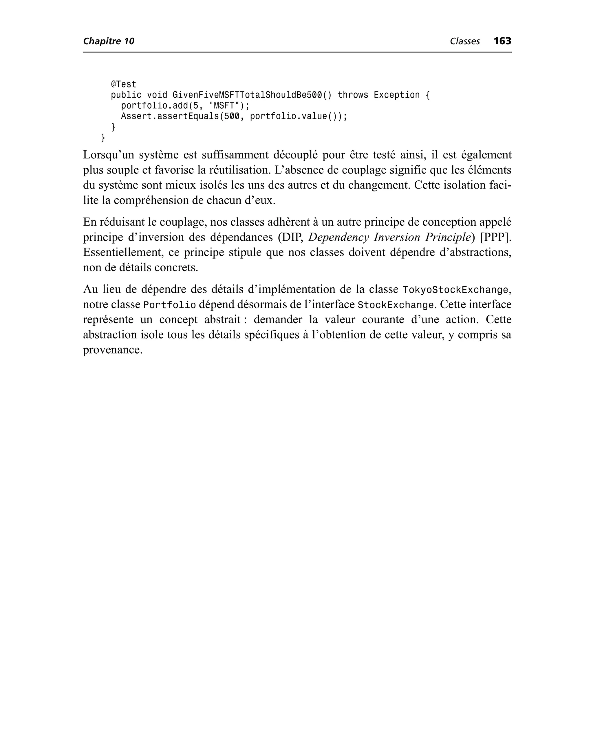 Chapitre 10                                                                  Classes   163



       @Test
       public void GivenFiveMSFTTotalShouldBe500() throws Exception {
         portfolio.add(5, "MSFT");
         Assert.assertEquals(500, portfolio.value());
       }
   }
Lorsqu’un système est suffisamment découplé pour être testé ainsi, il est également
plus souple et favorise la réutilisation. L’absence de couplage signifie que les éléments
du système sont mieux isolés les uns des autres et du changement. Cette isolation faci-
lite la compréhension de chacun d’eux.
En réduisant le couplage, nos classes adhèrent à un autre principe de conception appelé
principe d’inversion des dépendances (DIP, Dependency Inversion Principle) [PPP].
Essentiellement, ce principe stipule que nos classes doivent dépendre d’abstractions,
non de détails concrets.
Au lieu de dépendre des détails d’implémentation de la classe TokyoStockExchange,
notre classe Portfolio dépend désormais de l’interface StockExchange. Cette interface
représente un concept abstrait : demander la valeur courante d’une action. Cette
abstraction isole tous les détails spécifiques à l’obtention de cette valeur, y compris sa
provenance.
 