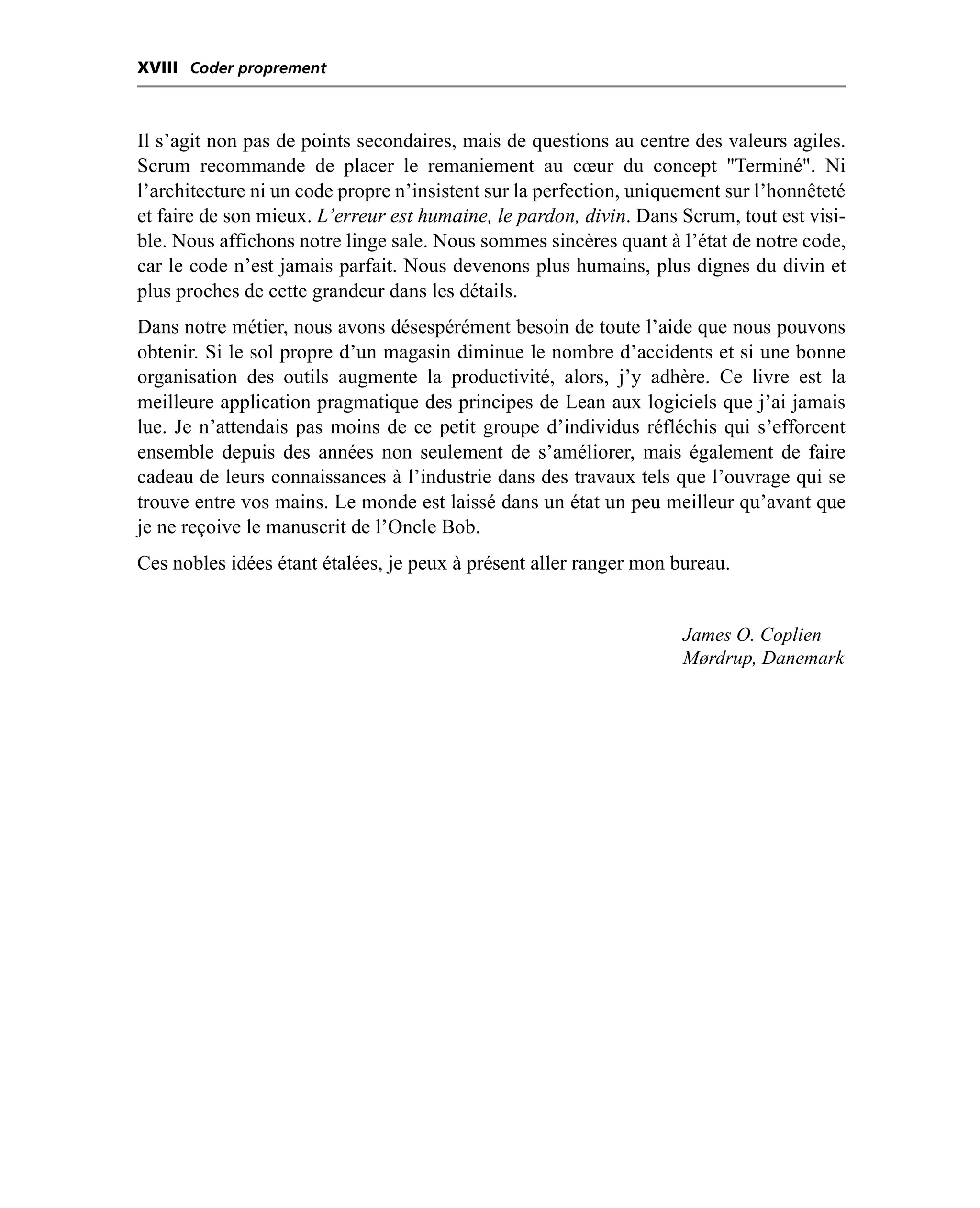 XVIII Coder proprement



Il s’agit non pas de points secondaires, mais de questions au centre des valeurs agiles.
Scrum recommande de placer le remaniement au cœur du concept "Terminé". Ni
l’architecture ni un code propre n’insistent sur la perfection, uniquement sur l’honnêteté
et faire de son mieux. L’erreur est humaine, le pardon, divin. Dans Scrum, tout est visi-
ble. Nous affichons notre linge sale. Nous sommes sincères quant à l’état de notre code,
car le code n’est jamais parfait. Nous devenons plus humains, plus dignes du divin et
plus proches de cette grandeur dans les détails.
Dans notre métier, nous avons désespérément besoin de toute l’aide que nous pouvons
obtenir. Si le sol propre d’un magasin diminue le nombre d’accidents et si une bonne
organisation des outils augmente la productivité, alors, j’y adhère. Ce livre est la
meilleure application pragmatique des principes de Lean aux logiciels que j’ai jamais
lue. Je n’attendais pas moins de ce petit groupe d’individus réfléchis qui s’efforcent
ensemble depuis des années non seulement de s’améliorer, mais également de faire
cadeau de leurs connaissances à l’industrie dans des travaux tels que l’ouvrage qui se
trouve entre vos mains. Le monde est laissé dans un état un peu meilleur qu’avant que
je ne reçoive le manuscrit de l’Oncle Bob.
Ces nobles idées étant étalées, je peux à présent aller ranger mon bureau.


                                                                     James O. Coplien
                                                                     Mørdrup, Danemark
 