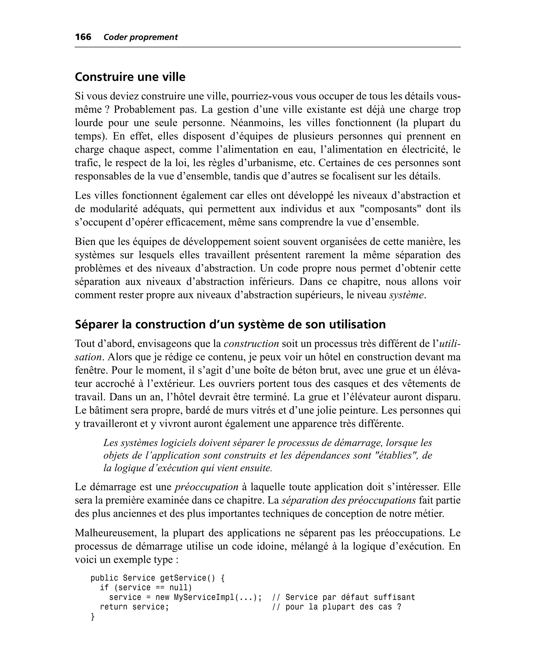 166   Coder proprement



Construire une ville
Si vous deviez construire une ville, pourriez-vous vous occuper de tous les détails vous-
même ? Probablement pas. La gestion d’une ville existante est déjà une charge trop
lourde pour une seule personne. Néanmoins, les villes fonctionnent (la plupart du
temps). En effet, elles disposent d’équipes de plusieurs personnes qui prennent en
charge chaque aspect, comme l’alimentation en eau, l’alimentation en électricité, le
trafic, le respect de la loi, les règles d’urbanisme, etc. Certaines de ces personnes sont
responsables de la vue d’ensemble, tandis que d’autres se focalisent sur les détails.
Les villes fonctionnent également car elles ont développé les niveaux d’abstraction et
de modularité adéquats, qui permettent aux individus et aux "composants" dont ils
s’occupent d’opérer efficacement, même sans comprendre la vue d’ensemble.
Bien que les équipes de développement soient souvent organisées de cette manière, les
systèmes sur lesquels elles travaillent présentent rarement la même séparation des
problèmes et des niveaux d’abstraction. Un code propre nous permet d’obtenir cette
séparation aux niveaux d’abstraction inférieurs. Dans ce chapitre, nous allons voir
comment rester propre aux niveaux d’abstraction supérieurs, le niveau système.

Séparer la construction d’un système de son utilisation
Tout d’abord, envisageons que la construction soit un processus très différent de l’utili-
sation. Alors que je rédige ce contenu, je peux voir un hôtel en construction devant ma
fenêtre. Pour le moment, il s’agit d’une boîte de béton brut, avec une grue et un éléva-
teur accroché à l’extérieur. Les ouvriers portent tous des casques et des vêtements de
travail. Dans un an, l’hôtel devrait être terminé. La grue et l’élévateur auront disparu.
Le bâtiment sera propre, bardé de murs vitrés et d’une jolie peinture. Les personnes qui
y travailleront et y vivront auront également une apparence très différente.
      Les systèmes logiciels doivent séparer le processus de démarrage, lorsque les
      objets de l’application sont construits et les dépendances sont "établies", de
      la logique d’exécution qui vient ensuite.
Le démarrage est une préoccupation à laquelle toute application doit s’intéresser. Elle
sera la première examinée dans ce chapitre. La séparation des préoccupations fait partie
des plus anciennes et des plus importantes techniques de conception de notre métier.
Malheureusement, la plupart des applications ne séparent pas les préoccupations. Le
processus de démarrage utilise un code idoine, mélangé à la logique d’exécution. En
voici un exemple type :
   public Service getService() {
     if (service == null)
       service = new MyServiceImpl(...);     // Service par défaut suffisant
     return service;                         // pour la plupart des cas ?
   }
 