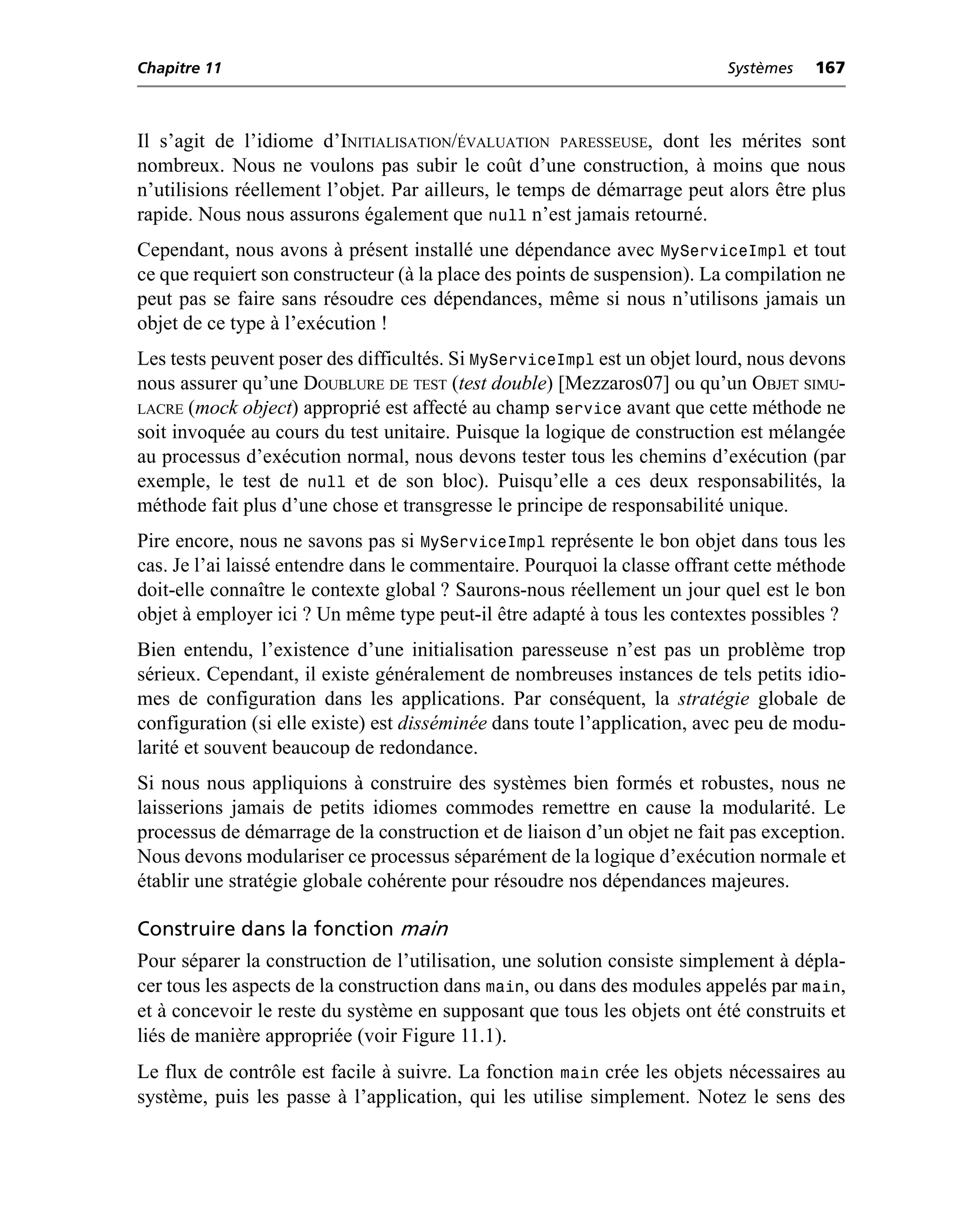 Chapitre 11                                                                Systèmes   167



Il s’agit de l’idiome d’INITIALISATION/ÉVALUATION PARESSEUSE, dont les mérites sont
nombreux. Nous ne voulons pas subir le coût d’une construction, à moins que nous
n’utilisions réellement l’objet. Par ailleurs, le temps de démarrage peut alors être plus
rapide. Nous nous assurons également que null n’est jamais retourné.
Cependant, nous avons à présent installé une dépendance avec MyServiceImpl et tout
ce que requiert son constructeur (à la place des points de suspension). La compilation ne
peut pas se faire sans résoudre ces dépendances, même si nous n’utilisons jamais un
objet de ce type à l’exécution !
Les tests peuvent poser des difficultés. Si MyServiceImpl est un objet lourd, nous devons
nous assurer qu’une DOUBLURE DE TEST (test double) [Mezzaros07] ou qu’un OBJET SIMU-
LACRE (mock object) approprié est affecté au champ service avant que cette méthode ne
soit invoquée au cours du test unitaire. Puisque la logique de construction est mélangée
au processus d’exécution normal, nous devons tester tous les chemins d’exécution (par
exemple, le test de null et de son bloc). Puisqu’elle a ces deux responsabilités, la
méthode fait plus d’une chose et transgresse le principe de responsabilité unique.
Pire encore, nous ne savons pas si MyServiceImpl représente le bon objet dans tous les
cas. Je l’ai laissé entendre dans le commentaire. Pourquoi la classe offrant cette méthode
doit-elle connaître le contexte global ? Saurons-nous réellement un jour quel est le bon
objet à employer ici ? Un même type peut-il être adapté à tous les contextes possibles ?
Bien entendu, l’existence d’une initialisation paresseuse n’est pas un problème trop
sérieux. Cependant, il existe généralement de nombreuses instances de tels petits idio-
mes de configuration dans les applications. Par conséquent, la stratégie globale de
configuration (si elle existe) est disséminée dans toute l’application, avec peu de modu-
larité et souvent beaucoup de redondance.
Si nous nous appliquions à construire des systèmes bien formés et robustes, nous ne
laisserions jamais de petits idiomes commodes remettre en cause la modularité. Le
processus de démarrage de la construction et de liaison d’un objet ne fait pas exception.
Nous devons modulariser ce processus séparément de la logique d’exécution normale et
établir une stratégie globale cohérente pour résoudre nos dépendances majeures.

Construire dans la fonction main
Pour séparer la construction de l’utilisation, une solution consiste simplement à dépla-
cer tous les aspects de la construction dans main, ou dans des modules appelés par main,
et à concevoir le reste du système en supposant que tous les objets ont été construits et
liés de manière appropriée (voir Figure 11.1).
Le flux de contrôle est facile à suivre. La fonction main crée les objets nécessaires au
système, puis les passe à l’application, qui les utilise simplement. Notez le sens des
 