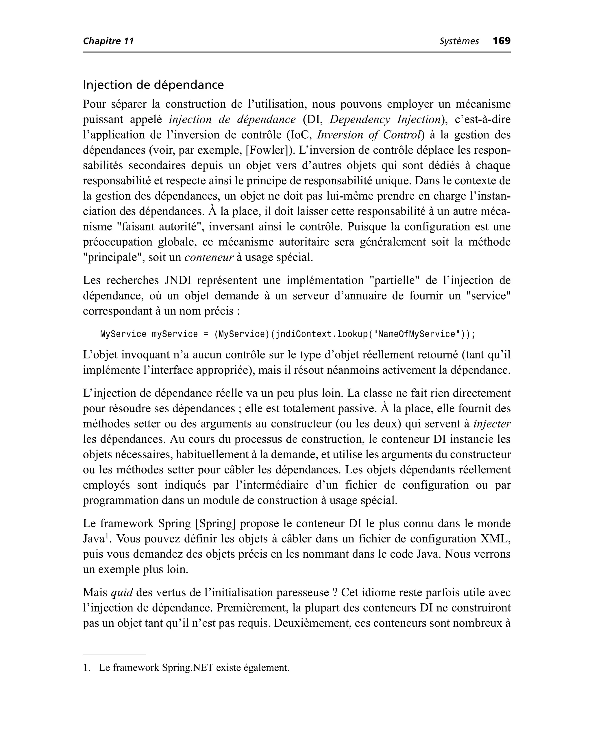 Chapitre 11                                                               Systèmes    169



Injection de dépendance
Pour séparer la construction de l’utilisation, nous pouvons employer un mécanisme
puissant appelé injection de dépendance (DI, Dependency Injection), c’est-à-dire
l’application de l’inversion de contrôle (IoC, Inversion of Control) à la gestion des
dépendances (voir, par exemple, [Fowler]). L’inversion de contrôle déplace les respon-
sabilités secondaires depuis un objet vers d’autres objets qui sont dédiés à chaque
responsabilité et respecte ainsi le principe de responsabilité unique. Dans le contexte de
la gestion des dépendances, un objet ne doit pas lui-même prendre en charge l’instan-
ciation des dépendances. À la place, il doit laisser cette responsabilité à un autre méca-
nisme "faisant autorité", inversant ainsi le contrôle. Puisque la configuration est une
préoccupation globale, ce mécanisme autoritaire sera généralement soit la méthode
"principale", soit un conteneur à usage spécial.
Les recherches JNDI représentent une implémentation "partielle" de l’injection de
dépendance, où un objet demande à un serveur d’annuaire de fournir un "service"
correspondant à un nom précis :
   MyService myService = (MyService)(jndiContext.lookup(“NameOfMyService”));

L’objet invoquant n’a aucun contrôle sur le type d’objet réellement retourné (tant qu’il
implémente l’interface appropriée), mais il résout néanmoins activement la dépendance.
L’injection de dépendance réelle va un peu plus loin. La classe ne fait rien directement
pour résoudre ses dépendances ; elle est totalement passive. À la place, elle fournit des
méthodes setter ou des arguments au constructeur (ou les deux) qui servent à injecter
les dépendances. Au cours du processus de construction, le conteneur DI instancie les
objets nécessaires, habituellement à la demande, et utilise les arguments du constructeur
ou les méthodes setter pour câbler les dépendances. Les objets dépendants réellement
employés sont indiqués par l’intermédiaire d’un fichier de configuration ou par
programmation dans un module de construction à usage spécial.
Le framework Spring [Spring] propose le conteneur DI le plus connu dans le monde
Java1. Vous pouvez définir les objets à câbler dans un fichier de configuration XML,
puis vous demandez des objets précis en les nommant dans le code Java. Nous verrons
un exemple plus loin.
Mais quid des vertus de l’initialisation paresseuse ? Cet idiome reste parfois utile avec
l’injection de dépendance. Premièrement, la plupart des conteneurs DI ne construiront
pas un objet tant qu’il n’est pas requis. Deuxièmement, ces conteneurs sont nombreux à


1. Le framework Spring.NET existe également.
 