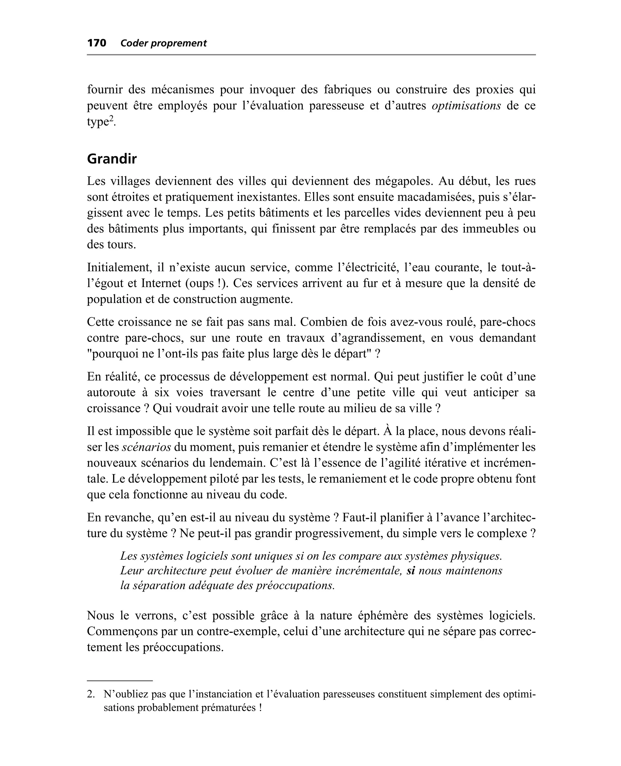 170    Coder proprement



fournir des mécanismes pour invoquer des fabriques ou construire des proxies qui
peuvent être employés pour l’évaluation paresseuse et d’autres optimisations de ce
type2.

Grandir
Les villages deviennent des villes qui deviennent des mégapoles. Au début, les rues
sont étroites et pratiquement inexistantes. Elles sont ensuite macadamisées, puis s’élar-
gissent avec le temps. Les petits bâtiments et les parcelles vides deviennent peu à peu
des bâtiments plus importants, qui finissent par être remplacés par des immeubles ou
des tours.
Initialement, il n’existe aucun service, comme l’électricité, l’eau courante, le tout-à-
l’égout et Internet (oups !). Ces services arrivent au fur et à mesure que la densité de
population et de construction augmente.
Cette croissance ne se fait pas sans mal. Combien de fois avez-vous roulé, pare-chocs
contre pare-chocs, sur une route en travaux d’agrandissement, en vous demandant
"pourquoi ne l’ont-ils pas faite plus large dès le départ" ?
En réalité, ce processus de développement est normal. Qui peut justifier le coût d’une
autoroute à six voies traversant le centre d’une petite ville qui veut anticiper sa
croissance ? Qui voudrait avoir une telle route au milieu de sa ville ?
Il est impossible que le système soit parfait dès le départ. À la place, nous devons réali-
ser les scénarios du moment, puis remanier et étendre le système afin d’implémenter les
nouveaux scénarios du lendemain. C’est là l’essence de l’agilité itérative et incrémen-
tale. Le développement piloté par les tests, le remaniement et le code propre obtenu font
que cela fonctionne au niveau du code.
En revanche, qu’en est-il au niveau du système ? Faut-il planifier à l’avance l’architec-
ture du système ? Ne peut-il pas grandir progressivement, du simple vers le complexe ?
       Les systèmes logiciels sont uniques si on les compare aux systèmes physiques.
       Leur architecture peut évoluer de manière incrémentale, si nous maintenons
       la séparation adéquate des préoccupations.

Nous le verrons, c’est possible grâce à la nature éphémère des systèmes logiciels.
Commençons par un contre-exemple, celui d’une architecture qui ne sépare pas correc-
tement les préoccupations.


2. N’oubliez pas que l’instanciation et l’évaluation paresseuses constituent simplement des optimi-
   sations probablement prématurées !
 