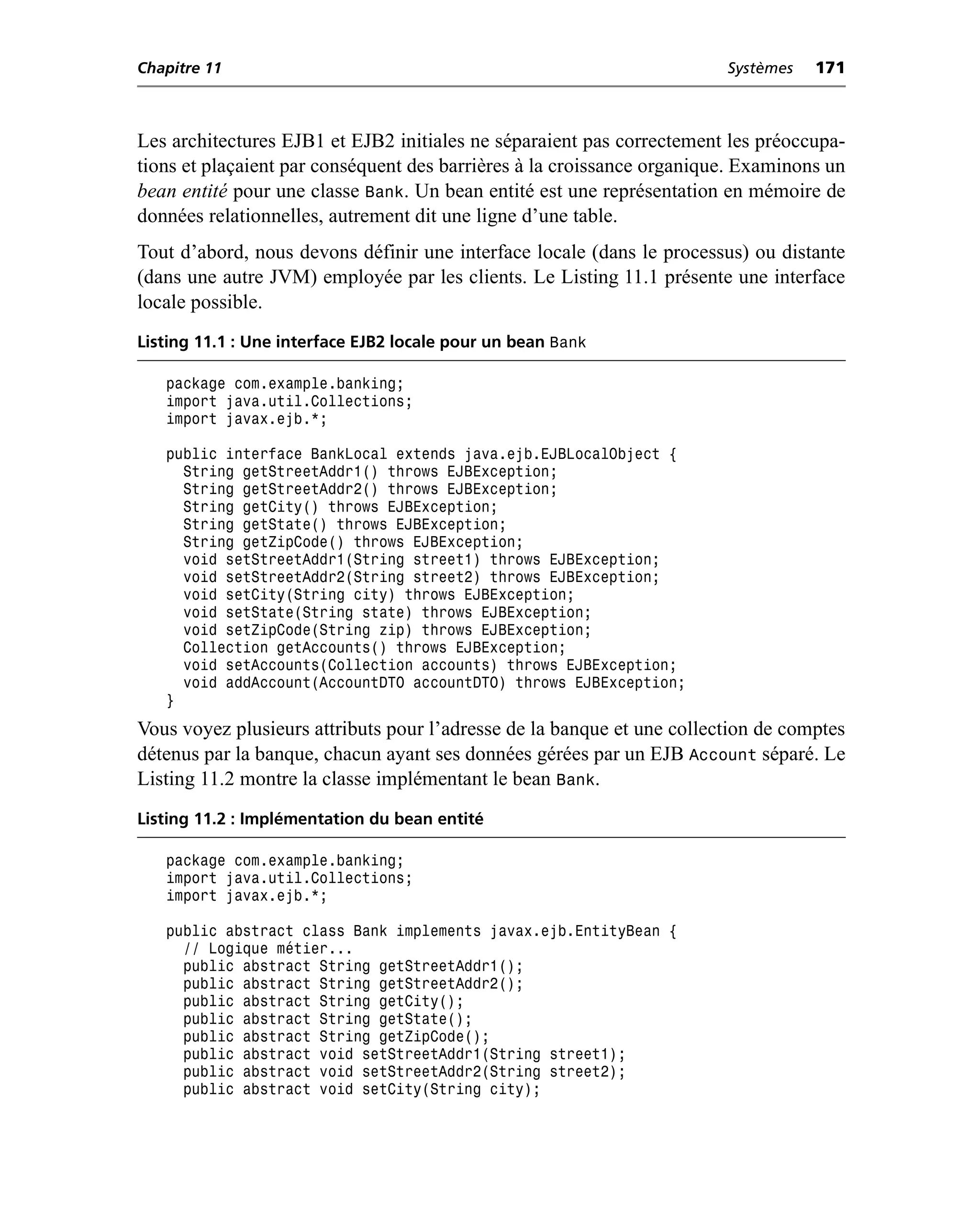 Chapitre 11                                                             Systèmes   171



Les architectures EJB1 et EJB2 initiales ne séparaient pas correctement les préoccupa-
tions et plaçaient par conséquent des barrières à la croissance organique. Examinons un
bean entité pour une classe Bank. Un bean entité est une représentation en mémoire de
données relationnelles, autrement dit une ligne d’une table.
Tout d’abord, nous devons définir une interface locale (dans le processus) ou distante
(dans une autre JVM) employée par les clients. Le Listing 11.1 présente une interface
locale possible.
Listing 11.1 : Une interface EJB2 locale pour un bean Bank

   package com.example.banking;
   import java.util.Collections;
   import javax.ejb.*;

   public interface BankLocal extends java.ejb.EJBLocalObject {
     String getStreetAddr1() throws EJBException;
     String getStreetAddr2() throws EJBException;
     String getCity() throws EJBException;
     String getState() throws EJBException;
     String getZipCode() throws EJBException;
     void setStreetAddr1(String street1) throws EJBException;
     void setStreetAddr2(String street2) throws EJBException;
     void setCity(String city) throws EJBException;
     void setState(String state) throws EJBException;
     void setZipCode(String zip) throws EJBException;
     Collection getAccounts() throws EJBException;
     void setAccounts(Collection accounts) throws EJBException;
     void addAccount(AccountDTO accountDTO) throws EJBException;
   }
Vous voyez plusieurs attributs pour l’adresse de la banque et une collection de comptes
détenus par la banque, chacun ayant ses données gérées par un EJB Account séparé. Le
Listing 11.2 montre la classe implémentant le bean Bank.
Listing 11.2 : Implémentation du bean entité

   package com.example.banking;
   import java.util.Collections;
   import javax.ejb.*;

   public abstract class Bank implements javax.ejb.EntityBean {
     // Logique métier...
     public abstract String getStreetAddr1();
     public abstract String getStreetAddr2();
     public abstract String getCity();
     public abstract String getState();
     public abstract String getZipCode();
     public abstract void setStreetAddr1(String street1);
     public abstract void setStreetAddr2(String street2);
     public abstract void setCity(String city);
 