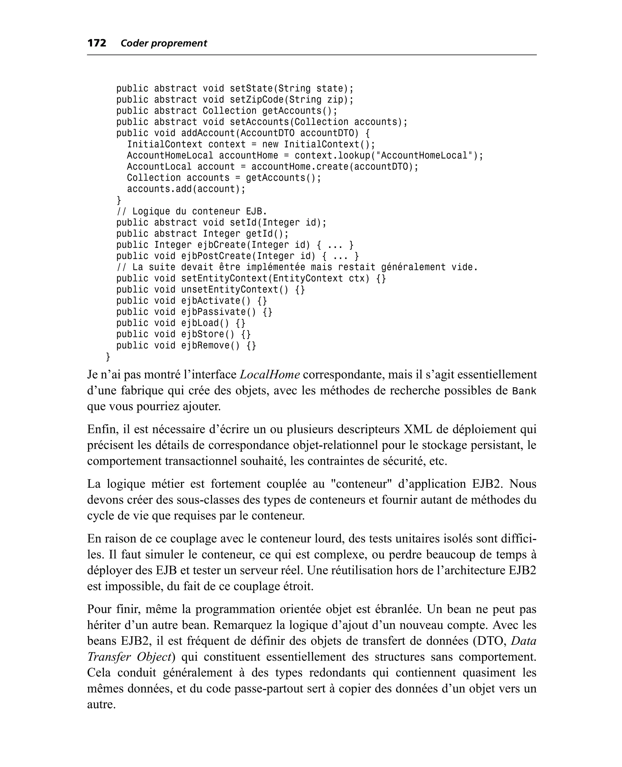 172    Coder proprement



       public abstract void setState(String state);
       public abstract void setZipCode(String zip);
       public abstract Collection getAccounts();
       public abstract void setAccounts(Collection accounts);
       public void addAccount(AccountDTO accountDTO) {
         InitialContext context = new InitialContext();
         AccountHomeLocal accountHome = context.lookup("AccountHomeLocal");
         AccountLocal account = accountHome.create(accountDTO);
         Collection accounts = getAccounts();
         accounts.add(account);
       }
       // Logique du conteneur EJB.
       public abstract void setId(Integer id);
       public abstract Integer getId();
       public Integer ejbCreate(Integer id) { ... }
       public void ejbPostCreate(Integer id) { ... }
       // La suite devait être implémentée mais restait généralement vide.
       public void setEntityContext(EntityContext ctx) {}
       public void unsetEntityContext() {}
       public void ejbActivate() {}
       public void ejbPassivate() {}
       public void ejbLoad() {}
       public void ejbStore() {}
       public void ejbRemove() {}
   }
Je n’ai pas montré l’interface LocalHome correspondante, mais il s’agit essentiellement
d’une fabrique qui crée des objets, avec les méthodes de recherche possibles de Bank
que vous pourriez ajouter.
Enfin, il est nécessaire d’écrire un ou plusieurs descripteurs XML de déploiement qui
précisent les détails de correspondance objet-relationnel pour le stockage persistant, le
comportement transactionnel souhaité, les contraintes de sécurité, etc.
La logique métier est fortement couplée au "conteneur" d’application EJB2. Nous
devons créer des sous-classes des types de conteneurs et fournir autant de méthodes du
cycle de vie que requises par le conteneur.
En raison de ce couplage avec le conteneur lourd, des tests unitaires isolés sont diffici-
les. Il faut simuler le conteneur, ce qui est complexe, ou perdre beaucoup de temps à
déployer des EJB et tester un serveur réel. Une réutilisation hors de l’architecture EJB2
est impossible, du fait de ce couplage étroit.
Pour finir, même la programmation orientée objet est ébranlée. Un bean ne peut pas
hériter d’un autre bean. Remarquez la logique d’ajout d’un nouveau compte. Avec les
beans EJB2, il est fréquent de définir des objets de transfert de données (DTO, Data
Transfer Object) qui constituent essentiellement des structures sans comportement.
Cela conduit généralement à des types redondants qui contiennent quasiment les
mêmes données, et du code passe-partout sert à copier des données d’un objet vers un
autre.
 