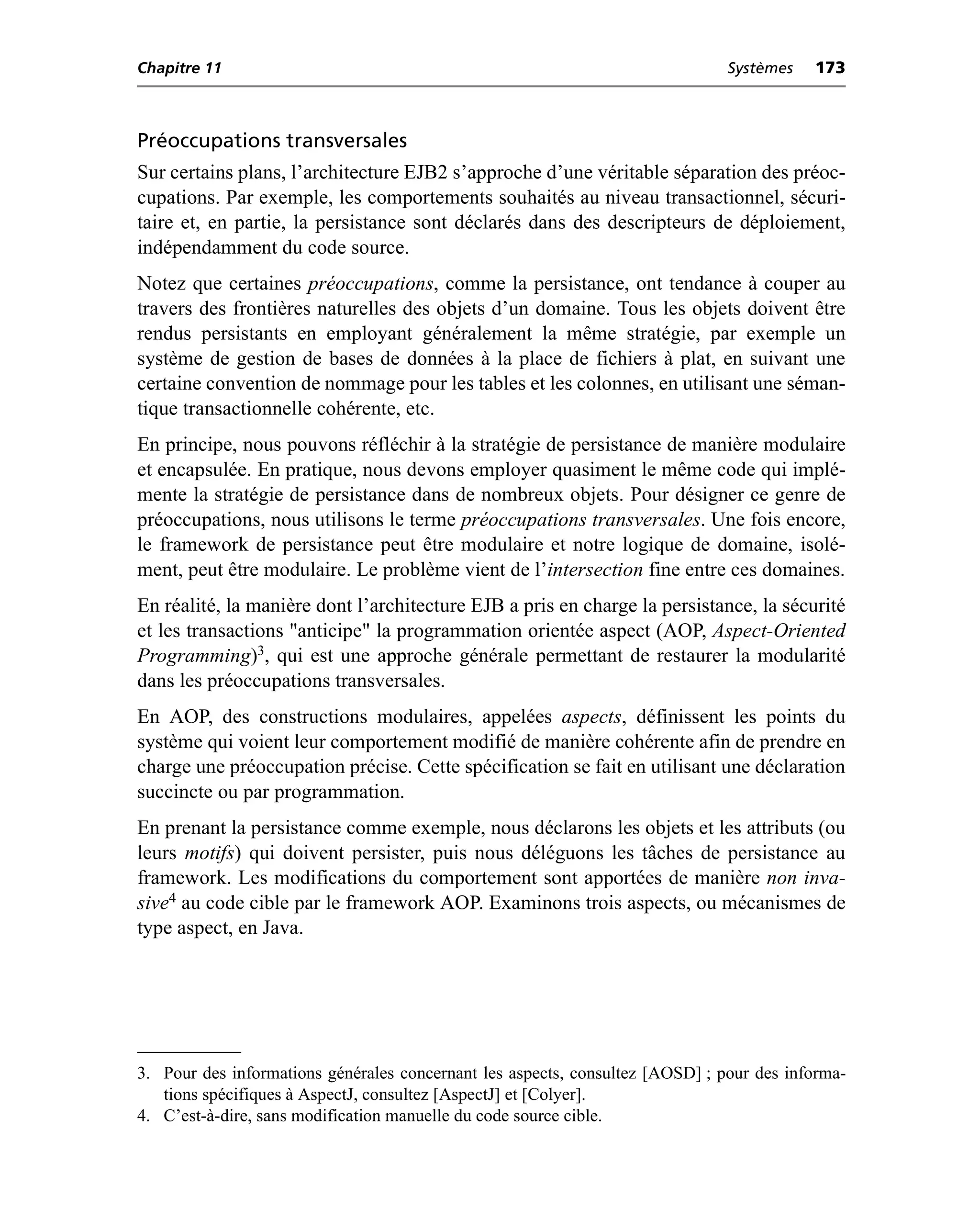 Chapitre 11                                                                    Systèmes   173



Préoccupations transversales
Sur certains plans, l’architecture EJB2 s’approche d’une véritable séparation des préoc-
cupations. Par exemple, les comportements souhaités au niveau transactionnel, sécuri-
taire et, en partie, la persistance sont déclarés dans des descripteurs de déploiement,
indépendamment du code source.
Notez que certaines préoccupations, comme la persistance, ont tendance à couper au
travers des frontières naturelles des objets d’un domaine. Tous les objets doivent être
rendus persistants en employant généralement la même stratégie, par exemple un
système de gestion de bases de données à la place de fichiers à plat, en suivant une
certaine convention de nommage pour les tables et les colonnes, en utilisant une séman-
tique transactionnelle cohérente, etc.
En principe, nous pouvons réfléchir à la stratégie de persistance de manière modulaire
et encapsulée. En pratique, nous devons employer quasiment le même code qui implé-
mente la stratégie de persistance dans de nombreux objets. Pour désigner ce genre de
préoccupations, nous utilisons le terme préoccupations transversales. Une fois encore,
le framework de persistance peut être modulaire et notre logique de domaine, isolé-
ment, peut être modulaire. Le problème vient de l’intersection fine entre ces domaines.
En réalité, la manière dont l’architecture EJB a pris en charge la persistance, la sécurité
et les transactions "anticipe" la programmation orientée aspect (AOP, Aspect-Oriented
Programming)3, qui est une approche générale permettant de restaurer la modularité
dans les préoccupations transversales.
En AOP, des constructions modulaires, appelées aspects, définissent les points du
système qui voient leur comportement modifié de manière cohérente afin de prendre en
charge une préoccupation précise. Cette spécification se fait en utilisant une déclaration
succincte ou par programmation.
En prenant la persistance comme exemple, nous déclarons les objets et les attributs (ou
leurs motifs) qui doivent persister, puis nous déléguons les tâches de persistance au
framework. Les modifications du comportement sont apportées de manière non inva-
sive4 au code cible par le framework AOP. Examinons trois aspects, ou mécanismes de
type aspect, en Java.




3. Pour des informations générales concernant les aspects, consultez [AOSD] ; pour des informa-
   tions spécifiques à AspectJ, consultez [AspectJ] et [Colyer].
4. C’est-à-dire, sans modification manuelle du code source cible.
 