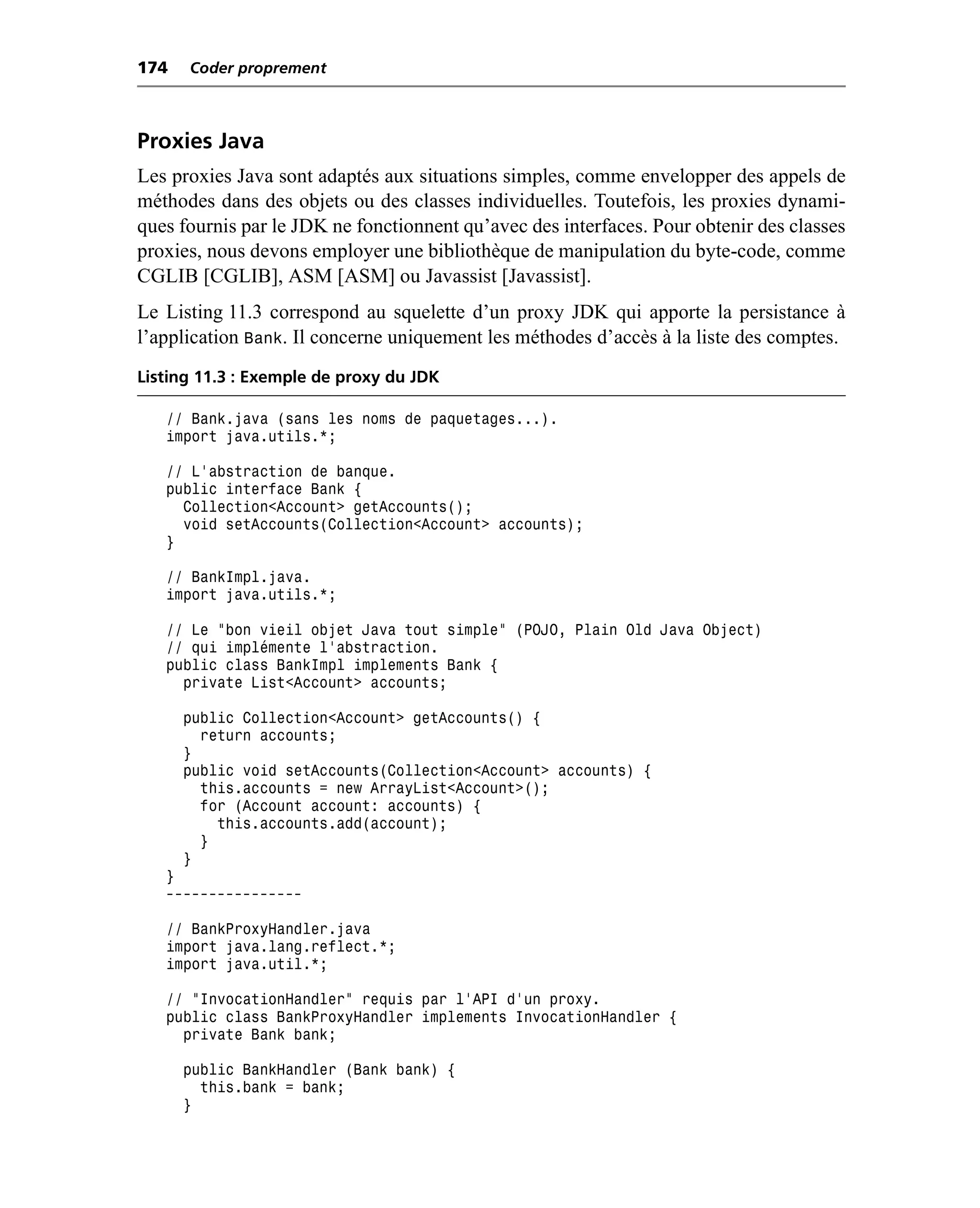 174   Coder proprement



Proxies Java
Les proxies Java sont adaptés aux situations simples, comme envelopper des appels de
méthodes dans des objets ou des classes individuelles. Toutefois, les proxies dynami-
ques fournis par le JDK ne fonctionnent qu’avec des interfaces. Pour obtenir des classes
proxies, nous devons employer une bibliothèque de manipulation du byte-code, comme
CGLIB [CGLIB], ASM [ASM] ou Javassist [Javassist].
Le Listing 11.3 correspond au squelette d’un proxy JDK qui apporte la persistance à
l’application Bank. Il concerne uniquement les méthodes d’accès à la liste des comptes.
Listing 11.3 : Exemple de proxy du JDK

   // Bank.java (sans les noms de paquetages...).
   import java.utils.*;

   // L’abstraction de banque.
   public interface Bank {
     Collection<Account> getAccounts();
     void setAccounts(Collection<Account> accounts);
   }

   // BankImpl.java.
   import java.utils.*;

   // Le "bon vieil objet Java tout simple" (POJO, Plain Old Java Object)
   // qui implémente l’abstraction.
   public class BankImpl implements Bank {
     private List<Account> accounts;

      public Collection<Account> getAccounts() {
        return accounts;
      }
      public void setAccounts(Collection<Account> accounts) {
        this.accounts = new ArrayList<Account>();
        for (Account account: accounts) {
          this.accounts.add(account);
        }
      }
   }
   ----------------

   // BankProxyHandler.java
   import java.lang.reflect.*;
   import java.util.*;

   // “InvocationHandler” requis par l’API d’un proxy.
   public class BankProxyHandler implements InvocationHandler {
     private Bank bank;

      public BankHandler (Bank bank) {
        this.bank = bank;
      }
 