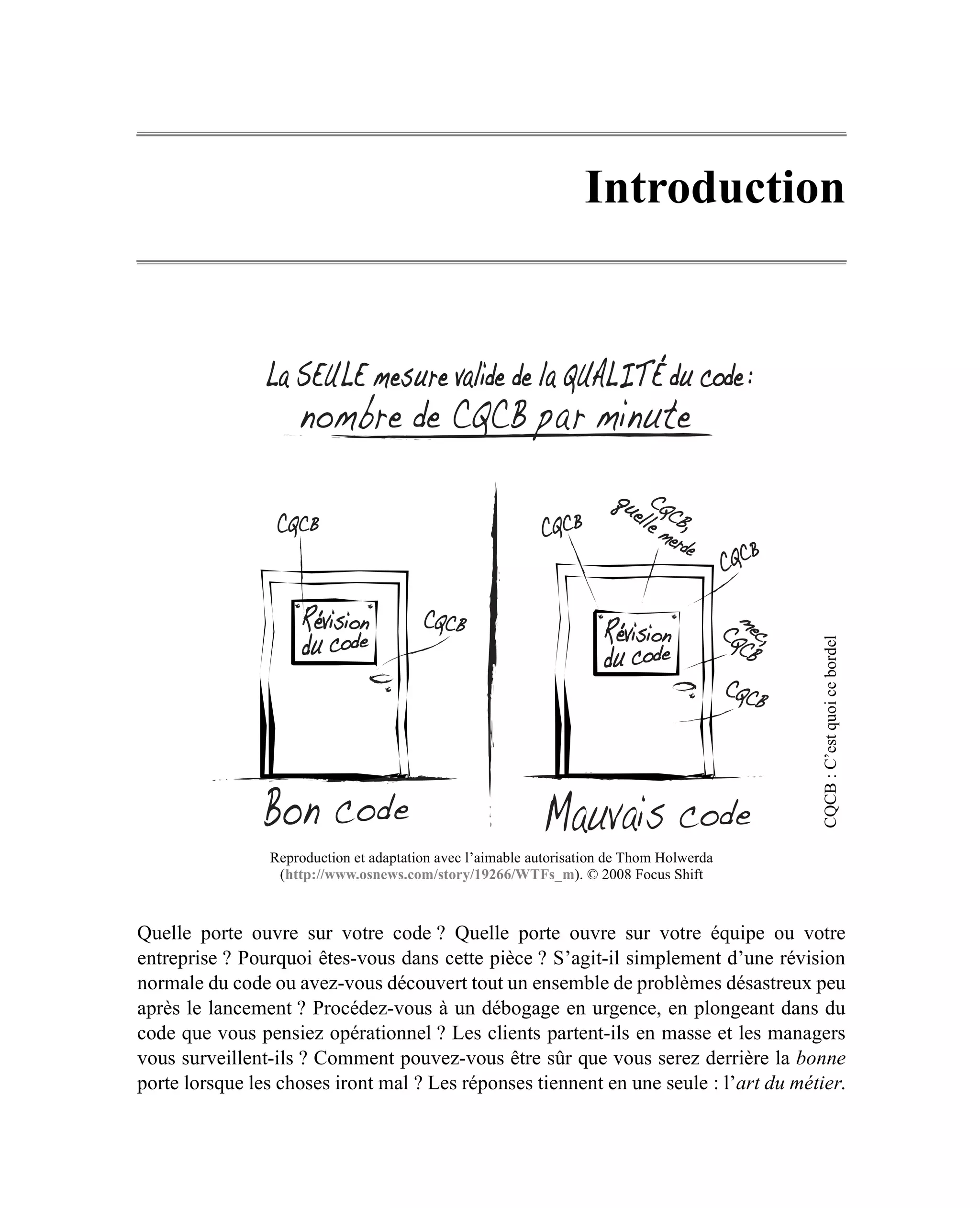Introduction




                                                                                          CQCB : C’est quoi ce bordel
                Reproduction et adaptation avec l’aimable autorisation de Thom Holwerda
                 (http://www.osnews.com/story/19266/WTFs_m). © 2008 Focus Shift



Quelle porte ouvre sur votre code ? Quelle porte ouvre sur votre équipe ou votre
entreprise ? Pourquoi êtes-vous dans cette pièce ? S’agit-il simplement d’une révision
normale du code ou avez-vous découvert tout un ensemble de problèmes désastreux peu
après le lancement ? Procédez-vous à un débogage en urgence, en plongeant dans du
code que vous pensiez opérationnel ? Les clients partent-ils en masse et les managers
vous surveillent-ils ? Comment pouvez-vous être sûr que vous serez derrière la bonne
porte lorsque les choses iront mal ? Les réponses tiennent en une seule : l’art du métier.
 