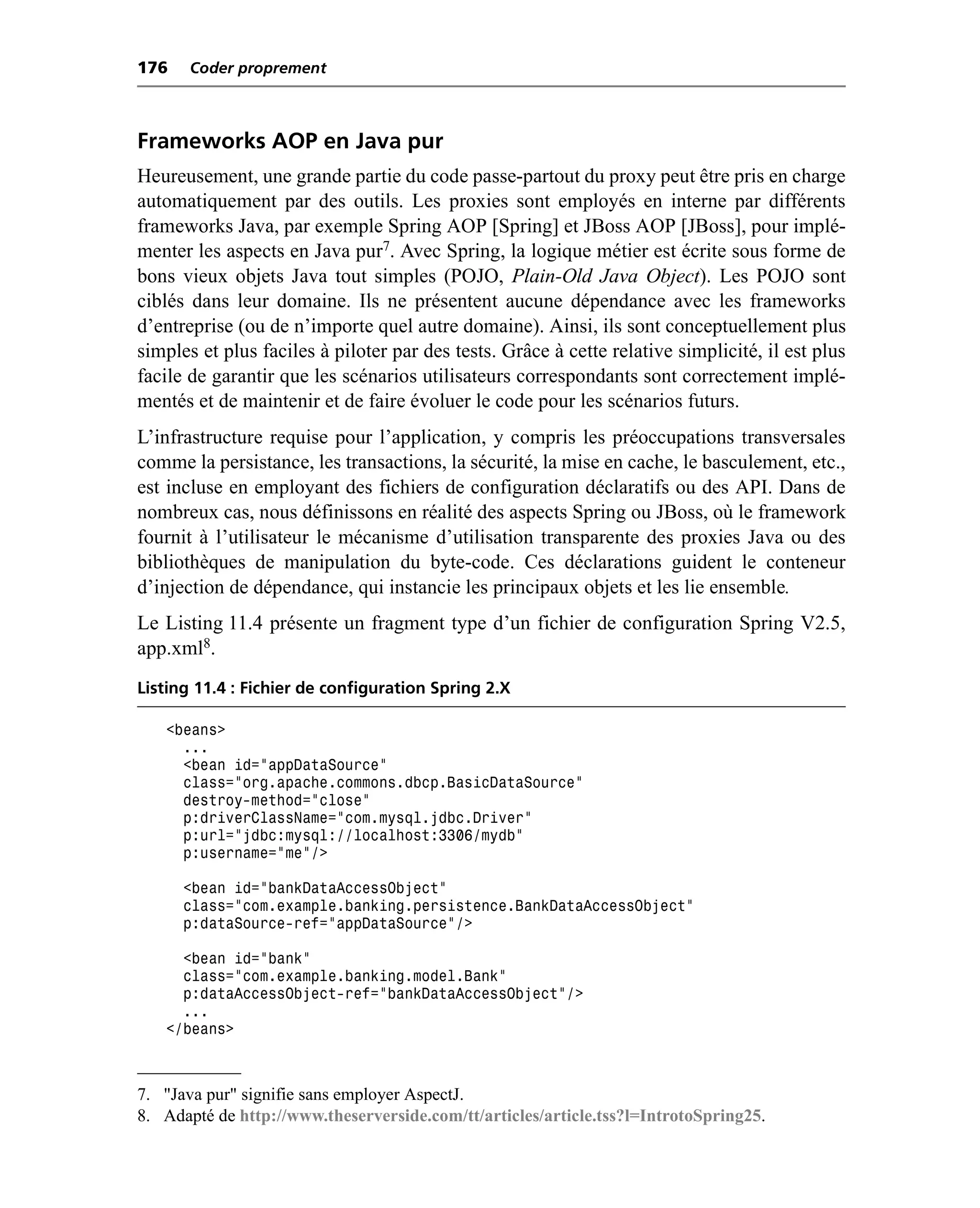 176    Coder proprement



Frameworks AOP en Java pur
Heureusement, une grande partie du code passe-partout du proxy peut être pris en charge
automatiquement par des outils. Les proxies sont employés en interne par différents
frameworks Java, par exemple Spring AOP [Spring] et JBoss AOP [JBoss], pour implé-
menter les aspects en Java pur7. Avec Spring, la logique métier est écrite sous forme de
bons vieux objets Java tout simples (POJO, Plain-Old Java Object). Les POJO sont
ciblés dans leur domaine. Ils ne présentent aucune dépendance avec les frameworks
d’entreprise (ou de n’importe quel autre domaine). Ainsi, ils sont conceptuellement plus
simples et plus faciles à piloter par des tests. Grâce à cette relative simplicité, il est plus
facile de garantir que les scénarios utilisateurs correspondants sont correctement implé-
mentés et de maintenir et de faire évoluer le code pour les scénarios futurs.
L’infrastructure requise pour l’application, y compris les préoccupations transversales
comme la persistance, les transactions, la sécurité, la mise en cache, le basculement, etc.,
est incluse en employant des fichiers de configuration déclaratifs ou des API. Dans de
nombreux cas, nous définissons en réalité des aspects Spring ou JBoss, où le framework
fournit à l’utilisateur le mécanisme d’utilisation transparente des proxies Java ou des
bibliothèques de manipulation du byte-code. Ces déclarations guident le conteneur
d’injection de dépendance, qui instancie les principaux objets et les lie ensemble.
Le Listing 11.4 présente un fragment type d’un fichier de configuration Spring V2.5,
app.xml8.
Listing 11.4 : Fichier de configuration Spring 2.X

   <beans>
     ...
     <bean id="appDataSource"
     class="org.apache.commons.dbcp.BasicDataSource"
     destroy-method="close"
     p:driverClassName="com.mysql.jdbc.Driver"
     p:url="jdbc:mysql://localhost:3306/mydb"
     p:username="me"/>

      <bean id="bankDataAccessObject"
      class="com.example.banking.persistence.BankDataAccessObject"
      p:dataSource-ref="appDataSource"/>

     <bean id="bank"
     class="com.example.banking.model.Bank"
     p:dataAccessObject-ref="bankDataAccessObject"/>
     ...
   </beans>



7. "Java pur" signifie sans employer AspectJ.
8. Adapté de http://www.theserverside.com/tt/articles/article.tss?l=IntrotoSpring25.
 