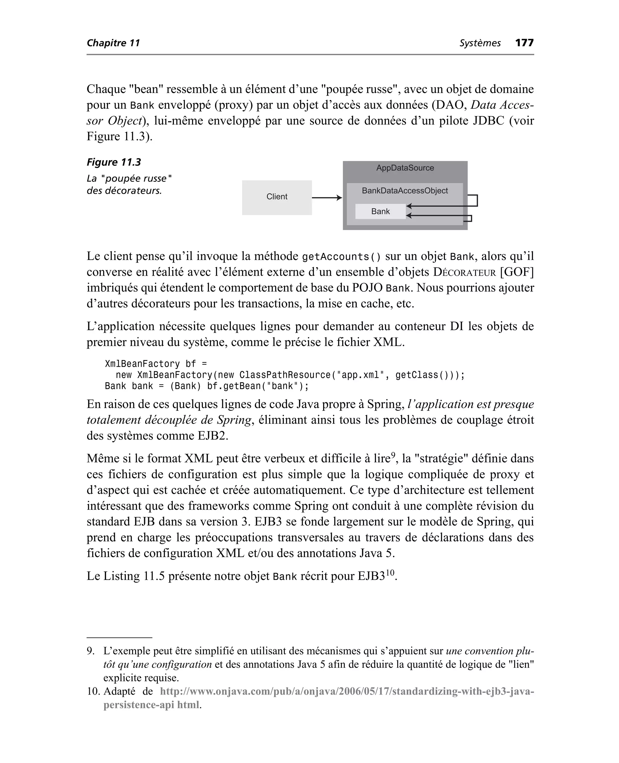 Chapitre 11                                                                           Systèmes    177



Chaque "bean" ressemble à un élément d’une "poupée russe", avec un objet de domaine
pour un Bank enveloppé (proxy) par un objet d’accès aux données (DAO, Data Acces-
sor Object), lui-même enveloppé par une source de données d’un pilote JDBC (voir
Figure 11.3).
Figure 11.3                                                       AppDataSource
La "poupée russe"
des décorateurs.                                               BankDataAccessObject
                                         Client
                                                                 Bank




Le client pense qu’il invoque la méthode getAccounts() sur un objet Bank, alors qu’il
converse en réalité avec l’élément externe d’un ensemble d’objets DÉCORATEUR [GOF]
imbriqués qui étendent le comportement de base du POJO Bank. Nous pourrions ajouter
d’autres décorateurs pour les transactions, la mise en cache, etc.
L’application nécessite quelques lignes pour demander au conteneur DI les objets de
premier niveau du système, comme le précise le fichier XML.
    XmlBeanFactory bf =
      new XmlBeanFactory(new ClassPathResource("app.xml", getClass()));
    Bank bank = (Bank) bf.getBean("bank");
En raison de ces quelques lignes de code Java propre à Spring, l’application est presque
totalement découplée de Spring, éliminant ainsi tous les problèmes de couplage étroit
des systèmes comme EJB2.
Même si le format XML peut être verbeux et difficile à lire9, la "stratégie" définie dans
ces fichiers de configuration est plus simple que la logique compliquée de proxy et
d’aspect qui est cachée et créée automatiquement. Ce type d’architecture est tellement
intéressant que des frameworks comme Spring ont conduit à une complète révision du
standard EJB dans sa version 3. EJB3 se fonde largement sur le modèle de Spring, qui
prend en charge les préoccupations transversales au travers de déclarations dans des
fichiers de configuration XML et/ou des annotations Java 5.
Le Listing 11.5 présente notre objet Bank récrit pour EJB310.




9. L’exemple peut être simplifié en utilisant des mécanismes qui s’appuient sur une convention plu-
    tôt qu’une configuration et des annotations Java 5 afin de réduire la quantité de logique de "lien"
    explicite requise.
10. Adapté de http://www.onjava.com/pub/a/onjava/2006/05/17/standardizing-with-ejb3-java-
    persistence-api html.
 