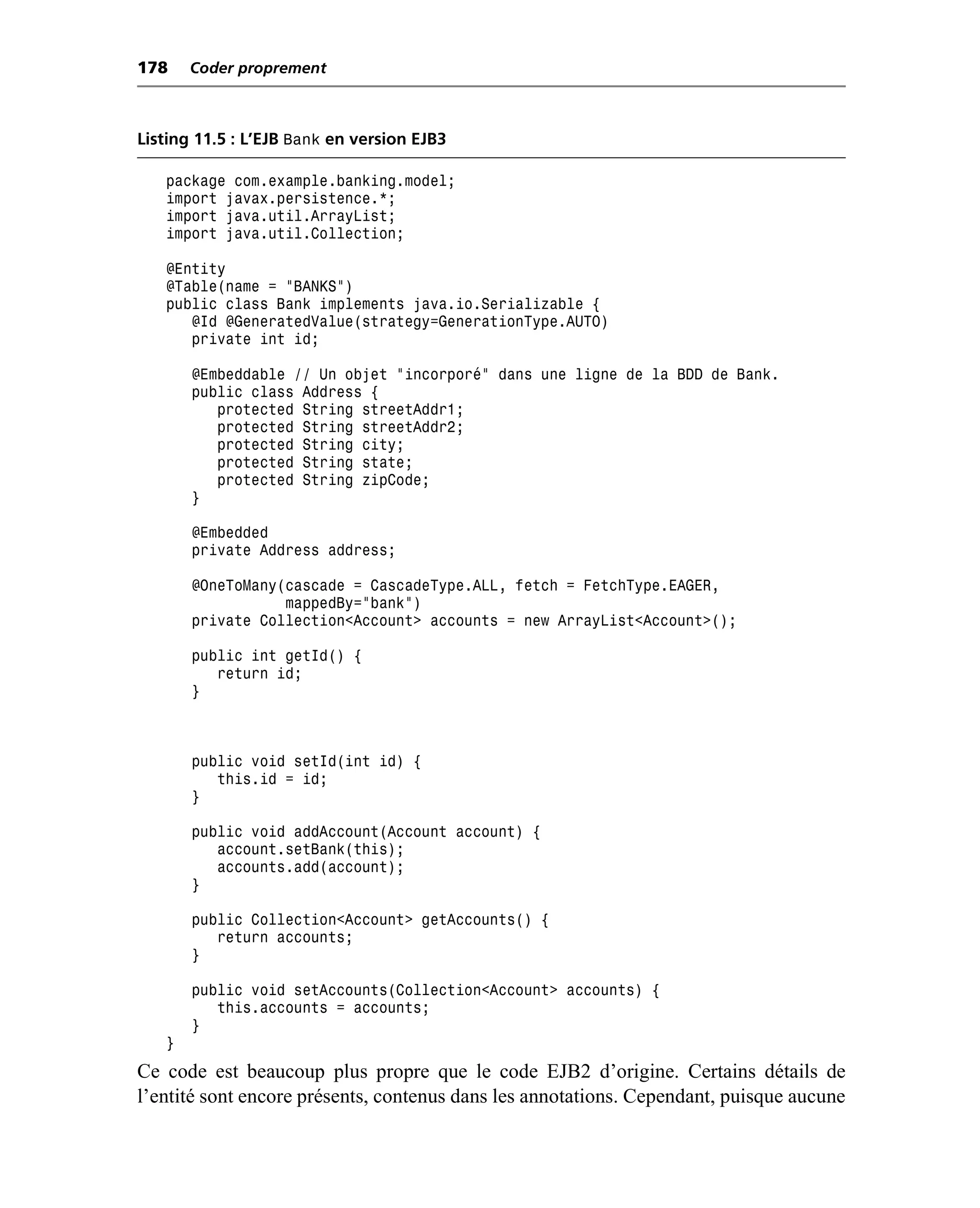 178    Coder proprement



Listing 11.5 : L’EJB Bank en version EJB3

   package com.example.banking.model;
   import javax.persistence.*;
   import java.util.ArrayList;
   import java.util.Collection;

   @Entity
   @Table(name = "BANKS")
   public class Bank implements java.io.Serializable {
      @Id @GeneratedValue(strategy=GenerationType.AUTO)
      private int id;

       @Embeddable // Un objet “incorporé” dans une ligne de la BDD de Bank.
       public class Address {
          protected String streetAddr1;
          protected String streetAddr2;
          protected String city;
          protected String state;
          protected String zipCode;
       }

       @Embedded
       private Address address;

       @OneToMany(cascade = CascadeType.ALL, fetch = FetchType.EAGER,
                  mappedBy="bank")
       private Collection<Account> accounts = new ArrayList<Account>();

       public int getId() {
          return id;
       }



       public void setId(int id) {
          this.id = id;
       }

       public void addAccount(Account account) {
          account.setBank(this);
          accounts.add(account);
       }

       public Collection<Account> getAccounts() {
          return accounts;
       }

       public void setAccounts(Collection<Account> accounts) {
          this.accounts = accounts;
       }
   }
Ce code est beaucoup plus propre que le code EJB2 d’origine. Certains détails de
l’entité sont encore présents, contenus dans les annotations. Cependant, puisque aucune
 