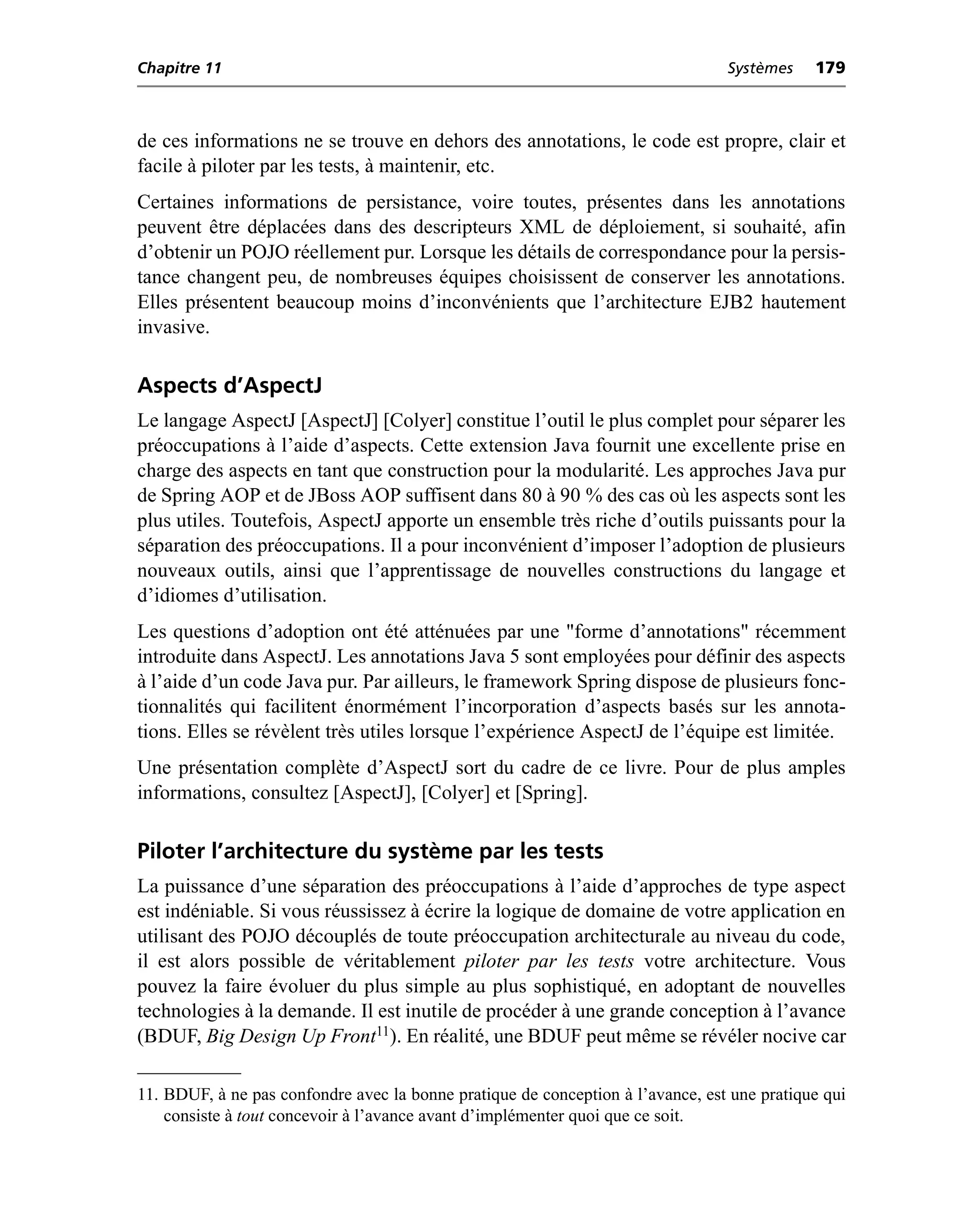 Chapitre 11                                                                      Systèmes    179



de ces informations ne se trouve en dehors des annotations, le code est propre, clair et
facile à piloter par les tests, à maintenir, etc.
Certaines informations de persistance, voire toutes, présentes dans les annotations
peuvent être déplacées dans des descripteurs XML de déploiement, si souhaité, afin
d’obtenir un POJO réellement pur. Lorsque les détails de correspondance pour la persis-
tance changent peu, de nombreuses équipes choisissent de conserver les annotations.
Elles présentent beaucoup moins d’inconvénients que l’architecture EJB2 hautement
invasive.

Aspects d’AspectJ
Le langage AspectJ [AspectJ] [Colyer] constitue l’outil le plus complet pour séparer les
préoccupations à l’aide d’aspects. Cette extension Java fournit une excellente prise en
charge des aspects en tant que construction pour la modularité. Les approches Java pur
de Spring AOP et de JBoss AOP suffisent dans 80 à 90 % des cas où les aspects sont les
plus utiles. Toutefois, AspectJ apporte un ensemble très riche d’outils puissants pour la
séparation des préoccupations. Il a pour inconvénient d’imposer l’adoption de plusieurs
nouveaux outils, ainsi que l’apprentissage de nouvelles constructions du langage et
d’idiomes d’utilisation.
Les questions d’adoption ont été atténuées par une "forme d’annotations" récemment
introduite dans AspectJ. Les annotations Java 5 sont employées pour définir des aspects
à l’aide d’un code Java pur. Par ailleurs, le framework Spring dispose de plusieurs fonc-
tionnalités qui facilitent énormément l’incorporation d’aspects basés sur les annota-
tions. Elles se révèlent très utiles lorsque l’expérience AspectJ de l’équipe est limitée.
Une présentation complète d’AspectJ sort du cadre de ce livre. Pour de plus amples
informations, consultez [AspectJ], [Colyer] et [Spring].

Piloter l’architecture du système par les tests
La puissance d’une séparation des préoccupations à l’aide d’approches de type aspect
est indéniable. Si vous réussissez à écrire la logique de domaine de votre application en
utilisant des POJO découplés de toute préoccupation architecturale au niveau du code,
il est alors possible de véritablement piloter par les tests votre architecture. Vous
pouvez la faire évoluer du plus simple au plus sophistiqué, en adoptant de nouvelles
technologies à la demande. Il est inutile de procéder à une grande conception à l’avance
(BDUF, Big Design Up Front11). En réalité, une BDUF peut même se révéler nocive car

11. BDUF, à ne pas confondre avec la bonne pratique de conception à l’avance, est une pratique qui
    consiste à tout concevoir à l’avance avant d’implémenter quoi que ce soit.
 