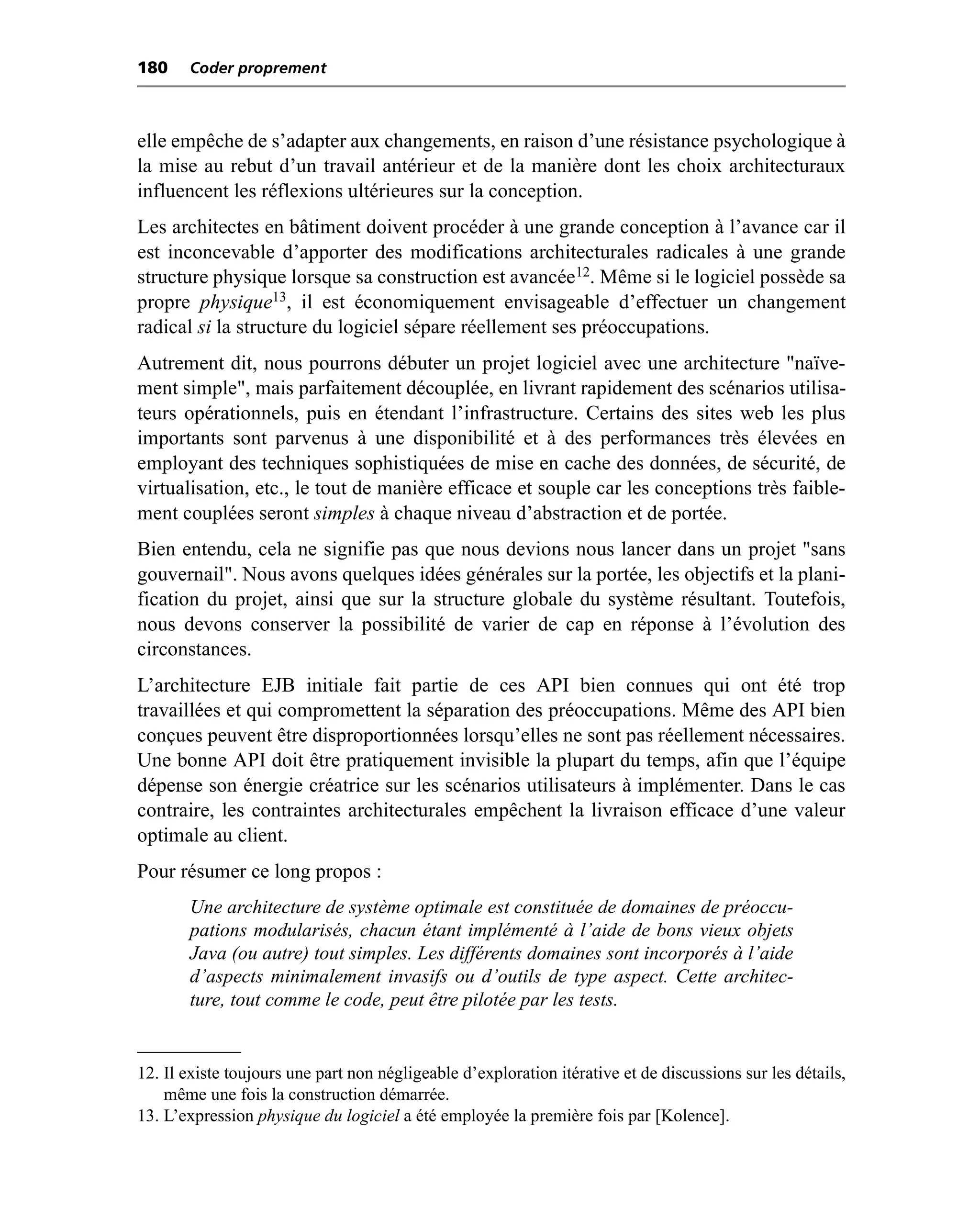 180    Coder proprement



elle empêche de s’adapter aux changements, en raison d’une résistance psychologique à
la mise au rebut d’un travail antérieur et de la manière dont les choix architecturaux
influencent les réflexions ultérieures sur la conception.
Les architectes en bâtiment doivent procéder à une grande conception à l’avance car il
est inconcevable d’apporter des modifications architecturales radicales à une grande
structure physique lorsque sa construction est avancée12. Même si le logiciel possède sa
propre physique13, il est économiquement envisageable d’effectuer un changement
radical si la structure du logiciel sépare réellement ses préoccupations.
Autrement dit, nous pourrons débuter un projet logiciel avec une architecture "naïve-
ment simple", mais parfaitement découplée, en livrant rapidement des scénarios utilisa-
teurs opérationnels, puis en étendant l’infrastructure. Certains des sites web les plus
importants sont parvenus à une disponibilité et à des performances très élevées en
employant des techniques sophistiquées de mise en cache des données, de sécurité, de
virtualisation, etc., le tout de manière efficace et souple car les conceptions très faible-
ment couplées seront simples à chaque niveau d’abstraction et de portée.
Bien entendu, cela ne signifie pas que nous devions nous lancer dans un projet "sans
gouvernail". Nous avons quelques idées générales sur la portée, les objectifs et la plani-
fication du projet, ainsi que sur la structure globale du système résultant. Toutefois,
nous devons conserver la possibilité de varier de cap en réponse à l’évolution des
circonstances.
L’architecture EJB initiale fait partie de ces API bien connues qui ont été trop
travaillées et qui compromettent la séparation des préoccupations. Même des API bien
conçues peuvent être disproportionnées lorsqu’elles ne sont pas réellement nécessaires.
Une bonne API doit être pratiquement invisible la plupart du temps, afin que l’équipe
dépense son énergie créatrice sur les scénarios utilisateurs à implémenter. Dans le cas
contraire, les contraintes architecturales empêchent la livraison efficace d’une valeur
optimale au client.
Pour résumer ce long propos :
       Une architecture de système optimale est constituée de domaines de préoccu-
       pations modularisés, chacun étant implémenté à l’aide de bons vieux objets
       Java (ou autre) tout simples. Les différents domaines sont incorporés à l’aide
       d’aspects minimalement invasifs ou d’outils de type aspect. Cette architec-
       ture, tout comme le code, peut être pilotée par les tests.


12. Il existe toujours une part non négligeable d’exploration itérative et de discussions sur les détails,
    même une fois la construction démarrée.
13. L’expression physique du logiciel a été employée la première fois par [Kolence].
 
